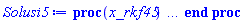 proc (x_rkf45) local _res, _dat, _vars, _solnproc, _xout, _ndsol, _pars, _n, _i; option `Copyright (c) 2000 by Waterloo Maple Inc. All rights reserved.`; if 1 < nargs then error "invalid input: too many arguments" end if; _EnvDSNumericSaveDigits := Digits; Digits := 15; if _EnvInFsolve = true then _xout := evalf[_EnvDSNumericSaveDigits](x_rkf45) else _xout := evalf(x_rkf45) end if; _dat := Array(1..4, {(1) = proc (_xin) local _xout, _dtbl, _dat, _vmap, _x0, _y0, _val, _dig, _n, _ne, _nd, _nv, _pars, _ini, _par, _i, _j, _k, _src; option `Copyright (c) 2002 by Waterloo Maple Inc. All rights reserved.`; table( [( "complex" ) = false ] ) _xout := _xin; _pars := []; _dtbl := array( 1 .. 4, [( 1 ) = (array( 1 .. 28, [( 1 ) = (datatype = float[8], order = C_order, storage = rectangular), ( 2 ) = (datatype = float[8], order = C_order, storage = rectangular), ( 3 ) = ([0, 0, 0, Array(1..0, 1..2, {}, datatype = float[8], order = C_order)]), ( 4 ) = (Array(1..65, {(1) = 3, (2) = 3, (3) = 0, (4) = 0, (5) = 0, (6) = 0, (7) = 1, (8) = 0, (9) = 0, (10) = 0, (11) = 0, (12) = 0, (13) = 0, (14) = 0, (15) = 0, (16) = 0, (17) = 0, (18) = 1, (19) = 30000, (20) = 0, (21) = 0, (22) = 1, (23) = 4, (24) = 0, (25) = 1, (26) = 15, (27) = 1, (28) = 0, (29) = 1, (30) = 3, (31) = 3, (32) = 0, (33) = 1, (34) = 0, (35) = 0, (36) = 0, (37) = 0, (38) = 0, (39) = 0, (40) = 0, (41) = 0, (42) = 0, (43) = 1, (44) = 0, (45) = 0, (46) = 0, (47) = 0, (48) = 0, (49) = 0, (50) = 50, (51) = 1, (52) = 0, (53) = 0, (54) = 0, (55) = 0, (56) = 0, (57) = 0, (58) = 0, (59) = 10000, (60) = 0, (61) = 1000, (62) = 0, (63) = 0, (64) = -1, (65) = 0}, datatype = integer[8])), ( 5 ) = (Array(1..28, {(1) = .0, (2) = 0.10e-5, (3) = .0, (4) = 0.500001e-14, (5) = .0, (6) = .9109767281537997, (7) = .0, (8) = 0.10e-5, (9) = .0, (10) = .0, (11) = .0, (12) = .0, (13) = 1.0, (14) = .0, (15) = .49999999999999, (16) = .0, (17) = 1.0, (18) = 1.0, (19) = .0, (20) = .0, (21) = 1.0, (22) = 1.0, (23) = .0, (24) = .0, (25) = 0.10e-14, (26) = .0, (27) = .0, (28) = .0}, datatype = float[8], order = C_order)), ( 6 ) = (Array(1..3, {(1) = 4900.0, (2) = 8100.0, (3) = 6200.0}, datatype = float[8], order = C_order)), ( 7 ) = ([Array(1..4, 1..7, {(1, 1) = .0, (1, 2) = .203125, (1, 3) = .3046875, (1, 4) = .75, (1, 5) = .8125, (1, 6) = .40625, (1, 7) = .8125, (2, 1) = 0.6378173828125e-1, (2, 2) = .0, (2, 3) = .279296875, (2, 4) = .27237892150878906, (2, 5) = -0.9686851501464844e-1, (2, 6) = 0.1956939697265625e-1, (2, 7) = .5381584167480469, (3, 1) = 0.31890869140625e-1, (3, 2) = .0, (3, 3) = -.34375, (3, 4) = -.335235595703125, (3, 5) = .2296142578125, (3, 6) = .41748046875, (3, 7) = 11.480712890625, (4, 1) = 0.9710520505905151e-1, (4, 2) = .0, (4, 3) = .40350341796875, (4, 4) = 0.20297467708587646e-1, (4, 5) = -0.6054282188415527e-2, (4, 6) = -0.4770040512084961e-1, (4, 7) = .77858567237854}, datatype = float[8], order = C_order), Array(1..6, 1..6, {(1, 1) = .0, (1, 2) = .0, (1, 3) = .0, (1, 4) = .0, (1, 5) = .0, (1, 6) = 1.0, (2, 1) = .25, (2, 2) = .0, (2, 3) = .0, (2, 4) = .0, (2, 5) = .0, (2, 6) = 1.0, (3, 1) = .1875, (3, 2) = .5625, (3, 3) = .0, (3, 4) = .0, (3, 5) = .0, (3, 6) = 2.0, (4, 1) = .23583984375, (4, 2) = -.87890625, (4, 3) = .890625, (4, 4) = .0, (4, 5) = .0, (4, 6) = .2681884765625, (5, 1) = .1272735595703125, (5, 2) = -.5009765625, (5, 3) = .44921875, (5, 4) = -0.128936767578125e-1, (5, 5) = .0, (5, 6) = 0.626220703125e-1, (6, 1) = -0.927734375e-1, (6, 2) = .626220703125, (6, 3) = -.4326171875, (6, 4) = .1418304443359375, (6, 5) = -0.861053466796875e-1, (6, 6) = .3131103515625}, datatype = float[8], order = C_order), Array(1..6, {(1) = .0, (2) = .386, (3) = .21, (4) = .63, (5) = 1.0, (6) = 1.0}, datatype = float[8], order = C_order), Array(1..6, {(1) = .25, (2) = -.1043, (3) = .1035, (4) = -0.362e-1, (5) = .0, (6) = .0}, datatype = float[8], order = C_order), Array(1..6, 1..5, {(1, 1) = .0, (1, 2) = .0, (1, 3) = .0, (1, 4) = .0, (1, 5) = .0, (2, 1) = 1.544, (2, 2) = .0, (2, 3) = .0, (2, 4) = .0, (2, 5) = .0, (3, 1) = .9466785280815533, (3, 2) = .25570116989825814, (3, 3) = .0, (3, 4) = .0, (3, 5) = .0, (4, 1) = 3.3148251870684886, (4, 2) = 2.896124015972123, (4, 3) = .9986419139977808, (4, 4) = .0, (4, 5) = .0, (5, 1) = 1.2212245092262748, (5, 2) = 6.019134481287752, (5, 3) = 12.537083329320874, (5, 4) = -.687886036105895, (5, 5) = .0, (6, 1) = 1.2212245092262748, (6, 2) = 6.019134481287752, (6, 3) = 12.537083329320874, (6, 4) = -.687886036105895, (6, 5) = 1.0}, datatype = float[8], order = C_order), Array(1..6, 1..5, {(1, 1) = .0, (1, 2) = .0, (1, 3) = .0, (1, 4) = .0, (1, 5) = .0, (2, 1) = -5.6688, (2, 2) = .0, (2, 3) = .0, (2, 4) = .0, (2, 5) = .0, (3, 1) = -2.4300933568337584, (3, 2) = -.20635991570891224, (3, 3) = .0, (3, 4) = .0, (3, 5) = .0, (4, 1) = -.10735290581452621, (4, 2) = -9.594562251021896, (4, 3) = -20.470286148096154, (4, 4) = .0, (4, 5) = .0, (5, 1) = 7.496443313968615, (5, 2) = -10.246804314641219, (5, 3) = -33.99990352819906, (5, 4) = 11.708908932061595, (5, 5) = .0, (6, 1) = 8.083246795922411, (6, 2) = -7.981132988062785, (6, 3) = -31.52159432874373, (6, 4) = 16.319305431231363, (6, 5) = -6.0588182388340535}, datatype = float[8], order = C_order), Array(1..3, 1..5, {(1, 1) = .0, (1, 2) = .0, (1, 3) = .0, (1, 4) = .0, (1, 5) = .0, (2, 1) = 10.126235083446911, (2, 2) = -7.487995877607633, (2, 3) = -34.800918615557414, (2, 4) = -7.9927717075687275, (2, 5) = 1.0251377232956207, (3, 1) = -.6762803392806898, (3, 2) = 6.087714651678606, (3, 3) = 16.43084320892463, (3, 4) = 24.767225114183653, (3, 5) = -6.5943891257167815}, datatype = float[8], order = C_order)]), ( 9 ) = ([Array(1..3, {(1) = .1, (2) = .1, (3) = .1}, datatype = float[8], order = C_order), Array(1..3, {(1) = .0, (2) = .0, (3) = .0}, datatype = float[8], order = C_order), Array(1..3, {(1) = .0, (2) = .0, (3) = .0}, datatype = float[8], order = C_order), Array(1..3, {(1) = .0, (2) = .0, (3) = .0}, datatype = float[8], order = C_order), Array(1..3, {(1) = .0, (2) = .0, (3) = .0}, datatype = float[8], order = C_order), Array(1..3, 1..3, {(1, 1) = .0, (1, 2) = .0, (1, 3) = .0, (2, 1) = .0, (2, 2) = .0, (2, 3) = .0, (3, 1) = .0, (3, 2) = .0, (3, 3) = .0}, datatype = float[8], order = C_order), Array(1..3, 1..3, {(1, 1) = .0, (1, 2) = .0, (1, 3) = .0, (2, 1) = .0, (2, 2) = .0, (2, 3) = .0, (3, 1) = .0, (3, 2) = .0, (3, 3) = .0}, datatype = float[8], order = C_order), Array(1..3, {(1) = .0, (2) = .0, (3) = .0}, datatype = float[8], order = C_order), Array(1..3, 1..3, {(1, 1) = .0, (1, 2) = .0, (1, 3) = .0, (2, 1) = .0, (2, 2) = .0, (2, 3) = .0, (3, 1) = .0, (3, 2) = .0, (3, 3) = .0}, datatype = float[8], order = C_order), Array(1..3, 1..6, {(1, 1) = .0, (1, 2) = .0, (1, 3) = .0, (1, 4) = .0, (1, 5) = .0, (1, 6) = .0, (2, 1) = .0, (2, 2) = .0, (2, 3) = .0, (2, 4) = .0, (2, 5) = .0, (2, 6) = .0, (3, 1) = .0, (3, 2) = .0, (3, 3) = .0, (3, 4) = .0, (3, 5) = .0, (3, 6) = .0}, datatype = float[8], order = C_order), Array(1..3, {(1) = 0, (2) = 0, (3) = 0}, datatype = integer[8]), Array(1..3, {(1) = .0, (2) = .0, (3) = .0}, datatype = float[8], order = C_order), Array(1..3, {(1) = .0, (2) = .0, (3) = .0}, datatype = float[8], order = C_order), Array(1..3, {(1) = .0, (2) = .0, (3) = .0}, datatype = float[8], order = C_order), Array(1..3, {(1) = .0, (2) = .0, (3) = .0}, datatype = float[8], order = C_order), Array(1..3, {(1) = .0, (2) = .0, (3) = .0}, datatype = float[8], order = C_order), Array(1..6, {(1) = .0, (2) = .0, (3) = .0, (4) = .0, (5) = .0, (6) = .0}, datatype = float[8], order = C_order), Array(1..3, {(1) = 0, (2) = 0, (3) = 0}, datatype = integer[8])]), ( 8 ) = ([Array(1..3, {(1) = 4900.0, (2) = 8100.0, (3) = 6200.0}, datatype = float[8], order = C_order), Array(1..3, {(1) = .0, (2) = .0, (3) = .0}, datatype = float[8], order = C_order), Array(1..3, {(1) = -271.5111363999995, (2) = -392.7295773000005, (3) = -131.6039837999997}, datatype = float[8], order = C_order), 0, 0]), ( 11 ) = (Array(1..6, 0..3, {(1, 1) = .0, (1, 2) = .0, (1, 3) = .0, (2, 0) = .0, (2, 1) = .0, (2, 2) = .0, (2, 3) = .0, (3, 0) = .0, (3, 1) = .0, (3, 2) = .0, (3, 3) = .0, (4, 0) = .0, (4, 1) = .0, (4, 2) = .0, (4, 3) = .0, (5, 0) = .0, (5, 1) = .0, (5, 2) = .0, (5, 3) = .0, (6, 0) = .0, (6, 1) = .0, (6, 2) = .0, (6, 3) = .0}, datatype = float[8], order = C_order)), ( 10 ) = ([proc (N, X, Y, YP) option `[Y[1] = A(t), Y[2] = S(t), Y[3] = l(t)]`; YP[1] := .221931375*Y[1]-0.153139e-5*Y[1]^2+0.14202e-3*Y[1]*Y[3]-0.14202e-3*Y[1]*Y[2]; YP[2] := 2.934273467*Y[2]-0.973188e-3*Y[3]*Y[2]-0.22001e-3*Y[1]*Y[2]+0.50976e-3*Y[2]^2; YP[3] := 0.18029e-3*Y[3]*Y[2]+1.128274551*Y[3]-0.2154e-4*Y[1]*Y[3]-0.40392e-3*Y[3]^2; 0 end proc, -1, 0, 0, 0, 0, 0, 0, 0, 0, 0, 0]), ( 13 ) = (), ( 12 ) = (), ( 15 ) = ("rkf45"), ( 14 ) = ([0, 0]), ( 18 ) = ([]), ( 19 ) = (0), ( 16 ) = ([0, 0, 0, 0, 0, []]), ( 17 ) = ([proc (N, X, Y, YP) option `[Y[1] = A(t), Y[2] = S(t), Y[3] = l(t)]`; YP[1] := .221931375*Y[1]-0.153139e-5*Y[1]^2+0.14202e-3*Y[1]*Y[3]-0.14202e-3*Y[1]*Y[2]; YP[2] := 2.934273467*Y[2]-0.973188e-3*Y[3]*Y[2]-0.22001e-3*Y[1]*Y[2]+0.50976e-3*Y[2]^2; YP[3] := 0.18029e-3*Y[3]*Y[2]+1.128274551*Y[3]-0.2154e-4*Y[1]*Y[3]-0.40392e-3*Y[3]^2; 0 end proc, -1, 0, 0, 0, 0, 0, 0, 0, 0, 0, 0]), ( 22 ) = (0), ( 23 ) = (0), ( 20 ) = ([]), ( 21 ) = (0), ( 27 ) = (""), ( 26 ) = (Array(1..0, {})), ( 25 ) = (Array(1..0, {})), ( 24 ) = (0), ( 28 ) = (0)  ] ))  ] ); _y0 := Array(0..3, {(1) = 0., (2) = 4900., (3) = 8100.}); _vmap := array( 1 .. 3, [( 1 ) = (1), ( 2 ) = (2), ( 3 ) = (3)  ] ); _x0 := _dtbl[1][5][5]; _n := _dtbl[1][4][1]; _ne := _dtbl[1][4][3]; _nd := _dtbl[1][4][4]; _nv := _dtbl[1][4][16]; if not type(_xout, 'numeric') then if member(_xout, ["start", "left", "right"]) then if _Env_smart_dsolve_numeric = true or _dtbl[1][4][10] = 1 then if _xout = "left" then if type(_dtbl[2], 'table') then return _dtbl[2][5][1] end if elif _xout = "right" then if type(_dtbl[3], 'table') then return _dtbl[3][5][1] end if end if end if; return _dtbl[1][5][5] elif _xout = "method" then return _dtbl[1][15] elif _xout = "storage" then return evalb(_dtbl[1][4][10] = 1) elif _xout = "leftdata" then if not type(_dtbl[2], 'array') then return NULL else return eval(_dtbl[2]) end if elif _xout = "rightdata" then if not type(_dtbl[3], 'array') then return NULL else return eval(_dtbl[3]) end if elif _xout = "enginedata" then return eval(_dtbl[1]) elif _xout = "enginereset" then _dtbl[2] := evaln(_dtbl[2]); _dtbl[3] := evaln(_dtbl[3]); return NULL elif _xout = "initial" then return procname(_y0[0]) elif _xout = "laxtol" then return _dtbl[`if`(member(_dtbl[4], {2, 3}), _dtbl[4], 1)][5][18] elif _xout = "numfun" then return `if`(member(_dtbl[4], {2, 3}), _dtbl[_dtbl[4]][4][18], 0) elif _xout = "parameters" then return [seq(_y0[_n+_i], _i = 1 .. nops(_pars))] elif _xout = "initial_and_parameters" then return procname(_y0[0]), [seq(_y0[_n+_i], _i = 1 .. nops(_pars))] elif _xout = "last" then if _dtbl[4] <> 2 and _dtbl[4] <> 3 or _x0-_dtbl[_dtbl[4]][5][1] = 0. then error "no information is available on last computed point" else _xout := _dtbl[_dtbl[4]][5][1] end if elif _xout = "function" then if _dtbl[1][4][33]-2. = 0 then return eval(_dtbl[1][10], 1) else return eval(_dtbl[1][10][1], 1) end if elif _xout = "map" then return copy(_vmap) elif type(_xin, `=`) and type(rhs(_xin), 'list') and member(lhs(_xin), {"initial", "parameters", "initial_and_parameters"}) then _ini, _par := [], []; if lhs(_xin) = "initial" then _ini := rhs(_xin) elif lhs(_xin) = "parameters" then _par := rhs(_xin) elif select(type, rhs(_xin), `=`) <> [] then _par, _ini := selectremove(type, rhs(_xin), `=`) elif nops(rhs(_xin)) < nops(_pars)+1 then error "insufficient data for specification of initial and parameters" else _par := rhs(_xin)[-nops(_pars) .. -1]; _ini := rhs(_xin)[1 .. -nops(_pars)-1] end if; _xout := lhs(_xout); _i := false; if _par <> [] then _i := `dsolve/numeric/process_parameters`(_n, _pars, _par, _y0) end if; if _ini <> [] then _i := `dsolve/numeric/process_initial`(_n-_ne, _ini, _y0, _pars, _vmap) or _i end if; if _i then `dsolve/numeric/SC/reinitialize`(_dtbl, _y0, _n, procname, _pars); if _Env_smart_dsolve_numeric = true and type(_y0[0], 'numeric') and _dtbl[1][4][10] <> 1 then procname("right") := _y0[0]; procname("left") := _y0[0] end if end if; if _xout = "initial" then return [_y0[0], seq(_y0[_vmap[_i]], _i = 1 .. _n-_ne)] elif _xout = "parameters" then return [seq(_y0[_n+_i], _i = 1 .. nops(_pars))] else return [_y0[0], seq(_y0[_vmap[_i]], _i = 1 .. _n-_ne)], [seq(_y0[_n+_i], _i = 1 .. nops(_pars))] end if elif _xin = "eventstop" then if _nv = 0 then error "this solution has no events" end if; _i := _dtbl[4]; if _i <> 2 and _i <> 3 then return 0 end if; if _dtbl[_i][4][10] = 1 and assigned(_dtbl[5-_i]) and _dtbl[_i][4][9] < 100 and 100 <= _dtbl[5-_i][4][9] then _i := 5-_i; _dtbl[4] := _i; _j := round(_dtbl[_i][4][17]); return round(_dtbl[_i][3][1][_j, 1]) elif 100 <= _dtbl[_i][4][9] then _j := round(_dtbl[_i][4][17]); return round(_dtbl[_i][3][1][_j, 1]) else return 0 end if elif _xin = "eventstatus" then if _nv = 0 then error "this solution has no events" end if; _i := [selectremove(proc (a) options operator, arrow; _dtbl[1][3][1][a, 7] = 1 end proc, {seq(_j, _j = 1 .. round(_dtbl[1][3][1][_nv+1, 1]))})]; return ':-enabled' = _i[1], ':-disabled' = _i[2] elif _xin = "eventclear" then if _nv = 0 then error "this solution has no events" end if; _i := _dtbl[4]; if _i <> 2 and _i <> 3 then error "no events to clear" end if; if _dtbl[_i][4][10] = 1 and assigned(_dtbl[5-_i]) and _dtbl[_i][4][9] < 100 and 100 < _dtbl[5-_i][4][9] then _dtbl[4] := 5-_i; _i := 5-_i end if; if _dtbl[_i][4][9] < 100 then error "no events to clear" elif _nv < _dtbl[_i][4][9]-100 then error "event error condition cannot be cleared" else _j := _dtbl[_i][4][9]-100; if irem(round(_dtbl[_i][3][1][_j, 4]), 2) = 1 then error "retriggerable events cannot be cleared" end if; _j := round(_dtbl[_i][3][1][_j, 1]); for _k to _nv do if _dtbl[_i][3][1][_k, 1] = _j then if _dtbl[_i][3][1][_k, 2] = 3 then error "range events cannot be cleared" end if; _dtbl[_i][3][1][_k, 8] := _dtbl[_i][3][1][_nv+1, 8] end if end do; _dtbl[_i][4][17] := 0; _dtbl[_i][4][9] := 0; if _dtbl[1][4][10] = 1 then if _i = 2 then try procname(procname("left")) catch:  end try else try procname(procname("right")) catch:  end try end if end if end if; return  elif type(_xin, `=`) and member(lhs(_xin), {"eventdisable", "eventenable"}) then if _nv = 0 then error "this solution has no events" end if; if type(rhs(_xin), {('list')('posint'), ('set')('posint')}) then _i := {op(rhs(_xin))} elif type(rhs(_xin), 'posint') then _i := {rhs(_xin)} else error "event identifiers must be integers in the range 1..%1", round(_dtbl[1][3][1][_nv+1, 1]) end if; if select(proc (a) options operator, arrow; _nv < a end proc, _i) <> {} then error "event identifiers must be integers in the range 1..%1", round(_dtbl[1][3][1][_nv+1, 1]) end if; _k := {}; for _j to _nv do if member(round(_dtbl[1][3][1][_j, 1]), _i) then _k := `union`(_k, {_j}) end if end do; _i := _k; if lhs(_xin) = "eventdisable" then _dtbl[4] := 0; _j := [evalb(assigned(_dtbl[2]) and member(_dtbl[2][4][17], _i)), evalb(assigned(_dtbl[3]) and member(_dtbl[3][4][17], _i))]; for _k in _i do _dtbl[1][3][1][_k, 7] := 0; if assigned(_dtbl[2]) then _dtbl[2][3][1][_k, 7] := 0 end if; if assigned(_dtbl[3]) then _dtbl[3][3][1][_k, 7] := 0 end if end do; if _j[1] then for _k to _nv+1 do if _k <= _nv and not type(_dtbl[2][3][4][_k, 1], 'undefined') then userinfo(3, {'events', 'eventreset'}, `reinit #2, event code `, _k, ` to defined init `, _dtbl[2][3][4][_k, 1]); _dtbl[2][3][1][_k, 8] := _dtbl[2][3][4][_k, 1] elif _dtbl[2][3][1][_k, 2] = 0 and irem(iquo(round(_dtbl[2][3][1][_k, 4]), 32), 2) = 1 then userinfo(3, {'events', 'eventreset'}, `reinit #2, event code `, _k, ` to rate hysteresis init `, _dtbl[2][5][24]); _dtbl[2][3][1][_k, 8] := _dtbl[2][5][24] elif _dtbl[2][3][1][_k, 2] = 0 and irem(iquo(round(_dtbl[2][3][1][_k, 4]), 2), 2) = 0 then userinfo(3, {'events', 'eventreset'}, `reinit #2, event code `, _k, ` to initial init `, _x0); _dtbl[2][3][1][_k, 8] := _x0 else userinfo(3, {'events', 'eventreset'}, `reinit #2, event code `, _k, ` to fireinitial init `, _x0-1); _dtbl[2][3][1][_k, 8] := _x0-1 end if end do; _dtbl[2][4][17] := 0; _dtbl[2][4][9] := 0; if _dtbl[1][4][10] = 1 then procname(procname("left")) end if end if; if _j[2] then for _k to _nv+1 do if _k <= _nv and not type(_dtbl[3][3][4][_k, 2], 'undefined') then userinfo(3, {'events', 'eventreset'}, `reinit #3, event code `, _k, ` to defined init `, _dtbl[3][3][4][_k, 2]); _dtbl[3][3][1][_k, 8] := _dtbl[3][3][4][_k, 2] elif _dtbl[3][3][1][_k, 2] = 0 and irem(iquo(round(_dtbl[3][3][1][_k, 4]), 32), 2) = 1 then userinfo(3, {'events', 'eventreset'}, `reinit #3, event code `, _k, ` to rate hysteresis init `, _dtbl[3][5][24]); _dtbl[3][3][1][_k, 8] := _dtbl[3][5][24] elif _dtbl[3][3][1][_k, 2] = 0 and irem(iquo(round(_dtbl[3][3][1][_k, 4]), 2), 2) = 0 then userinfo(3, {'events', 'eventreset'}, `reinit #3, event code `, _k, ` to initial init `, _x0); _dtbl[3][3][1][_k, 8] := _x0 else userinfo(3, {'events', 'eventreset'}, `reinit #3, event code `, _k, ` to fireinitial init `, _x0+1); _dtbl[3][3][1][_k, 8] := _x0+1 end if end do; _dtbl[3][4][17] := 0; _dtbl[3][4][9] := 0; if _dtbl[1][4][10] = 1 then procname(procname("right")) end if end if else for _k in _i do _dtbl[1][3][1][_k, 7] := 1 end do; _dtbl[2] := evaln(_dtbl[2]); _dtbl[3] := evaln(_dtbl[3]); _dtbl[4] := 0; if _dtbl[1][4][10] = 1 then if _x0 <= procname("right") then try procname(procname("right")) catch:  end try end if; if procname("left") <= _x0 then try procname(procname("left")) catch:  end try end if end if end if; return  elif type(_xin, `=`) and lhs(_xin) = "eventfired" then if not type(rhs(_xin), 'list') then error "'eventfired' must be specified as a list" end if; if _nv = 0 then error "this solution has no events" end if; if _dtbl[4] <> 2 and _dtbl[4] <> 3 then error "'direction' must be set prior to calling/setting 'eventfired'" end if; _i := _dtbl[4]; _val := NULL; if not assigned(_EnvEventRetriggerWarned) then _EnvEventRetriggerWarned := false end if; for _k in rhs(_xin) do if type(_k, 'integer') then _src := _k elif type(_k, 'integer' = 'anything') and type(evalf(rhs(_k)), 'numeric') then _k := lhs(_k) = evalf[max(Digits, 18)](rhs(_k)); _src := lhs(_k) else error "'eventfired' entry is not valid: %1", _k end if; if _src < 1 or round(_dtbl[1][3][1][_nv+1, 1]) < _src then error "event identifiers must be integers in the range 1..%1", round(_dtbl[1][3][1][_nv+1, 1]) end if; _src := {seq(`if`(_dtbl[1][3][1][_j, 1]-_src = 0., _j, NULL), _j = 1 .. _nv)}; if nops(_src) <> 1 then error "'eventfired' can only be set/queried for root-finding events and time/interval events" end if; _src := _src[1]; if _dtbl[1][3][1][_src, 2] <> 0. and _dtbl[1][3][1][_src, 2]-2. <> 0. then error "'eventfired' can only be set/queried for root-finding events and time/interval events" elif irem(round(_dtbl[1][3][1][_src, 4]), 2) = 1 then if _EnvEventRetriggerWarned = false then WARNING(`'eventfired' has no effect on events that retrigger`) end if; _EnvEventRetriggerWarned := true end if; if _dtbl[_i][3][1][_src, 2] = 0 and irem(iquo(round(_dtbl[_i][3][1][_src, 4]), 32), 2) = 1 then _val := _val, undefined elif type(_dtbl[_i][3][4][_src, _i-1], 'undefined') or _i = 2 and _dtbl[2][3][1][_src, 8] < _dtbl[2][3][4][_src, 1] or _i = 3 and _dtbl[3][3][4][_src, 2] < _dtbl[3][3][1][_src, 8] then _val := _val, _dtbl[_i][3][1][_src, 8] else _val := _val, _dtbl[_i][3][4][_src, _i-1] end if; if type(_k, `=`) then if _dtbl[_i][3][1][_src, 2] = 0 and irem(iquo(round(_dtbl[_i][3][1][_src, 4]), 32), 2) = 1 then error "cannot set event code for a rate hysteresis event" end if; userinfo(3, {'events', 'eventreset'}, `manual set event code `, _src, ` to value `, rhs(_k)); _dtbl[_i][3][1][_src, 8] := rhs(_k); _dtbl[_i][3][4][_src, _i-1] := rhs(_k) end if end do; return [_val] elif type(_xin, `=`) and lhs(_xin) = "direction" then if not member(rhs(_xin), {-1, 1, ':-left', ':-right'}) then error "'direction' must be specified as either '1' or 'right' (positive) or '-1' or 'left' (negative)" end if; _src := `if`(_dtbl[4] = 2, -1, `if`(_dtbl[4] = 3, 1, undefined)); _i := `if`(member(rhs(_xin), {1, ':-right'}), 3, 2); _dtbl[4] := _i; _dtbl[_i] := `dsolve/numeric/SC/IVPdcopy`(_dtbl[1], `if`(assigned(_dtbl[_i]), _dtbl[_i], NULL)); if 0 < _nv then for _j to _nv+1 do if _j <= _nv and not type(_dtbl[_i][3][4][_j, _i-1], 'undefined') then userinfo(3, {'events', 'eventreset'}, `reinit #4, event code `, _j, ` to defined init `, _dtbl[_i][3][4][_j, _i-1]); _dtbl[_i][3][1][_j, 8] := _dtbl[_i][3][4][_j, _i-1] elif _dtbl[_i][3][1][_j, 2] = 0 and irem(iquo(round(_dtbl[_i][3][1][_j, 4]), 32), 2) = 1 then userinfo(3, {'events', 'eventreset'}, `reinit #4, event code `, _j, ` to rate hysteresis init `, _dtbl[_i][5][24]); _dtbl[_i][3][1][_j, 8] := _dtbl[_i][5][24] elif _dtbl[_i][3][1][_j, 2] = 0 and irem(iquo(round(_dtbl[_i][3][1][_j, 4]), 2), 2) = 0 then userinfo(3, {'events', 'eventreset'}, `reinit #4, event code `, _j, ` to initial init `, _x0); _dtbl[_i][3][1][_j, 8] := _x0 else userinfo(3, {'events', 'eventreset'}, `reinit #4, event code `, _j, ` to fireinitial init `, _x0-2*_i+5.0); _dtbl[_i][3][1][_j, 8] := _x0-2*_i+5.0 end if end do end if; return _src elif _xin = "eventcount" then if _dtbl[1][3][1] = 0 or _dtbl[4] <> 2 and _dtbl[4] <> 3 then return 0 else return round(_dtbl[_dtbl[4]][3][1][_nv+1, 12]) end if elif type(_xin, `=`) and lhs(_xin) = "setdatacallback" then if not type(rhs(_xin), 'nonegint') then error "data callback must be a nonnegative integer (address)" end if; _dtbl[1][28] := rhs(_xin) else return "procname" end if end if; if _xout = _x0 then return [_x0, seq(evalf(_dtbl[1][6][_vmap[_i]]), _i = 1 .. _n-_ne)] end if; _i := `if`(_x0 <= _xout, 3, 2); if _xin = "last" and 0 < _dtbl[_i][4][9] and _dtbl[_i][4][9] < 100 then _dat := eval(_dtbl[_i], 2); _j := _dat[4][20]; return [_dat[11][_j, 0], seq(_dat[11][_j, _vmap[_i]], _i = 1 .. _n-_ne-_nd), seq(_dat[8][1][_vmap[_i]], _i = _n-_ne-_nd+1 .. _n-_ne)] end if; if not type(_dtbl[_i], 'array') then _dtbl[_i] := `dsolve/numeric/SC/IVPdcopy`(_dtbl[1], `if`(assigned(_dtbl[_i]), _dtbl[_i], NULL)); if 0 < _nv then for _j to _nv+1 do if _j <= _nv and not type(_dtbl[_i][3][4][_j, _i-1], 'undefined') then userinfo(3, {'events', 'eventreset'}, `reinit #5, event code `, _j, ` to defined init `, _dtbl[_i][3][4][_j, _i-1]); _dtbl[_i][3][1][_j, 8] := _dtbl[_i][3][4][_j, _i-1] elif _dtbl[_i][3][1][_j, 2] = 0 and irem(iquo(round(_dtbl[_i][3][1][_j, 4]), 32), 2) = 1 then userinfo(3, {'events', 'eventreset'}, `reinit #5, event code `, _j, ` to rate hysteresis init `, _dtbl[_i][5][24]); _dtbl[_i][3][1][_j, 8] := _dtbl[_i][5][24] elif _dtbl[_i][3][1][_j, 2] = 0 and irem(iquo(round(_dtbl[_i][3][1][_j, 4]), 2), 2) = 0 then userinfo(3, {'events', 'eventreset'}, `reinit #5, event code `, _j, ` to initial init `, _x0); _dtbl[_i][3][1][_j, 8] := _x0 else userinfo(3, {'events', 'eventreset'}, `reinit #5, event code `, _j, ` to fireinitial init `, _x0-2*_i+5.0); _dtbl[_i][3][1][_j, 8] := _x0-2*_i+5.0 end if end do end if end if; if _xin <> "last" then if 0 < 0 then if `dsolve/numeric/checkglobals`(op(_dtbl[1][14]), _pars, _n, _y0) then `dsolve/numeric/SC/reinitialize`(_dtbl, _y0, _n, procname, _pars, _i) end if end if; if _dtbl[1][4][7] = 0 then error "parameters must be initialized before solution can be computed" end if end if; _dat := eval(_dtbl[_i], 2); _dtbl[4] := _i; try _src := `dsolve/numeric/SC/IVPrun`(_dat, _xout) catch: userinfo(2, `dsolve/debug`, print(`Exception in solnproc:`, [lastexception][2 .. -1])); error  end try; if _dat[17] <> _dtbl[1][17] then _dtbl[1][17] := _dat[17]; _dtbl[1][10] := _dat[10] end if; if _src = 0 and 100 < _dat[4][9] then _val := _dat[3][1][_nv+1, 8] else _val := _dat[11][_dat[4][20], 0] end if; if _src <> 0 or _dat[4][9] <= 0 then _dtbl[1][5][1] := _xout else _dtbl[1][5][1] := _val end if; if _i = 3 and _val < _xout then Rounding := -infinity; if _dat[4][9] = 1 then error "cannot evaluate the solution further right of %1, probably a singularity", evalf[8](_val) elif _dat[4][9] = 2 then error "cannot evaluate the solution further right of %1, maxfun limit exceeded (see ?dsolve,maxfun for details)", evalf[8](_val) elif _dat[4][9] = 3 then if _dat[4][25] = 3 then error "cannot evaluate the solution past the initial point, problem may be initially singular or improperly set up" else error "cannot evaluate the solution past the initial point, problem may be complex, initially singular or improperly set up" end if elif _dat[4][9] = 4 then error "cannot evaluate the solution further right of %1, accuracy goal cannot be achieved with specified 'minstep'", evalf[8](_val) elif _dat[4][9] = 5 then error "cannot evaluate the solution further right of %1, too many step failures, tolerances may be too loose for problem", evalf[8](_val) elif _dat[4][9] = 6 then error "cannot evaluate the solution further right of %1, cannot downgrade delay storage for problems with delay derivative order > 1, try increasing delaypts", evalf[8](_val) elif _dat[4][9] = 10 then error "cannot evaluate the solution further right of %1, interrupt requested", evalf[8](_val) elif 100 < _dat[4][9] then if _dat[4][9]-100 = _nv+1 then error "constraint projection failure on event at t=%1", evalf[8](_val) elif _dat[4][9]-100 = _nv+2 then error "index-1 and derivative evaluation failure on event at t=%1", evalf[8](_val) elif _dat[4][9]-100 = _nv+3 then error "maximum number of event iterations reached (%1) at t=%2", round(_dat[3][1][_nv+1, 3]), evalf[8](_val) else if _Env_dsolve_nowarnstop <> true then `dsolve/numeric/warning`(StringTools:-FormatMessage("cannot evaluate the solution further right of %1, event #%2 triggered a halt", evalf[8](_val), round(_dat[3][1][_dat[4][9]-100, 1]))) end if; Rounding := 'nearest'; _xout := _val end if else error "cannot evaluate the solution further right of %1", evalf[8](_val) end if elif _i = 2 and _xout < _val then Rounding := infinity; if _dat[4][9] = 1 then error "cannot evaluate the solution further left of %1, probably a singularity", evalf[8](_val) elif _dat[4][9] = 2 then error "cannot evaluate the solution further left of %1, maxfun limit exceeded (see ?dsolve,maxfun for details)", evalf[8](_val) elif _dat[4][9] = 3 then if _dat[4][25] = 3 then error "cannot evaluate the solution past the initial point, problem may be initially singular or improperly set up" else error "cannot evaluate the solution past the initial point, problem may be complex, initially singular or improperly set up" end if elif _dat[4][9] = 4 then error "cannot evaluate the solution further left of %1, accuracy goal cannot be achieved with specified 'minstep'", evalf[8](_val) elif _dat[4][9] = 5 then error "cannot evaluate the solution further left of %1, too many step failures, tolerances may be too loose for problem", evalf[8](_val) elif _dat[4][9] = 6 then error "cannot evaluate the solution further left of %1, cannot downgrade delay storage for problems with delay derivative order > 1, try increasing delaypts", evalf[8](_val) elif _dat[4][9] = 10 then error "cannot evaluate the solution further right of %1, interrupt requested", evalf[8](_val) elif 100 < _dat[4][9] then if _dat[4][9]-100 = _nv+1 then error "constraint projection failure on event at t=%1", evalf[8](_val) elif _dat[4][9]-100 = _nv+2 then error "index-1 and derivative evaluation failure on event at t=%1", evalf[8](_val) elif _dat[4][9]-100 = _nv+3 then error "maximum number of event iterations reached (%1) at t=%2", round(_dat[3][1][_nv+1, 3]), evalf[8](_val) else if _Env_dsolve_nowarnstop <> true then `dsolve/numeric/warning`(StringTools:-FormatMessage("cannot evaluate the solution further left of %1, event #%2 triggered a halt", evalf[8](_val), round(_dat[3][1][_dat[4][9]-100, 1]))) end if; Rounding := 'nearest'; _xout := _val end if else error "cannot evaluate the solution further left of %1", evalf[8](_val) end if end if; if _EnvInFsolve = true then _dig := _dat[4][26]; if type(_EnvDSNumericSaveDigits, 'posint') then _dat[4][26] := _EnvDSNumericSaveDigits else _dat[4][26] := Digits end if; _Env_dsolve_SC_native := true; if _dat[4][25] = 1 then _i := 1; _dat[4][25] := 2 else _i := _dat[4][25] end if; _val := `dsolve/numeric/SC/IVPval`(_dat, _xout, _src); _dat[4][25] := _i; _dat[4][26] := _dig; [_xout, seq(_val[_vmap[_i]], _i = 1 .. _n-_ne)] else Digits := _dat[4][26]; _val := `dsolve/numeric/SC/IVPval`(eval(_dat, 2), _xout, _src); [_xout, seq(_val[_vmap[_i]], _i = 1 .. _n-_ne)] end if end proc, (2) = Array(0..0, {}), (3) = [t, A(t), S(t), l(t)], (4) = []}); _vars := _dat[3]; _pars := map(rhs, _dat[4]); _n := nops(_vars)-1; _solnproc := _dat[1]; if not type(_xout, 'numeric') then if member(x_rkf45, ["start", 'start', "method", 'method', "left", 'left', "right", 'right', "leftdata", "rightdata", "enginedata", "eventstop", 'eventstop', "eventclear", 'eventclear', "eventstatus", 'eventstatus', "eventcount", 'eventcount', "laxtol", 'laxtol', "numfun", 'numfun', NULL]) then _res := _solnproc(convert(x_rkf45, 'string')); if 1 < nops([_res]) then return _res elif type(_res, 'array') then return eval(_res, 1) elif _res <> "procname" then return _res end if elif member(x_rkf45, ["last", 'last', "initial", 'initial', "parameters", 'parameters', "initial_and_parameters", 'initial_and_parameters', NULL]) then _xout := convert(x_rkf45, 'string'); _res := _solnproc(_xout); if _xout = "parameters" then return [seq(_pars[_i] = _res[_i], _i = 1 .. nops(_pars))] elif _xout = "initial_and_parameters" then return [seq(_vars[_i+1] = [_res][1][_i+1], _i = 0 .. _n), seq(_pars[_i] = [_res][2][_i], _i = 1 .. nops(_pars))] else return [seq(_vars[_i+1] = _res[_i+1], _i = 0 .. _n)] end if elif type(_xout, `=`) and member(lhs(_xout), ["initial", 'initial', "parameters", 'parameters', "initial_and_parameters", 'initial_and_parameters', NULL]) then _xout := convert(lhs(x_rkf45), 'string') = rhs(x_rkf45); if type(rhs(_xout), 'list') then _res := _solnproc(_xout) else error "initial and/or parameter values must be specified in a list" end if; if lhs(_xout) = "initial" then return [seq(_vars[_i+1] = _res[_i+1], _i = 0 .. _n)] elif lhs(_xout) = "parameters" then return [seq(_pars[_i] = _res[_i], _i = 1 .. nops(_pars))] else return [seq(_vars[_i+1] = [_res][1][_i+1], _i = 0 .. _n), seq(_pars[_i] = [_res][2][_i], _i = 1 .. nops(_pars))] end if elif type(_xout, `=`) and member(lhs(_xout), ["eventdisable", 'eventdisable', "eventenable", 'eventenable', "eventfired", 'eventfired', "direction", 'direction', NULL]) then return _solnproc(convert(lhs(x_rkf45), 'string') = rhs(x_rkf45)) elif _xout = "solnprocedure" then return eval(_solnproc) elif _xout = "sysvars" then return _vars end if; if procname <> unknown then return ('procname')(x_rkf45) else _ndsol := 1; _ndsol := _ndsol; _ndsol := pointto(_dat[2][0]); return ('_ndsol')(x_rkf45) end if end if; try _res := _solnproc(_xout); [seq(_vars[_i+1] = _res[_i+1], _i = 0 .. _n)] catch: error  end try end proc