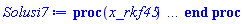 proc (x_rkf45) local _res, _dat, _vars, _solnproc, _xout, _ndsol, _pars, _n, _i; option `Copyright (c) 2000 by Waterloo Maple Inc. All rights reserved.`; if 1 < nargs then error "invalid input: too many arguments" end if; _EnvDSNumericSaveDigits := Digits; Digits := 15; if _EnvInFsolve = true then _xout := evalf[_EnvDSNumericSaveDigits](x_rkf45) else _xout := evalf(x_rkf45) end if; _dat := Array(1..4, {(1) = proc (_xin) local _xout, _dtbl, _dat, _vmap, _x0, _y0, _val, _dig, _n, _ne, _nd, _nv, _pars, _ini, _par, _i, _j, _k, _src; option `Copyright (c) 2002 by Waterloo Maple Inc. All rights reserved.`; table( [( "complex" ) = false ] ) _xout := _xin; _pars := []; _dtbl := array( 1 .. 4, [( 1 ) = (array( 1 .. 28, [( 1 ) = (datatype = float[8], order = C_order, storage = rectangular), ( 2 ) = (datatype = float[8], order = C_order, storage = rectangular), ( 3 ) = ([0, 0, 0, Array(1..0, 1..2, {}, datatype = float[8], order = C_order)]), ( 4 ) = (Array(1..65, {(1) = 3, (2) = 3, (3) = 0, (4) = 0, (5) = 0, (6) = 0, (7) = 1, (8) = 0, (9) = 0, (10) = 0, (11) = 0, (12) = 0, (13) = 0, (14) = 0, (15) = 0, (16) = 0, (17) = 0, (18) = 1, (19) = 30000, (20) = 0, (21) = 0, (22) = 1, (23) = 4, (24) = 0, (25) = 1, (26) = 15, (27) = 1, (28) = 0, (29) = 1, (30) = 3, (31) = 3, (32) = 0, (33) = 1, (34) = 0, (35) = 0, (36) = 0, (37) = 0, (38) = 0, (39) = 0, (40) = 0, (41) = 0, (42) = 0, (43) = 1, (44) = 0, (45) = 0, (46) = 0, (47) = 0, (48) = 0, (49) = 0, (50) = 50, (51) = 1, (52) = 0, (53) = 0, (54) = 0, (55) = 0, (56) = 0, (57) = 0, (58) = 0, (59) = 10000, (60) = 0, (61) = 1000, (62) = 0, (63) = 0, (64) = -1, (65) = 0}, datatype = integer[8])), ( 5 ) = (Array(1..28, {(1) = .0, (2) = 0.10e-5, (3) = .0, (4) = 0.500001e-14, (5) = .0, (6) = .716129663776042, (7) = .0, (8) = 0.10e-5, (9) = .0, (10) = .0, (11) = .0, (12) = .0, (13) = 1.0, (14) = .0, (15) = .49999999999999, (16) = .0, (17) = 1.0, (18) = 1.0, (19) = .0, (20) = .0, (21) = 1.0, (22) = 1.0, (23) = .0, (24) = .0, (25) = 0.10e-14, (26) = .0, (27) = .0, (28) = .0}, datatype = float[8], order = C_order)), ( 6 ) = (Array(1..3, {(1) = 5000.0, (2) = 8100.0, (3) = 6200.0}, datatype = float[8], order = C_order)), ( 7 ) = ([Array(1..4, 1..7, {(1, 1) = .0, (1, 2) = .203125, (1, 3) = .3046875, (1, 4) = .75, (1, 5) = .8125, (1, 6) = .40625, (1, 7) = .8125, (2, 1) = 0.6378173828125e-1, (2, 2) = .0, (2, 3) = .279296875, (2, 4) = .27237892150878906, (2, 5) = -0.9686851501464844e-1, (2, 6) = 0.1956939697265625e-1, (2, 7) = .5381584167480469, (3, 1) = 0.31890869140625e-1, (3, 2) = .0, (3, 3) = -.34375, (3, 4) = -.335235595703125, (3, 5) = .2296142578125, (3, 6) = .41748046875, (3, 7) = 11.480712890625, (4, 1) = 0.9710520505905151e-1, (4, 2) = .0, (4, 3) = .40350341796875, (4, 4) = 0.20297467708587646e-1, (4, 5) = -0.6054282188415527e-2, (4, 6) = -0.4770040512084961e-1, (4, 7) = .77858567237854}, datatype = float[8], order = C_order), Array(1..6, 1..6, {(1, 1) = .0, (1, 2) = .0, (1, 3) = .0, (1, 4) = .0, (1, 5) = .0, (1, 6) = 1.0, (2, 1) = .25, (2, 2) = .0, (2, 3) = .0, (2, 4) = .0, (2, 5) = .0, (2, 6) = 1.0, (3, 1) = .1875, (3, 2) = .5625, (3, 3) = .0, (3, 4) = .0, (3, 5) = .0, (3, 6) = 2.0, (4, 1) = .23583984375, (4, 2) = -.87890625, (4, 3) = .890625, (4, 4) = .0, (4, 5) = .0, (4, 6) = .2681884765625, (5, 1) = .1272735595703125, (5, 2) = -.5009765625, (5, 3) = .44921875, (5, 4) = -0.128936767578125e-1, (5, 5) = .0, (5, 6) = 0.626220703125e-1, (6, 1) = -0.927734375e-1, (6, 2) = .626220703125, (6, 3) = -.4326171875, (6, 4) = .1418304443359375, (6, 5) = -0.861053466796875e-1, (6, 6) = .3131103515625}, datatype = float[8], order = C_order), Array(1..6, {(1) = .0, (2) = .386, (3) = .21, (4) = .63, (5) = 1.0, (6) = 1.0}, datatype = float[8], order = C_order), Array(1..6, {(1) = .25, (2) = -.1043, (3) = .1035, (4) = -0.362e-1, (5) = .0, (6) = .0}, datatype = float[8], order = C_order), Array(1..6, 1..5, {(1, 1) = .0, (1, 2) = .0, (1, 3) = .0, (1, 4) = .0, (1, 5) = .0, (2, 1) = 1.544, (2, 2) = .0, (2, 3) = .0, (2, 4) = .0, (2, 5) = .0, (3, 1) = .9466785280815533, (3, 2) = .25570116989825814, (3, 3) = .0, (3, 4) = .0, (3, 5) = .0, (4, 1) = 3.3148251870684886, (4, 2) = 2.896124015972123, (4, 3) = .9986419139977808, (4, 4) = .0, (4, 5) = .0, (5, 1) = 1.2212245092262748, (5, 2) = 6.019134481287752, (5, 3) = 12.537083329320874, (5, 4) = -.687886036105895, (5, 5) = .0, (6, 1) = 1.2212245092262748, (6, 2) = 6.019134481287752, (6, 3) = 12.537083329320874, (6, 4) = -.687886036105895, (6, 5) = 1.0}, datatype = float[8], order = C_order), Array(1..6, 1..5, {(1, 1) = .0, (1, 2) = .0, (1, 3) = .0, (1, 4) = .0, (1, 5) = .0, (2, 1) = -5.6688, (2, 2) = .0, (2, 3) = .0, (2, 4) = .0, (2, 5) = .0, (3, 1) = -2.4300933568337584, (3, 2) = -.20635991570891224, (3, 3) = .0, (3, 4) = .0, (3, 5) = .0, (4, 1) = -.10735290581452621, (4, 2) = -9.594562251021896, (4, 3) = -20.470286148096154, (4, 4) = .0, (4, 5) = .0, (5, 1) = 7.496443313968615, (5, 2) = -10.246804314641219, (5, 3) = -33.99990352819906, (5, 4) = 11.708908932061595, (5, 5) = .0, (6, 1) = 8.083246795922411, (6, 2) = -7.981132988062785, (6, 3) = -31.52159432874373, (6, 4) = 16.319305431231363, (6, 5) = -6.0588182388340535}, datatype = float[8], order = C_order), Array(1..3, 1..5, {(1, 1) = .0, (1, 2) = .0, (1, 3) = .0, (1, 4) = .0, (1, 5) = .0, (2, 1) = 10.126235083446911, (2, 2) = -7.487995877607633, (2, 3) = -34.800918615557414, (2, 4) = -7.9927717075687275, (2, 5) = 1.0251377232956207, (3, 1) = -.6762803392806898, (3, 2) = 6.087714651678606, (3, 3) = 16.43084320892463, (3, 4) = 24.767225114183653, (3, 5) = -6.5943891257167815}, datatype = float[8], order = C_order)]), ( 9 ) = ([Array(1..3, {(1) = .1, (2) = .1, (3) = .1}, datatype = float[8], order = C_order), Array(1..3, {(1) = .0, (2) = .0, (3) = .0}, datatype = float[8], order = C_order), Array(1..3, {(1) = .0, (2) = .0, (3) = .0}, datatype = float[8], order = C_order), Array(1..3, {(1) = .0, (2) = .0, (3) = .0}, datatype = float[8], order = C_order), Array(1..3, {(1) = .0, (2) = .0, (3) = .0}, datatype = float[8], order = C_order), Array(1..3, 1..3, {(1, 1) = .0, (1, 2) = .0, (1, 3) = .0, (2, 1) = .0, (2, 2) = .0, (2, 3) = .0, (3, 1) = .0, (3, 2) = .0, (3, 3) = .0}, datatype = float[8], order = C_order), Array(1..3, 1..3, {(1, 1) = .0, (1, 2) = .0, (1, 3) = .0, (2, 1) = .0, (2, 2) = .0, (2, 3) = .0, (3, 1) = .0, (3, 2) = .0, (3, 3) = .0}, datatype = float[8], order = C_order), Array(1..3, {(1) = .0, (2) = .0, (3) = .0}, datatype = float[8], order = C_order), Array(1..3, 1..3, {(1, 1) = .0, (1, 2) = .0, (1, 3) = .0, (2, 1) = .0, (2, 2) = .0, (2, 3) = .0, (3, 1) = .0, (3, 2) = .0, (3, 3) = .0}, datatype = float[8], order = C_order), Array(1..3, 1..6, {(1, 1) = .0, (1, 2) = .0, (1, 3) = .0, (1, 4) = .0, (1, 5) = .0, (1, 6) = .0, (2, 1) = .0, (2, 2) = .0, (2, 3) = .0, (2, 4) = .0, (2, 5) = .0, (2, 6) = .0, (3, 1) = .0, (3, 2) = .0, (3, 3) = .0, (3, 4) = .0, (3, 5) = .0, (3, 6) = .0}, datatype = float[8], order = C_order), Array(1..3, {(1) = 0, (2) = 0, (3) = 0}, datatype = integer[8]), Array(1..3, {(1) = .0, (2) = .0, (3) = .0}, datatype = float[8], order = C_order), Array(1..3, {(1) = .0, (2) = .0, (3) = .0}, datatype = float[8], order = C_order), Array(1..3, {(1) = .0, (2) = .0, (3) = .0}, datatype = float[8], order = C_order), Array(1..3, {(1) = .0, (2) = .0, (3) = .0}, datatype = float[8], order = C_order), Array(1..3, {(1) = .0, (2) = .0, (3) = .0}, datatype = float[8], order = C_order), Array(1..6, {(1) = .0, (2) = .0, (3) = .0, (4) = .0, (5) = .0, (6) = .0}, datatype = float[8], order = C_order), Array(1..3, {(1) = 0, (2) = 0, (3) = 0}, datatype = integer[8])]), ( 8 ) = ([Array(1..3, {(1) = 5000.0, (2) = 8100.0, (3) = 6200.0}, datatype = float[8], order = C_order), Array(1..3, {(1) = .0, (2) = .0, (3) = .0}, datatype = float[8], order = C_order), Array(1..3, {(1) = -277.81787500000064, (2) = -570.9376772999967, (3) = -144.95878379999886}, datatype = float[8], order = C_order), 0, 0]), ( 11 ) = (Array(1..6, 0..3, {(1, 1) = .0, (1, 2) = .0, (1, 3) = .0, (2, 0) = .0, (2, 1) = .0, (2, 2) = .0, (2, 3) = .0, (3, 0) = .0, (3, 1) = .0, (3, 2) = .0, (3, 3) = .0, (4, 0) = .0, (4, 1) = .0, (4, 2) = .0, (4, 3) = .0, (5, 0) = .0, (5, 1) = .0, (5, 2) = .0, (5, 3) = .0, (6, 0) = .0, (6, 1) = .0, (6, 2) = .0, (6, 3) = .0}, datatype = float[8], order = C_order)), ( 10 ) = ([proc (N, X, Y, YP) option `[Y[1] = A(t), Y[2] = S(t), Y[3] = l(t)]`; YP[1] := .221931375*Y[1]-0.153139e-5*Y[1]^2+0.14202e-3*Y[1]*Y[3]-0.14202e-3*Y[1]*Y[2]; YP[2] := 2.934273467*Y[2]-0.973188e-3*Y[3]*Y[2]-0.22001e-3*Y[1]*Y[2]+0.50976e-3*Y[2]^2; YP[3] := 0.18029e-3*Y[3]*Y[2]+1.128274551*Y[3]-0.2154e-4*Y[1]*Y[3]-0.40392e-3*Y[3]^2; 0 end proc, -1, 0, 0, 0, 0, 0, 0, 0, 0, 0, 0]), ( 13 ) = (), ( 12 ) = (), ( 15 ) = ("rkf45"), ( 14 ) = ([0, 0]), ( 18 ) = ([]), ( 19 ) = (0), ( 16 ) = ([0, 0, 0, 0, 0, []]), ( 17 ) = ([proc (N, X, Y, YP) option `[Y[1] = A(t), Y[2] = S(t), Y[3] = l(t)]`; YP[1] := .221931375*Y[1]-0.153139e-5*Y[1]^2+0.14202e-3*Y[1]*Y[3]-0.14202e-3*Y[1]*Y[2]; YP[2] := 2.934273467*Y[2]-0.973188e-3*Y[3]*Y[2]-0.22001e-3*Y[1]*Y[2]+0.50976e-3*Y[2]^2; YP[3] := 0.18029e-3*Y[3]*Y[2]+1.128274551*Y[3]-0.2154e-4*Y[1]*Y[3]-0.40392e-3*Y[3]^2; 0 end proc, -1, 0, 0, 0, 0, 0, 0, 0, 0, 0, 0]), ( 22 ) = (0), ( 23 ) = (0), ( 20 ) = ([]), ( 21 ) = (0), ( 27 ) = (""), ( 26 ) = (Array(1..0, {})), ( 25 ) = (Array(1..0, {})), ( 24 ) = (0), ( 28 ) = (0)  ] ))  ] ); _y0 := Array(0..3, {(1) = 0., (2) = 5000., (3) = 8100.}); _vmap := array( 1 .. 3, [( 1 ) = (1), ( 2 ) = (2), ( 3 ) = (3)  ] ); _x0 := _dtbl[1][5][5]; _n := _dtbl[1][4][1]; _ne := _dtbl[1][4][3]; _nd := _dtbl[1][4][4]; _nv := _dtbl[1][4][16]; if not type(_xout, 'numeric') then if member(_xout, ["start", "left", "right"]) then if _Env_smart_dsolve_numeric = true or _dtbl[1][4][10] = 1 then if _xout = "left" then if type(_dtbl[2], 'table') then return _dtbl[2][5][1] end if elif _xout = "right" then if type(_dtbl[3], 'table') then return _dtbl[3][5][1] end if end if end if; return _dtbl[1][5][5] elif _xout = "method" then return _dtbl[1][15] elif _xout = "storage" then return evalb(_dtbl[1][4][10] = 1) elif _xout = "leftdata" then if not type(_dtbl[2], 'array') then return NULL else return eval(_dtbl[2]) end if elif _xout = "rightdata" then if not type(_dtbl[3], 'array') then return NULL else return eval(_dtbl[3]) end if elif _xout = "enginedata" then return eval(_dtbl[1]) elif _xout = "enginereset" then _dtbl[2] := evaln(_dtbl[2]); _dtbl[3] := evaln(_dtbl[3]); return NULL elif _xout = "initial" then return procname(_y0[0]) elif _xout = "laxtol" then return _dtbl[`if`(member(_dtbl[4], {2, 3}), _dtbl[4], 1)][5][18] elif _xout = "numfun" then return `if`(member(_dtbl[4], {2, 3}), _dtbl[_dtbl[4]][4][18], 0) elif _xout = "parameters" then return [seq(_y0[_n+_i], _i = 1 .. nops(_pars))] elif _xout = "initial_and_parameters" then return procname(_y0[0]), [seq(_y0[_n+_i], _i = 1 .. nops(_pars))] elif _xout = "last" then if _dtbl[4] <> 2 and _dtbl[4] <> 3 or _x0-_dtbl[_dtbl[4]][5][1] = 0. then error "no information is available on last computed point" else _xout := _dtbl[_dtbl[4]][5][1] end if elif _xout = "function" then if _dtbl[1][4][33]-2. = 0 then return eval(_dtbl[1][10], 1) else return eval(_dtbl[1][10][1], 1) end if elif _xout = "map" then return copy(_vmap) elif type(_xin, `=`) and type(rhs(_xin), 'list') and member(lhs(_xin), {"initial", "parameters", "initial_and_parameters"}) then _ini, _par := [], []; if lhs(_xin) = "initial" then _ini := rhs(_xin) elif lhs(_xin) = "parameters" then _par := rhs(_xin) elif select(type, rhs(_xin), `=`) <> [] then _par, _ini := selectremove(type, rhs(_xin), `=`) elif nops(rhs(_xin)) < nops(_pars)+1 then error "insufficient data for specification of initial and parameters" else _par := rhs(_xin)[-nops(_pars) .. -1]; _ini := rhs(_xin)[1 .. -nops(_pars)-1] end if; _xout := lhs(_xout); _i := false; if _par <> [] then _i := `dsolve/numeric/process_parameters`(_n, _pars, _par, _y0) end if; if _ini <> [] then _i := `dsolve/numeric/process_initial`(_n-_ne, _ini, _y0, _pars, _vmap) or _i end if; if _i then `dsolve/numeric/SC/reinitialize`(_dtbl, _y0, _n, procname, _pars); if _Env_smart_dsolve_numeric = true and type(_y0[0], 'numeric') and _dtbl[1][4][10] <> 1 then procname("right") := _y0[0]; procname("left") := _y0[0] end if end if; if _xout = "initial" then return [_y0[0], seq(_y0[_vmap[_i]], _i = 1 .. _n-_ne)] elif _xout = "parameters" then return [seq(_y0[_n+_i], _i = 1 .. nops(_pars))] else return [_y0[0], seq(_y0[_vmap[_i]], _i = 1 .. _n-_ne)], [seq(_y0[_n+_i], _i = 1 .. nops(_pars))] end if elif _xin = "eventstop" then if _nv = 0 then error "this solution has no events" end if; _i := _dtbl[4]; if _i <> 2 and _i <> 3 then return 0 end if; if _dtbl[_i][4][10] = 1 and assigned(_dtbl[5-_i]) and _dtbl[_i][4][9] < 100 and 100 <= _dtbl[5-_i][4][9] then _i := 5-_i; _dtbl[4] := _i; _j := round(_dtbl[_i][4][17]); return round(_dtbl[_i][3][1][_j, 1]) elif 100 <= _dtbl[_i][4][9] then _j := round(_dtbl[_i][4][17]); return round(_dtbl[_i][3][1][_j, 1]) else return 0 end if elif _xin = "eventstatus" then if _nv = 0 then error "this solution has no events" end if; _i := [selectremove(proc (a) options operator, arrow; _dtbl[1][3][1][a, 7] = 1 end proc, {seq(_j, _j = 1 .. round(_dtbl[1][3][1][_nv+1, 1]))})]; return ':-enabled' = _i[1], ':-disabled' = _i[2] elif _xin = "eventclear" then if _nv = 0 then error "this solution has no events" end if; _i := _dtbl[4]; if _i <> 2 and _i <> 3 then error "no events to clear" end if; if _dtbl[_i][4][10] = 1 and assigned(_dtbl[5-_i]) and _dtbl[_i][4][9] < 100 and 100 < _dtbl[5-_i][4][9] then _dtbl[4] := 5-_i; _i := 5-_i end if; if _dtbl[_i][4][9] < 100 then error "no events to clear" elif _nv < _dtbl[_i][4][9]-100 then error "event error condition cannot be cleared" else _j := _dtbl[_i][4][9]-100; if irem(round(_dtbl[_i][3][1][_j, 4]), 2) = 1 then error "retriggerable events cannot be cleared" end if; _j := round(_dtbl[_i][3][1][_j, 1]); for _k to _nv do if _dtbl[_i][3][1][_k, 1] = _j then if _dtbl[_i][3][1][_k, 2] = 3 then error "range events cannot be cleared" end if; _dtbl[_i][3][1][_k, 8] := _dtbl[_i][3][1][_nv+1, 8] end if end do; _dtbl[_i][4][17] := 0; _dtbl[_i][4][9] := 0; if _dtbl[1][4][10] = 1 then if _i = 2 then try procname(procname("left")) catch:  end try else try procname(procname("right")) catch:  end try end if end if end if; return  elif type(_xin, `=`) and member(lhs(_xin), {"eventdisable", "eventenable"}) then if _nv = 0 then error "this solution has no events" end if; if type(rhs(_xin), {('list')('posint'), ('set')('posint')}) then _i := {op(rhs(_xin))} elif type(rhs(_xin), 'posint') then _i := {rhs(_xin)} else error "event identifiers must be integers in the range 1..%1", round(_dtbl[1][3][1][_nv+1, 1]) end if; if select(proc (a) options operator, arrow; _nv < a end proc, _i) <> {} then error "event identifiers must be integers in the range 1..%1", round(_dtbl[1][3][1][_nv+1, 1]) end if; _k := {}; for _j to _nv do if member(round(_dtbl[1][3][1][_j, 1]), _i) then _k := `union`(_k, {_j}) end if end do; _i := _k; if lhs(_xin) = "eventdisable" then _dtbl[4] := 0; _j := [evalb(assigned(_dtbl[2]) and member(_dtbl[2][4][17], _i)), evalb(assigned(_dtbl[3]) and member(_dtbl[3][4][17], _i))]; for _k in _i do _dtbl[1][3][1][_k, 7] := 0; if assigned(_dtbl[2]) then _dtbl[2][3][1][_k, 7] := 0 end if; if assigned(_dtbl[3]) then _dtbl[3][3][1][_k, 7] := 0 end if end do; if _j[1] then for _k to _nv+1 do if _k <= _nv and not type(_dtbl[2][3][4][_k, 1], 'undefined') then userinfo(3, {'events', 'eventreset'}, `reinit #2, event code `, _k, ` to defined init `, _dtbl[2][3][4][_k, 1]); _dtbl[2][3][1][_k, 8] := _dtbl[2][3][4][_k, 1] elif _dtbl[2][3][1][_k, 2] = 0 and irem(iquo(round(_dtbl[2][3][1][_k, 4]), 32), 2) = 1 then userinfo(3, {'events', 'eventreset'}, `reinit #2, event code `, _k, ` to rate hysteresis init `, _dtbl[2][5][24]); _dtbl[2][3][1][_k, 8] := _dtbl[2][5][24] elif _dtbl[2][3][1][_k, 2] = 0 and irem(iquo(round(_dtbl[2][3][1][_k, 4]), 2), 2) = 0 then userinfo(3, {'events', 'eventreset'}, `reinit #2, event code `, _k, ` to initial init `, _x0); _dtbl[2][3][1][_k, 8] := _x0 else userinfo(3, {'events', 'eventreset'}, `reinit #2, event code `, _k, ` to fireinitial init `, _x0-1); _dtbl[2][3][1][_k, 8] := _x0-1 end if end do; _dtbl[2][4][17] := 0; _dtbl[2][4][9] := 0; if _dtbl[1][4][10] = 1 then procname(procname("left")) end if end if; if _j[2] then for _k to _nv+1 do if _k <= _nv and not type(_dtbl[3][3][4][_k, 2], 'undefined') then userinfo(3, {'events', 'eventreset'}, `reinit #3, event code `, _k, ` to defined init `, _dtbl[3][3][4][_k, 2]); _dtbl[3][3][1][_k, 8] := _dtbl[3][3][4][_k, 2] elif _dtbl[3][3][1][_k, 2] = 0 and irem(iquo(round(_dtbl[3][3][1][_k, 4]), 32), 2) = 1 then userinfo(3, {'events', 'eventreset'}, `reinit #3, event code `, _k, ` to rate hysteresis init `, _dtbl[3][5][24]); _dtbl[3][3][1][_k, 8] := _dtbl[3][5][24] elif _dtbl[3][3][1][_k, 2] = 0 and irem(iquo(round(_dtbl[3][3][1][_k, 4]), 2), 2) = 0 then userinfo(3, {'events', 'eventreset'}, `reinit #3, event code `, _k, ` to initial init `, _x0); _dtbl[3][3][1][_k, 8] := _x0 else userinfo(3, {'events', 'eventreset'}, `reinit #3, event code `, _k, ` to fireinitial init `, _x0+1); _dtbl[3][3][1][_k, 8] := _x0+1 end if end do; _dtbl[3][4][17] := 0; _dtbl[3][4][9] := 0; if _dtbl[1][4][10] = 1 then procname(procname("right")) end if end if else for _k in _i do _dtbl[1][3][1][_k, 7] := 1 end do; _dtbl[2] := evaln(_dtbl[2]); _dtbl[3] := evaln(_dtbl[3]); _dtbl[4] := 0; if _dtbl[1][4][10] = 1 then if _x0 <= procname("right") then try procname(procname("right")) catch:  end try end if; if procname("left") <= _x0 then try procname(procname("left")) catch:  end try end if end if end if; return  elif type(_xin, `=`) and lhs(_xin) = "eventfired" then if not type(rhs(_xin), 'list') then error "'eventfired' must be specified as a list" end if; if _nv = 0 then error "this solution has no events" end if; if _dtbl[4] <> 2 and _dtbl[4] <> 3 then error "'direction' must be set prior to calling/setting 'eventfired'" end if; _i := _dtbl[4]; _val := NULL; if not assigned(_EnvEventRetriggerWarned) then _EnvEventRetriggerWarned := false end if; for _k in rhs(_xin) do if type(_k, 'integer') then _src := _k elif type(_k, 'integer' = 'anything') and type(evalf(rhs(_k)), 'numeric') then _k := lhs(_k) = evalf[max(Digits, 18)](rhs(_k)); _src := lhs(_k) else error "'eventfired' entry is not valid: %1", _k end if; if _src < 1 or round(_dtbl[1][3][1][_nv+1, 1]) < _src then error "event identifiers must be integers in the range 1..%1", round(_dtbl[1][3][1][_nv+1, 1]) end if; _src := {seq(`if`(_dtbl[1][3][1][_j, 1]-_src = 0., _j, NULL), _j = 1 .. _nv)}; if nops(_src) <> 1 then error "'eventfired' can only be set/queried for root-finding events and time/interval events" end if; _src := _src[1]; if _dtbl[1][3][1][_src, 2] <> 0. and _dtbl[1][3][1][_src, 2]-2. <> 0. then error "'eventfired' can only be set/queried for root-finding events and time/interval events" elif irem(round(_dtbl[1][3][1][_src, 4]), 2) = 1 then if _EnvEventRetriggerWarned = false then WARNING(`'eventfired' has no effect on events that retrigger`) end if; _EnvEventRetriggerWarned := true end if; if _dtbl[_i][3][1][_src, 2] = 0 and irem(iquo(round(_dtbl[_i][3][1][_src, 4]), 32), 2) = 1 then _val := _val, undefined elif type(_dtbl[_i][3][4][_src, _i-1], 'undefined') or _i = 2 and _dtbl[2][3][1][_src, 8] < _dtbl[2][3][4][_src, 1] or _i = 3 and _dtbl[3][3][4][_src, 2] < _dtbl[3][3][1][_src, 8] then _val := _val, _dtbl[_i][3][1][_src, 8] else _val := _val, _dtbl[_i][3][4][_src, _i-1] end if; if type(_k, `=`) then if _dtbl[_i][3][1][_src, 2] = 0 and irem(iquo(round(_dtbl[_i][3][1][_src, 4]), 32), 2) = 1 then error "cannot set event code for a rate hysteresis event" end if; userinfo(3, {'events', 'eventreset'}, `manual set event code `, _src, ` to value `, rhs(_k)); _dtbl[_i][3][1][_src, 8] := rhs(_k); _dtbl[_i][3][4][_src, _i-1] := rhs(_k) end if end do; return [_val] elif type(_xin, `=`) and lhs(_xin) = "direction" then if not member(rhs(_xin), {-1, 1, ':-left', ':-right'}) then error "'direction' must be specified as either '1' or 'right' (positive) or '-1' or 'left' (negative)" end if; _src := `if`(_dtbl[4] = 2, -1, `if`(_dtbl[4] = 3, 1, undefined)); _i := `if`(member(rhs(_xin), {1, ':-right'}), 3, 2); _dtbl[4] := _i; _dtbl[_i] := `dsolve/numeric/SC/IVPdcopy`(_dtbl[1], `if`(assigned(_dtbl[_i]), _dtbl[_i], NULL)); if 0 < _nv then for _j to _nv+1 do if _j <= _nv and not type(_dtbl[_i][3][4][_j, _i-1], 'undefined') then userinfo(3, {'events', 'eventreset'}, `reinit #4, event code `, _j, ` to defined init `, _dtbl[_i][3][4][_j, _i-1]); _dtbl[_i][3][1][_j, 8] := _dtbl[_i][3][4][_j, _i-1] elif _dtbl[_i][3][1][_j, 2] = 0 and irem(iquo(round(_dtbl[_i][3][1][_j, 4]), 32), 2) = 1 then userinfo(3, {'events', 'eventreset'}, `reinit #4, event code `, _j, ` to rate hysteresis init `, _dtbl[_i][5][24]); _dtbl[_i][3][1][_j, 8] := _dtbl[_i][5][24] elif _dtbl[_i][3][1][_j, 2] = 0 and irem(iquo(round(_dtbl[_i][3][1][_j, 4]), 2), 2) = 0 then userinfo(3, {'events', 'eventreset'}, `reinit #4, event code `, _j, ` to initial init `, _x0); _dtbl[_i][3][1][_j, 8] := _x0 else userinfo(3, {'events', 'eventreset'}, `reinit #4, event code `, _j, ` to fireinitial init `, _x0-2*_i+5.0); _dtbl[_i][3][1][_j, 8] := _x0-2*_i+5.0 end if end do end if; return _src elif _xin = "eventcount" then if _dtbl[1][3][1] = 0 or _dtbl[4] <> 2 and _dtbl[4] <> 3 then return 0 else return round(_dtbl[_dtbl[4]][3][1][_nv+1, 12]) end if elif type(_xin, `=`) and lhs(_xin) = "setdatacallback" then if not type(rhs(_xin), 'nonegint') then error "data callback must be a nonnegative integer (address)" end if; _dtbl[1][28] := rhs(_xin) else return "procname" end if end if; if _xout = _x0 then return [_x0, seq(evalf(_dtbl[1][6][_vmap[_i]]), _i = 1 .. _n-_ne)] end if; _i := `if`(_x0 <= _xout, 3, 2); if _xin = "last" and 0 < _dtbl[_i][4][9] and _dtbl[_i][4][9] < 100 then _dat := eval(_dtbl[_i], 2); _j := _dat[4][20]; return [_dat[11][_j, 0], seq(_dat[11][_j, _vmap[_i]], _i = 1 .. _n-_ne-_nd), seq(_dat[8][1][_vmap[_i]], _i = _n-_ne-_nd+1 .. _n-_ne)] end if; if not type(_dtbl[_i], 'array') then _dtbl[_i] := `dsolve/numeric/SC/IVPdcopy`(_dtbl[1], `if`(assigned(_dtbl[_i]), _dtbl[_i], NULL)); if 0 < _nv then for _j to _nv+1 do if _j <= _nv and not type(_dtbl[_i][3][4][_j, _i-1], 'undefined') then userinfo(3, {'events', 'eventreset'}, `reinit #5, event code `, _j, ` to defined init `, _dtbl[_i][3][4][_j, _i-1]); _dtbl[_i][3][1][_j, 8] := _dtbl[_i][3][4][_j, _i-1] elif _dtbl[_i][3][1][_j, 2] = 0 and irem(iquo(round(_dtbl[_i][3][1][_j, 4]), 32), 2) = 1 then userinfo(3, {'events', 'eventreset'}, `reinit #5, event code `, _j, ` to rate hysteresis init `, _dtbl[_i][5][24]); _dtbl[_i][3][1][_j, 8] := _dtbl[_i][5][24] elif _dtbl[_i][3][1][_j, 2] = 0 and irem(iquo(round(_dtbl[_i][3][1][_j, 4]), 2), 2) = 0 then userinfo(3, {'events', 'eventreset'}, `reinit #5, event code `, _j, ` to initial init `, _x0); _dtbl[_i][3][1][_j, 8] := _x0 else userinfo(3, {'events', 'eventreset'}, `reinit #5, event code `, _j, ` to fireinitial init `, _x0-2*_i+5.0); _dtbl[_i][3][1][_j, 8] := _x0-2*_i+5.0 end if end do end if end if; if _xin <> "last" then if 0 < 0 then if `dsolve/numeric/checkglobals`(op(_dtbl[1][14]), _pars, _n, _y0) then `dsolve/numeric/SC/reinitialize`(_dtbl, _y0, _n, procname, _pars, _i) end if end if; if _dtbl[1][4][7] = 0 then error "parameters must be initialized before solution can be computed" end if end if; _dat := eval(_dtbl[_i], 2); _dtbl[4] := _i; try _src := `dsolve/numeric/SC/IVPrun`(_dat, _xout) catch: userinfo(2, `dsolve/debug`, print(`Exception in solnproc:`, [lastexception][2 .. -1])); error  end try; if _dat[17] <> _dtbl[1][17] then _dtbl[1][17] := _dat[17]; _dtbl[1][10] := _dat[10] end if; if _src = 0 and 100 < _dat[4][9] then _val := _dat[3][1][_nv+1, 8] else _val := _dat[11][_dat[4][20], 0] end if; if _src <> 0 or _dat[4][9] <= 0 then _dtbl[1][5][1] := _xout else _dtbl[1][5][1] := _val end if; if _i = 3 and _val < _xout then Rounding := -infinity; if _dat[4][9] = 1 then error "cannot evaluate the solution further right of %1, probably a singularity", evalf[8](_val) elif _dat[4][9] = 2 then error "cannot evaluate the solution further right of %1, maxfun limit exceeded (see ?dsolve,maxfun for details)", evalf[8](_val) elif _dat[4][9] = 3 then if _dat[4][25] = 3 then error "cannot evaluate the solution past the initial point, problem may be initially singular or improperly set up" else error "cannot evaluate the solution past the initial point, problem may be complex, initially singular or improperly set up" end if elif _dat[4][9] = 4 then error "cannot evaluate the solution further right of %1, accuracy goal cannot be achieved with specified 'minstep'", evalf[8](_val) elif _dat[4][9] = 5 then error "cannot evaluate the solution further right of %1, too many step failures, tolerances may be too loose for problem", evalf[8](_val) elif _dat[4][9] = 6 then error "cannot evaluate the solution further right of %1, cannot downgrade delay storage for problems with delay derivative order > 1, try increasing delaypts", evalf[8](_val) elif _dat[4][9] = 10 then error "cannot evaluate the solution further right of %1, interrupt requested", evalf[8](_val) elif 100 < _dat[4][9] then if _dat[4][9]-100 = _nv+1 then error "constraint projection failure on event at t=%1", evalf[8](_val) elif _dat[4][9]-100 = _nv+2 then error "index-1 and derivative evaluation failure on event at t=%1", evalf[8](_val) elif _dat[4][9]-100 = _nv+3 then error "maximum number of event iterations reached (%1) at t=%2", round(_dat[3][1][_nv+1, 3]), evalf[8](_val) else if _Env_dsolve_nowarnstop <> true then `dsolve/numeric/warning`(StringTools:-FormatMessage("cannot evaluate the solution further right of %1, event #%2 triggered a halt", evalf[8](_val), round(_dat[3][1][_dat[4][9]-100, 1]))) end if; Rounding := 'nearest'; _xout := _val end if else error "cannot evaluate the solution further right of %1", evalf[8](_val) end if elif _i = 2 and _xout < _val then Rounding := infinity; if _dat[4][9] = 1 then error "cannot evaluate the solution further left of %1, probably a singularity", evalf[8](_val) elif _dat[4][9] = 2 then error "cannot evaluate the solution further left of %1, maxfun limit exceeded (see ?dsolve,maxfun for details)", evalf[8](_val) elif _dat[4][9] = 3 then if _dat[4][25] = 3 then error "cannot evaluate the solution past the initial point, problem may be initially singular or improperly set up" else error "cannot evaluate the solution past the initial point, problem may be complex, initially singular or improperly set up" end if elif _dat[4][9] = 4 then error "cannot evaluate the solution further left of %1, accuracy goal cannot be achieved with specified 'minstep'", evalf[8](_val) elif _dat[4][9] = 5 then error "cannot evaluate the solution further left of %1, too many step failures, tolerances may be too loose for problem", evalf[8](_val) elif _dat[4][9] = 6 then error "cannot evaluate the solution further left of %1, cannot downgrade delay storage for problems with delay derivative order > 1, try increasing delaypts", evalf[8](_val) elif _dat[4][9] = 10 then error "cannot evaluate the solution further right of %1, interrupt requested", evalf[8](_val) elif 100 < _dat[4][9] then if _dat[4][9]-100 = _nv+1 then error "constraint projection failure on event at t=%1", evalf[8](_val) elif _dat[4][9]-100 = _nv+2 then error "index-1 and derivative evaluation failure on event at t=%1", evalf[8](_val) elif _dat[4][9]-100 = _nv+3 then error "maximum number of event iterations reached (%1) at t=%2", round(_dat[3][1][_nv+1, 3]), evalf[8](_val) else if _Env_dsolve_nowarnstop <> true then `dsolve/numeric/warning`(StringTools:-FormatMessage("cannot evaluate the solution further left of %1, event #%2 triggered a halt", evalf[8](_val), round(_dat[3][1][_dat[4][9]-100, 1]))) end if; Rounding := 'nearest'; _xout := _val end if else error "cannot evaluate the solution further left of %1", evalf[8](_val) end if end if; if _EnvInFsolve = true then _dig := _dat[4][26]; if type(_EnvDSNumericSaveDigits, 'posint') then _dat[4][26] := _EnvDSNumericSaveDigits else _dat[4][26] := Digits end if; _Env_dsolve_SC_native := true; if _dat[4][25] = 1 then _i := 1; _dat[4][25] := 2 else _i := _dat[4][25] end if; _val := `dsolve/numeric/SC/IVPval`(_dat, _xout, _src); _dat[4][25] := _i; _dat[4][26] := _dig; [_xout, seq(_val[_vmap[_i]], _i = 1 .. _n-_ne)] else Digits := _dat[4][26]; _val := `dsolve/numeric/SC/IVPval`(eval(_dat, 2), _xout, _src); [_xout, seq(_val[_vmap[_i]], _i = 1 .. _n-_ne)] end if end proc, (2) = Array(0..0, {}), (3) = [t, A(t), S(t), l(t)], (4) = []}); _vars := _dat[3]; _pars := map(rhs, _dat[4]); _n := nops(_vars)-1; _solnproc := _dat[1]; if not type(_xout, 'numeric') then if member(x_rkf45, ["start", 'start', "method", 'method', "left", 'left', "right", 'right', "leftdata", "rightdata", "enginedata", "eventstop", 'eventstop', "eventclear", 'eventclear', "eventstatus", 'eventstatus', "eventcount", 'eventcount', "laxtol", 'laxtol', "numfun", 'numfun', NULL]) then _res := _solnproc(convert(x_rkf45, 'string')); if 1 < nops([_res]) then return _res elif type(_res, 'array') then return eval(_res, 1) elif _res <> "procname" then return _res end if elif member(x_rkf45, ["last", 'last', "initial", 'initial', "parameters", 'parameters', "initial_and_parameters", 'initial_and_parameters', NULL]) then _xout := convert(x_rkf45, 'string'); _res := _solnproc(_xout); if _xout = "parameters" then return [seq(_pars[_i] = _res[_i], _i = 1 .. nops(_pars))] elif _xout = "initial_and_parameters" then return [seq(_vars[_i+1] = [_res][1][_i+1], _i = 0 .. _n), seq(_pars[_i] = [_res][2][_i], _i = 1 .. nops(_pars))] else return [seq(_vars[_i+1] = _res[_i+1], _i = 0 .. _n)] end if elif type(_xout, `=`) and member(lhs(_xout), ["initial", 'initial', "parameters", 'parameters', "initial_and_parameters", 'initial_and_parameters', NULL]) then _xout := convert(lhs(x_rkf45), 'string') = rhs(x_rkf45); if type(rhs(_xout), 'list') then _res := _solnproc(_xout) else error "initial and/or parameter values must be specified in a list" end if; if lhs(_xout) = "initial" then return [seq(_vars[_i+1] = _res[_i+1], _i = 0 .. _n)] elif lhs(_xout) = "parameters" then return [seq(_pars[_i] = _res[_i], _i = 1 .. nops(_pars))] else return [seq(_vars[_i+1] = [_res][1][_i+1], _i = 0 .. _n), seq(_pars[_i] = [_res][2][_i], _i = 1 .. nops(_pars))] end if elif type(_xout, `=`) and member(lhs(_xout), ["eventdisable", 'eventdisable', "eventenable", 'eventenable', "eventfired", 'eventfired', "direction", 'direction', NULL]) then return _solnproc(convert(lhs(x_rkf45), 'string') = rhs(x_rkf45)) elif _xout = "solnprocedure" then return eval(_solnproc) elif _xout = "sysvars" then return _vars end if; if procname <> unknown then return ('procname')(x_rkf45) else _ndsol := 1; _ndsol := _ndsol; _ndsol := pointto(_dat[2][0]); return ('_ndsol')(x_rkf45) end if end if; try _res := _solnproc(_xout); [seq(_vars[_i+1] = _res[_i+1], _i = 0 .. _n)] catch: error  end try end proc
