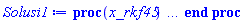 proc (x_rkf45) local _res, _dat, _vars, _solnproc, _xout, _ndsol, _pars, _n, _i; option `Copyright (c) 2000 by Waterloo Maple Inc. All rights reserved.`; if 1 < nargs then error "invalid input: too many arguments" end if; _EnvDSNumericSaveDigits := Digits; Digits := 15; if _EnvInFsolve = true then _xout := evalf[_EnvDSNumericSaveDigits](x_rkf45) else _xout := evalf(x_rkf45) end if; _dat := Array(1..4, {(1) = proc (_xin) local _xout, _dtbl, _dat, _vmap, _x0, _y0, _val, _dig, _n, _ne, _nd, _nv, _pars, _ini, _par, _i, _j, _k, _src; option `Copyright (c) 2002 by Waterloo Maple Inc. All rights reserved.`; table( [( "complex" ) = false ] ) _xout := _xin; _pars := []; _dtbl := array( 1 .. 4, [( 1 ) = (array( 1 .. 28, [( 1 ) = (datatype = float[8], order = C_order, storage = rectangular), ( 2 ) = (datatype = float[8], order = C_order, storage = rectangular), ( 3 ) = ([0, 0, 0, Array(1..0, 1..2, {}, datatype = float[8], order = C_order)]), ( 4 ) = (Array(1..65, {(1) = 3, (2) = 3, (3) = 0, (4) = 0, (5) = 0, (6) = 0, (7) = 1, (8) = 0, (9) = 0, (10) = 0, (11) = 0, (12) = 0, (13) = 0, (14) = 0, (15) = 0, (16) = 0, (17) = 0, (18) = 1, (19) = 30000, (20) = 0, (21) = 0, (22) = 1, (23) = 4, (24) = 0, (25) = 1, (26) = 15, (27) = 1, (28) = 0, (29) = 1, (30) = 3, (31) = 3, (32) = 0, (33) = 1, (34) = 0, (35) = 0, (36) = 0, (37) = 0, (38) = 0, (39) = 0, (40) = 0, (41) = 0, (42) = 0, (43) = 1, (44) = 0, (45) = 0, (46) = 0, (47) = 0, (48) = 0, (49) = 0, (50) = 50, (51) = 1, (52) = 0, (53) = 0, (54) = 0, (55) = 0, (56) = 0, (57) = 0, (58) = 0, (59) = 10000, (60) = 0, (61) = 1000, (62) = 0, (63) = 0, (64) = -1, (65) = 0}, datatype = integer[8])), ( 5 ) = (Array(1..28, {(1) = .0, (2) = 0.10e-5, (3) = .0, (4) = 0.500001e-14, (5) = .0, (6) = .7251235640260514, (7) = .0, (8) = 0.10e-5, (9) = .0, (10) = .0, (11) = .0, (12) = .0, (13) = 1.0, (14) = .0, (15) = .49999999999999, (16) = .0, (17) = 1.0, (18) = 1.0, (19) = .0, (20) = .0, (21) = 1.0, (22) = 1.0, (23) = .0, (24) = .0, (25) = 0.10e-14, (26) = .0, (27) = .0, (28) = .0}, datatype = float[8], order = C_order)), ( 6 ) = (Array(1..3, {(1) = 4900.0, (2) = 8100.0, (3) = 6100.0}, datatype = float[8], order = C_order)), ( 7 ) = ([Array(1..4, 1..7, {(1, 1) = .0, (1, 2) = .203125, (1, 3) = .3046875, (1, 4) = .75, (1, 5) = .8125, (1, 6) = .40625, (1, 7) = .8125, (2, 1) = 0.6378173828125e-1, (2, 2) = .0, (2, 3) = .279296875, (2, 4) = .27237892150878906, (2, 5) = -0.9686851501464844e-1, (2, 6) = 0.1956939697265625e-1, (2, 7) = .5381584167480469, (3, 1) = 0.31890869140625e-1, (3, 2) = .0, (3, 3) = -.34375, (3, 4) = -.335235595703125, (3, 5) = .2296142578125, (3, 6) = .41748046875, (3, 7) = 11.480712890625, (4, 1) = 0.9710520505905151e-1, (4, 2) = .0, (4, 3) = .40350341796875, (4, 4) = 0.20297467708587646e-1, (4, 5) = -0.6054282188415527e-2, (4, 6) = -0.4770040512084961e-1, (4, 7) = .77858567237854}, datatype = float[8], order = C_order), Array(1..6, 1..6, {(1, 1) = .0, (1, 2) = .0, (1, 3) = .0, (1, 4) = .0, (1, 5) = .0, (1, 6) = 1.0, (2, 1) = .25, (2, 2) = .0, (2, 3) = .0, (2, 4) = .0, (2, 5) = .0, (2, 6) = 1.0, (3, 1) = .1875, (3, 2) = .5625, (3, 3) = .0, (3, 4) = .0, (3, 5) = .0, (3, 6) = 2.0, (4, 1) = .23583984375, (4, 2) = -.87890625, (4, 3) = .890625, (4, 4) = .0, (4, 5) = .0, (4, 6) = .2681884765625, (5, 1) = .1272735595703125, (5, 2) = -.5009765625, (5, 3) = .44921875, (5, 4) = -0.128936767578125e-1, (5, 5) = .0, (5, 6) = 0.626220703125e-1, (6, 1) = -0.927734375e-1, (6, 2) = .626220703125, (6, 3) = -.4326171875, (6, 4) = .1418304443359375, (6, 5) = -0.861053466796875e-1, (6, 6) = .3131103515625}, datatype = float[8], order = C_order), Array(1..6, {(1) = .0, (2) = .386, (3) = .21, (4) = .63, (5) = 1.0, (6) = 1.0}, datatype = float[8], order = C_order), Array(1..6, {(1) = .25, (2) = -.1043, (3) = .1035, (4) = -0.362e-1, (5) = .0, (6) = .0}, datatype = float[8], order = C_order), Array(1..6, 1..5, {(1, 1) = .0, (1, 2) = .0, (1, 3) = .0, (1, 4) = .0, (1, 5) = .0, (2, 1) = 1.544, (2, 2) = .0, (2, 3) = .0, (2, 4) = .0, (2, 5) = .0, (3, 1) = .9466785280815533, (3, 2) = .25570116989825814, (3, 3) = .0, (3, 4) = .0, (3, 5) = .0, (4, 1) = 3.3148251870684886, (4, 2) = 2.896124015972123, (4, 3) = .9986419139977808, (4, 4) = .0, (4, 5) = .0, (5, 1) = 1.2212245092262748, (5, 2) = 6.019134481287752, (5, 3) = 12.537083329320874, (5, 4) = -.687886036105895, (5, 5) = .0, (6, 1) = 1.2212245092262748, (6, 2) = 6.019134481287752, (6, 3) = 12.537083329320874, (6, 4) = -.687886036105895, (6, 5) = 1.0}, datatype = float[8], order = C_order), Array(1..6, 1..5, {(1, 1) = .0, (1, 2) = .0, (1, 3) = .0, (1, 4) = .0, (1, 5) = .0, (2, 1) = -5.6688, (2, 2) = .0, (2, 3) = .0, (2, 4) = .0, (2, 5) = .0, (3, 1) = -2.4300933568337584, (3, 2) = -.20635991570891224, (3, 3) = .0, (3, 4) = .0, (3, 5) = .0, (4, 1) = -.10735290581452621, (4, 2) = -9.594562251021896, (4, 3) = -20.470286148096154, (4, 4) = .0, (4, 5) = .0, (5, 1) = 7.496443313968615, (5, 2) = -10.246804314641219, (5, 3) = -33.99990352819906, (5, 4) = 11.708908932061595, (5, 5) = .0, (6, 1) = 8.083246795922411, (6, 2) = -7.981132988062785, (6, 3) = -31.52159432874373, (6, 4) = 16.319305431231363, (6, 5) = -6.0588182388340535}, datatype = float[8], order = C_order), Array(1..3, 1..5, {(1, 1) = .0, (1, 2) = .0, (1, 3) = .0, (1, 4) = .0, (1, 5) = .0, (2, 1) = 10.126235083446911, (2, 2) = -7.487995877607633, (2, 3) = -34.800918615557414, (2, 4) = -7.9927717075687275, (2, 5) = 1.0251377232956207, (3, 1) = -.6762803392806898, (3, 2) = 6.087714651678606, (3, 3) = 16.43084320892463, (3, 4) = 24.767225114183653, (3, 5) = -6.5943891257167815}, datatype = float[8], order = C_order)]), ( 9 ) = ([Array(1..3, {(1) = .1, (2) = .1, (3) = .1}, datatype = float[8], order = C_order), Array(1..3, {(1) = .0, (2) = .0, (3) = .0}, datatype = float[8], order = C_order), Array(1..3, {(1) = .0, (2) = .0, (3) = .0}, datatype = float[8], order = C_order), Array(1..3, {(1) = .0, (2) = .0, (3) = .0}, datatype = float[8], order = C_order), Array(1..3, {(1) = .0, (2) = .0, (3) = .0}, datatype = float[8], order = C_order), Array(1..3, 1..3, {(1, 1) = .0, (1, 2) = .0, (1, 3) = .0, (2, 1) = .0, (2, 2) = .0, (2, 3) = .0, (3, 1) = .0, (3, 2) = .0, (3, 3) = .0}, datatype = float[8], order = C_order), Array(1..3, 1..3, {(1, 1) = .0, (1, 2) = .0, (1, 3) = .0, (2, 1) = .0, (2, 2) = .0, (2, 3) = .0, (3, 1) = .0, (3, 2) = .0, (3, 3) = .0}, datatype = float[8], order = C_order), Array(1..3, {(1) = .0, (2) = .0, (3) = .0}, datatype = float[8], order = C_order), Array(1..3, 1..3, {(1, 1) = .0, (1, 2) = .0, (1, 3) = .0, (2, 1) = .0, (2, 2) = .0, (2, 3) = .0, (3, 1) = .0, (3, 2) = .0, (3, 3) = .0}, datatype = float[8], order = C_order), Array(1..3, 1..6, {(1, 1) = .0, (1, 2) = .0, (1, 3) = .0, (1, 4) = .0, (1, 5) = .0, (1, 6) = .0, (2, 1) = .0, (2, 2) = .0, (2, 3) = .0, (2, 4) = .0, (2, 5) = .0, (2, 6) = .0, (3, 1) = .0, (3, 2) = .0, (3, 3) = .0, (3, 4) = .0, (3, 5) = .0, (3, 6) = .0}, datatype = float[8], order = C_order), Array(1..3, {(1) = 0, (2) = 0, (3) = 0}, datatype = integer[8]), Array(1..3, {(1) = .0, (2) = .0, (3) = .0}, datatype = float[8], order = C_order), Array(1..3, {(1) = .0, (2) = .0, (3) = .0}, datatype = float[8], order = C_order), Array(1..3, {(1) = .0, (2) = .0, (3) = .0}, datatype = float[8], order = C_order), Array(1..3, {(1) = .0, (2) = .0, (3) = .0}, datatype = float[8], order = C_order), Array(1..3, {(1) = .0, (2) = .0, (3) = .0}, datatype = float[8], order = C_order), Array(1..6, {(1) = .0, (2) = .0, (3) = .0, (4) = .0, (5) = .0, (6) = .0}, datatype = float[8], order = C_order), Array(1..3, {(1) = 0, (2) = 0, (3) = 0}, datatype = integer[8])]), ( 8 ) = ([Array(1..3, {(1) = 4900.0, (2) = 8100.0, (3) = 6100.0}, datatype = float[8], order = C_order), Array(1..3, {(1) = .0, (2) = .0, (3) = .0}, datatype = float[8], order = C_order), Array(1..3, {(1) = -341.10093640000014, (2) = 395.5527026999989, (3) = 116.90986110000085}, datatype = float[8], order = C_order), 0, 0]), ( 11 ) = (Array(1..6, 0..3, {(1, 1) = .0, (1, 2) = .0, (1, 3) = .0, (2, 0) = .0, (2, 1) = .0, (2, 2) = .0, (2, 3) = .0, (3, 0) = .0, (3, 1) = .0, (3, 2) = .0, (3, 3) = .0, (4, 0) = .0, (4, 1) = .0, (4, 2) = .0, (4, 3) = .0, (5, 0) = .0, (5, 1) = .0, (5, 2) = .0, (5, 3) = .0, (6, 0) = .0, (6, 1) = .0, (6, 2) = .0, (6, 3) = .0}, datatype = float[8], order = C_order)), ( 10 ) = ([proc (N, X, Y, YP) option `[Y[1] = A(t), Y[2] = S(t), Y[3] = l(t)]`; YP[1] := .221931375*Y[1]-0.153139e-5*Y[1]^2+0.14202e-3*Y[1]*Y[3]-0.14202e-3*Y[1]*Y[2]; YP[2] := 2.934273467*Y[2]-0.973188e-3*Y[3]*Y[2]-0.22001e-3*Y[1]*Y[2]+0.50976e-3*Y[2]^2; YP[3] := 0.18029e-3*Y[3]*Y[2]+1.128274551*Y[3]-0.2154e-4*Y[1]*Y[3]-0.40392e-3*Y[3]^2; 0 end proc, -1, 0, 0, 0, 0, 0, 0, 0, 0, 0, 0]), ( 13 ) = (), ( 12 ) = (), ( 15 ) = ("rkf45"), ( 14 ) = ([0, 0]), ( 18 ) = ([]), ( 19 ) = (0), ( 16 ) = ([0, 0, 0, 0, 0, []]), ( 17 ) = ([proc (N, X, Y, YP) option `[Y[1] = A(t), Y[2] = S(t), Y[3] = l(t)]`; YP[1] := .221931375*Y[1]-0.153139e-5*Y[1]^2+0.14202e-3*Y[1]*Y[3]-0.14202e-3*Y[1]*Y[2]; YP[2] := 2.934273467*Y[2]-0.973188e-3*Y[3]*Y[2]-0.22001e-3*Y[1]*Y[2]+0.50976e-3*Y[2]^2; YP[3] := 0.18029e-3*Y[3]*Y[2]+1.128274551*Y[3]-0.2154e-4*Y[1]*Y[3]-0.40392e-3*Y[3]^2; 0 end proc, -1, 0, 0, 0, 0, 0, 0, 0, 0, 0, 0]), ( 22 ) = (0), ( 23 ) = (0), ( 20 ) = ([]), ( 21 ) = (0), ( 27 ) = (""), ( 26 ) = (Array(1..0, {})), ( 25 ) = (Array(1..0, {})), ( 24 ) = (0), ( 28 ) = (0)  ] ))  ] ); _y0 := Array(0..3, {(1) = 0., (2) = 4900., (3) = 8100.}); _vmap := array( 1 .. 3, [( 1 ) = (1), ( 2 ) = (2), ( 3 ) = (3)  ] ); _x0 := _dtbl[1][5][5]; _n := _dtbl[1][4][1]; _ne := _dtbl[1][4][3]; _nd := _dtbl[1][4][4]; _nv := _dtbl[1][4][16]; if not type(_xout, 'numeric') then if member(_xout, ["start", "left", "right"]) then if _Env_smart_dsolve_numeric = true or _dtbl[1][4][10] = 1 then if _xout = "left" then if type(_dtbl[2], 'table') then return _dtbl[2][5][1] end if elif _xout = "right" then if type(_dtbl[3], 'table') then return _dtbl[3][5][1] end if end if end if; return _dtbl[1][5][5] elif _xout = "method" then return _dtbl[1][15] elif _xout = "storage" then return evalb(_dtbl[1][4][10] = 1) elif _xout = "leftdata" then if not type(_dtbl[2], 'array') then return NULL else return eval(_dtbl[2]) end if elif _xout = "rightdata" then if not type(_dtbl[3], 'array') then return NULL else return eval(_dtbl[3]) end if elif _xout = "enginedata" then return eval(_dtbl[1]) elif _xout = "enginereset" then _dtbl[2] := evaln(_dtbl[2]); _dtbl[3] := evaln(_dtbl[3]); return NULL elif _xout = "initial" then return procname(_y0[0]) elif _xout = "laxtol" then return _dtbl[`if`(member(_dtbl[4], {2, 3}), _dtbl[4], 1)][5][18] elif _xout = "numfun" then return `if`(member(_dtbl[4], {2, 3}), _dtbl[_dtbl[4]][4][18], 0) elif _xout = "parameters" then return [seq(_y0[_n+_i], _i = 1 .. nops(_pars))] elif _xout = "initial_and_parameters" then return procname(_y0[0]), [seq(_y0[_n+_i], _i = 1 .. nops(_pars))] elif _xout = "last" then if _dtbl[4] <> 2 and _dtbl[4] <> 3 or _x0-_dtbl[_dtbl[4]][5][1] = 0. then error "no information is available on last computed point" else _xout := _dtbl[_dtbl[4]][5][1] end if elif _xout = "function" then if _dtbl[1][4][33]-2. = 0 then return eval(_dtbl[1][10], 1) else return eval(_dtbl[1][10][1], 1) end if elif _xout = "map" then return copy(_vmap) elif type(_xin, `=`) and type(rhs(_xin), 'list') and member(lhs(_xin), {"initial", "parameters", "initial_and_parameters"}) then _ini, _par := [], []; if lhs(_xin) = "initial" then _ini := rhs(_xin) elif lhs(_xin) = "parameters" then _par := rhs(_xin) elif select(type, rhs(_xin), `=`) <> [] then _par, _ini := selectremove(type, rhs(_xin), `=`) elif nops(rhs(_xin)) < nops(_pars)+1 then error "insufficient data for specification of initial and parameters" else _par := rhs(_xin)[-nops(_pars) .. -1]; _ini := rhs(_xin)[1 .. -nops(_pars)-1] end if; _xout := lhs(_xout); _i := false; if _par <> [] then _i := `dsolve/numeric/process_parameters`(_n, _pars, _par, _y0) end if; if _ini <> [] then _i := `dsolve/numeric/process_initial`(_n-_ne, _ini, _y0, _pars, _vmap) or _i end if; if _i then `dsolve/numeric/SC/reinitialize`(_dtbl, _y0, _n, procname, _pars); if _Env_smart_dsolve_numeric = true and type(_y0[0], 'numeric') and _dtbl[1][4][10] <> 1 then procname("right") := _y0[0]; procname("left") := _y0[0] end if end if; if _xout = "initial" then return [_y0[0], seq(_y0[_vmap[_i]], _i = 1 .. _n-_ne)] elif _xout = "parameters" then return [seq(_y0[_n+_i], _i = 1 .. nops(_pars))] else return [_y0[0], seq(_y0[_vmap[_i]], _i = 1 .. _n-_ne)], [seq(_y0[_n+_i], _i = 1 .. nops(_pars))] end if elif _xin = "eventstop" then if _nv = 0 then error "this solution has no events" end if; _i := _dtbl[4]; if _i <> 2 and _i <> 3 then return 0 end if; if _dtbl[_i][4][10] = 1 and assigned(_dtbl[5-_i]) and _dtbl[_i][4][9] < 100 and 100 <= _dtbl[5-_i][4][9] then _i := 5-_i; _dtbl[4] := _i; _j := round(_dtbl[_i][4][17]); return round(_dtbl[_i][3][1][_j, 1]) elif 100 <= _dtbl[_i][4][9] then _j := round(_dtbl[_i][4][17]); return round(_dtbl[_i][3][1][_j, 1]) else return 0 end if elif _xin = "eventstatus" then if _nv = 0 then error "this solution has no events" end if; _i := [selectremove(proc (a) options operator, arrow; _dtbl[1][3][1][a, 7] = 1 end proc, {seq(_j, _j = 1 .. round(_dtbl[1][3][1][_nv+1, 1]))})]; return ':-enabled' = _i[1], ':-disabled' = _i[2] elif _xin = "eventclear" then if _nv = 0 then error "this solution has no events" end if; _i := _dtbl[4]; if _i <> 2 and _i <> 3 then error "no events to clear" end if; if _dtbl[_i][4][10] = 1 and assigned(_dtbl[5-_i]) and _dtbl[_i][4][9] < 100 and 100 < _dtbl[5-_i][4][9] then _dtbl[4] := 5-_i; _i := 5-_i end if; if _dtbl[_i][4][9] < 100 then error "no events to clear" elif _nv < _dtbl[_i][4][9]-100 then error "event error condition cannot be cleared" else _j := _dtbl[_i][4][9]-100; if irem(round(_dtbl[_i][3][1][_j, 4]), 2) = 1 then error "retriggerable events cannot be cleared" end if; _j := round(_dtbl[_i][3][1][_j, 1]); for _k to _nv do if _dtbl[_i][3][1][_k, 1] = _j then if _dtbl[_i][3][1][_k, 2] = 3 then error "range events cannot be cleared" end if; _dtbl[_i][3][1][_k, 8] := _dtbl[_i][3][1][_nv+1, 8] end if end do; _dtbl[_i][4][17] := 0; _dtbl[_i][4][9] := 0; if _dtbl[1][4][10] = 1 then if _i = 2 then try procname(procname("left")) catch:  end try else try procname(procname("right")) catch:  end try end if end if end if; return  elif type(_xin, `=`) and member(lhs(_xin), {"eventdisable", "eventenable"}) then if _nv = 0 then error "this solution has no events" end if; if type(rhs(_xin), {('list')('posint'), ('set')('posint')}) then _i := {op(rhs(_xin))} elif type(rhs(_xin), 'posint') then _i := {rhs(_xin)} else error "event identifiers must be integers in the range 1..%1", round(_dtbl[1][3][1][_nv+1, 1]) end if; if select(proc (a) options operator, arrow; _nv < a end proc, _i) <> {} then error "event identifiers must be integers in the range 1..%1", round(_dtbl[1][3][1][_nv+1, 1]) end if; _k := {}; for _j to _nv do if member(round(_dtbl[1][3][1][_j, 1]), _i) then _k := `union`(_k, {_j}) end if end do; _i := _k; if lhs(_xin) = "eventdisable" then _dtbl[4] := 0; _j := [evalb(assigned(_dtbl[2]) and member(_dtbl[2][4][17], _i)), evalb(assigned(_dtbl[3]) and member(_dtbl[3][4][17], _i))]; for _k in _i do _dtbl[1][3][1][_k, 7] := 0; if assigned(_dtbl[2]) then _dtbl[2][3][1][_k, 7] := 0 end if; if assigned(_dtbl[3]) then _dtbl[3][3][1][_k, 7] := 0 end if end do; if _j[1] then for _k to _nv+1 do if _k <= _nv and not type(_dtbl[2][3][4][_k, 1], 'undefined') then userinfo(3, {'events', 'eventreset'}, `reinit #2, event code `, _k, ` to defined init `, _dtbl[2][3][4][_k, 1]); _dtbl[2][3][1][_k, 8] := _dtbl[2][3][4][_k, 1] elif _dtbl[2][3][1][_k, 2] = 0 and irem(iquo(round(_dtbl[2][3][1][_k, 4]), 32), 2) = 1 then userinfo(3, {'events', 'eventreset'}, `reinit #2, event code `, _k, ` to rate hysteresis init `, _dtbl[2][5][24]); _dtbl[2][3][1][_k, 8] := _dtbl[2][5][24] elif _dtbl[2][3][1][_k, 2] = 0 and irem(iquo(round(_dtbl[2][3][1][_k, 4]), 2), 2) = 0 then userinfo(3, {'events', 'eventreset'}, `reinit #2, event code `, _k, ` to initial init `, _x0); _dtbl[2][3][1][_k, 8] := _x0 else userinfo(3, {'events', 'eventreset'}, `reinit #2, event code `, _k, ` to fireinitial init `, _x0-1); _dtbl[2][3][1][_k, 8] := _x0-1 end if end do; _dtbl[2][4][17] := 0; _dtbl[2][4][9] := 0; if _dtbl[1][4][10] = 1 then procname(procname("left")) end if end if; if _j[2] then for _k to _nv+1 do if _k <= _nv and not type(_dtbl[3][3][4][_k, 2], 'undefined') then userinfo(3, {'events', 'eventreset'}, `reinit #3, event code `, _k, ` to defined init `, _dtbl[3][3][4][_k, 2]); _dtbl[3][3][1][_k, 8] := _dtbl[3][3][4][_k, 2] elif _dtbl[3][3][1][_k, 2] = 0 and irem(iquo(round(_dtbl[3][3][1][_k, 4]), 32), 2) = 1 then userinfo(3, {'events', 'eventreset'}, `reinit #3, event code `, _k, ` to rate hysteresis init `, _dtbl[3][5][24]); _dtbl[3][3][1][_k, 8] := _dtbl[3][5][24] elif _dtbl[3][3][1][_k, 2] = 0 and irem(iquo(round(_dtbl[3][3][1][_k, 4]), 2), 2) = 0 then userinfo(3, {'events', 'eventreset'}, `reinit #3, event code `, _k, ` to initial init `, _x0); _dtbl[3][3][1][_k, 8] := _x0 else userinfo(3, {'events', 'eventreset'}, `reinit #3, event code `, _k, ` to fireinitial init `, _x0+1); _dtbl[3][3][1][_k, 8] := _x0+1 end if end do; _dtbl[3][4][17] := 0; _dtbl[3][4][9] := 0; if _dtbl[1][4][10] = 1 then procname(procname("right")) end if end if else for _k in _i do _dtbl[1][3][1][_k, 7] := 1 end do; _dtbl[2] := evaln(_dtbl[2]); _dtbl[3] := evaln(_dtbl[3]); _dtbl[4] := 0; if _dtbl[1][4][10] = 1 then if _x0 <= procname("right") then try procname(procname("right")) catch:  end try end if; if procname("left") <= _x0 then try procname(procname("left")) catch:  end try end if end if end if; return  elif type(_xin, `=`) and lhs(_xin) = "eventfired" then if not type(rhs(_xin), 'list') then error "'eventfired' must be specified as a list" end if; if _nv = 0 then error "this solution has no events" end if; if _dtbl[4] <> 2 and _dtbl[4] <> 3 then error "'direction' must be set prior to calling/setting 'eventfired'" end if; _i := _dtbl[4]; _val := NULL; if not assigned(_EnvEventRetriggerWarned) then _EnvEventRetriggerWarned := false end if; for _k in rhs(_xin) do if type(_k, 'integer') then _src := _k elif type(_k, 'integer' = 'anything') and type(evalf(rhs(_k)), 'numeric') then _k := lhs(_k) = evalf[max(Digits, 18)](rhs(_k)); _src := lhs(_k) else error "'eventfired' entry is not valid: %1", _k end if; if _src < 1 or round(_dtbl[1][3][1][_nv+1, 1]) < _src then error "event identifiers must be integers in the range 1..%1", round(_dtbl[1][3][1][_nv+1, 1]) end if; _src := {seq(`if`(_dtbl[1][3][1][_j, 1]-_src = 0., _j, NULL), _j = 1 .. _nv)}; if nops(_src) <> 1 then error "'eventfired' can only be set/queried for root-finding events and time/interval events" end if; _src := _src[1]; if _dtbl[1][3][1][_src, 2] <> 0. and _dtbl[1][3][1][_src, 2]-2. <> 0. then error "'eventfired' can only be set/queried for root-finding events and time/interval events" elif irem(round(_dtbl[1][3][1][_src, 4]), 2) = 1 then if _EnvEventRetriggerWarned = false then WARNING(`'eventfired' has no effect on events that retrigger`) end if; _EnvEventRetriggerWarned := true end if; if _dtbl[_i][3][1][_src, 2] = 0 and irem(iquo(round(_dtbl[_i][3][1][_src, 4]), 32), 2) = 1 then _val := _val, undefined elif type(_dtbl[_i][3][4][_src, _i-1], 'undefined') or _i = 2 and _dtbl[2][3][1][_src, 8] < _dtbl[2][3][4][_src, 1] or _i = 3 and _dtbl[3][3][4][_src, 2] < _dtbl[3][3][1][_src, 8] then _val := _val, _dtbl[_i][3][1][_src, 8] else _val := _val, _dtbl[_i][3][4][_src, _i-1] end if; if type(_k, `=`) then if _dtbl[_i][3][1][_src, 2] = 0 and irem(iquo(round(_dtbl[_i][3][1][_src, 4]), 32), 2) = 1 then error "cannot set event code for a rate hysteresis event" end if; userinfo(3, {'events', 'eventreset'}, `manual set event code `, _src, ` to value `, rhs(_k)); _dtbl[_i][3][1][_src, 8] := rhs(_k); _dtbl[_i][3][4][_src, _i-1] := rhs(_k) end if end do; return [_val] elif type(_xin, `=`) and lhs(_xin) = "direction" then if not member(rhs(_xin), {-1, 1, ':-left', ':-right'}) then error "'direction' must be specified as either '1' or 'right' (positive) or '-1' or 'left' (negative)" end if; _src := `if`(_dtbl[4] = 2, -1, `if`(_dtbl[4] = 3, 1, undefined)); _i := `if`(member(rhs(_xin), {1, ':-right'}), 3, 2); _dtbl[4] := _i; _dtbl[_i] := `dsolve/numeric/SC/IVPdcopy`(_dtbl[1], `if`(assigned(_dtbl[_i]), _dtbl[_i], NULL)); if 0 < _nv then for _j to _nv+1 do if _j <= _nv and not type(_dtbl[_i][3][4][_j, _i-1], 'undefined') then userinfo(3, {'events', 'eventreset'}, `reinit #4, event code `, _j, ` to defined init `, _dtbl[_i][3][4][_j, _i-1]); _dtbl[_i][3][1][_j, 8] := _dtbl[_i][3][4][_j, _i-1] elif _dtbl[_i][3][1][_j, 2] = 0 and irem(iquo(round(_dtbl[_i][3][1][_j, 4]), 32), 2) = 1 then userinfo(3, {'events', 'eventreset'}, `reinit #4, event code `, _j, ` to rate hysteresis init `, _dtbl[_i][5][24]); _dtbl[_i][3][1][_j, 8] := _dtbl[_i][5][24] elif _dtbl[_i][3][1][_j, 2] = 0 and irem(iquo(round(_dtbl[_i][3][1][_j, 4]), 2), 2) = 0 then userinfo(3, {'events', 'eventreset'}, `reinit #4, event code `, _j, ` to initial init `, _x0); _dtbl[_i][3][1][_j, 8] := _x0 else userinfo(3, {'events', 'eventreset'}, `reinit #4, event code `, _j, ` to fireinitial init `, _x0-2*_i+5.0); _dtbl[_i][3][1][_j, 8] := _x0-2*_i+5.0 end if end do end if; return _src elif _xin = "eventcount" then if _dtbl[1][3][1] = 0 or _dtbl[4] <> 2 and _dtbl[4] <> 3 then return 0 else return round(_dtbl[_dtbl[4]][3][1][_nv+1, 12]) end if elif type(_xin, `=`) and lhs(_xin) = "setdatacallback" then if not type(rhs(_xin), 'nonegint') then error "data callback must be a nonnegative integer (address)" end if; _dtbl[1][28] := rhs(_xin) else return "procname" end if end if; if _xout = _x0 then return [_x0, seq(evalf(_dtbl[1][6][_vmap[_i]]), _i = 1 .. _n-_ne)] end if; _i := `if`(_x0 <= _xout, 3, 2); if _xin = "last" and 0 < _dtbl[_i][4][9] and _dtbl[_i][4][9] < 100 then _dat := eval(_dtbl[_i], 2); _j := _dat[4][20]; return [_dat[11][_j, 0], seq(_dat[11][_j, _vmap[_i]], _i = 1 .. _n-_ne-_nd), seq(_dat[8][1][_vmap[_i]], _i = _n-_ne-_nd+1 .. _n-_ne)] end if; if not type(_dtbl[_i], 'array') then _dtbl[_i] := `dsolve/numeric/SC/IVPdcopy`(_dtbl[1], `if`(assigned(_dtbl[_i]), _dtbl[_i], NULL)); if 0 < _nv then for _j to _nv+1 do if _j <= _nv and not type(_dtbl[_i][3][4][_j, _i-1], 'undefined') then userinfo(3, {'events', 'eventreset'}, `reinit #5, event code `, _j, ` to defined init `, _dtbl[_i][3][4][_j, _i-1]); _dtbl[_i][3][1][_j, 8] := _dtbl[_i][3][4][_j, _i-1] elif _dtbl[_i][3][1][_j, 2] = 0 and irem(iquo(round(_dtbl[_i][3][1][_j, 4]), 32), 2) = 1 then userinfo(3, {'events', 'eventreset'}, `reinit #5, event code `, _j, ` to rate hysteresis init `, _dtbl[_i][5][24]); _dtbl[_i][3][1][_j, 8] := _dtbl[_i][5][24] elif _dtbl[_i][3][1][_j, 2] = 0 and irem(iquo(round(_dtbl[_i][3][1][_j, 4]), 2), 2) = 0 then userinfo(3, {'events', 'eventreset'}, `reinit #5, event code `, _j, ` to initial init `, _x0); _dtbl[_i][3][1][_j, 8] := _x0 else userinfo(3, {'events', 'eventreset'}, `reinit #5, event code `, _j, ` to fireinitial init `, _x0-2*_i+5.0); _dtbl[_i][3][1][_j, 8] := _x0-2*_i+5.0 end if end do end if end if; if _xin <> "last" then if 0 < 0 then if `dsolve/numeric/checkglobals`(op(_dtbl[1][14]), _pars, _n, _y0) then `dsolve/numeric/SC/reinitialize`(_dtbl, _y0, _n, procname, _pars, _i) end if end if; if _dtbl[1][4][7] = 0 then error "parameters must be initialized before solution can be computed" end if end if; _dat := eval(_dtbl[_i], 2); _dtbl[4] := _i; try _src := `dsolve/numeric/SC/IVPrun`(_dat, _xout) catch: userinfo(2, `dsolve/debug`, print(`Exception in solnproc:`, [lastexception][2 .. -1])); error  end try; if _dat[17] <> _dtbl[1][17] then _dtbl[1][17] := _dat[17]; _dtbl[1][10] := _dat[10] end if; if _src = 0 and 100 < _dat[4][9] then _val := _dat[3][1][_nv+1, 8] else _val := _dat[11][_dat[4][20], 0] end if; if _src <> 0 or _dat[4][9] <= 0 then _dtbl[1][5][1] := _xout else _dtbl[1][5][1] := _val end if; if _i = 3 and _val < _xout then Rounding := -infinity; if _dat[4][9] = 1 then error "cannot evaluate the solution further right of %1, probably a singularity", evalf[8](_val) elif _dat[4][9] = 2 then error "cannot evaluate the solution further right of %1, maxfun limit exceeded (see ?dsolve,maxfun for details)", evalf[8](_val) elif _dat[4][9] = 3 then if _dat[4][25] = 3 then error "cannot evaluate the solution past the initial point, problem may be initially singular or improperly set up" else error "cannot evaluate the solution past the initial point, problem may be complex, initially singular or improperly set up" end if elif _dat[4][9] = 4 then error "cannot evaluate the solution further right of %1, accuracy goal cannot be achieved with specified 'minstep'", evalf[8](_val) elif _dat[4][9] = 5 then error "cannot evaluate the solution further right of %1, too many step failures, tolerances may be too loose for problem", evalf[8](_val) elif _dat[4][9] = 6 then error "cannot evaluate the solution further right of %1, cannot downgrade delay storage for problems with delay derivative order > 1, try increasing delaypts", evalf[8](_val) elif _dat[4][9] = 10 then error "cannot evaluate the solution further right of %1, interrupt requested", evalf[8](_val) elif 100 < _dat[4][9] then if _dat[4][9]-100 = _nv+1 then error "constraint projection failure on event at t=%1", evalf[8](_val) elif _dat[4][9]-100 = _nv+2 then error "index-1 and derivative evaluation failure on event at t=%1", evalf[8](_val) elif _dat[4][9]-100 = _nv+3 then error "maximum number of event iterations reached (%1) at t=%2", round(_dat[3][1][_nv+1, 3]), evalf[8](_val) else if _Env_dsolve_nowarnstop <> true then `dsolve/numeric/warning`(StringTools:-FormatMessage("cannot evaluate the solution further right of %1, event #%2 triggered a halt", evalf[8](_val), round(_dat[3][1][_dat[4][9]-100, 1]))) end if; Rounding := 'nearest'; _xout := _val end if else error "cannot evaluate the solution further right of %1", evalf[8](_val) end if elif _i = 2 and _xout < _val then Rounding := infinity; if _dat[4][9] = 1 then error "cannot evaluate the solution further left of %1, probably a singularity", evalf[8](_val) elif _dat[4][9] = 2 then error "cannot evaluate the solution further left of %1, maxfun limit exceeded (see ?dsolve,maxfun for details)", evalf[8](_val) elif _dat[4][9] = 3 then if _dat[4][25] = 3 then error "cannot evaluate the solution past the initial point, problem may be initially singular or improperly set up" else error "cannot evaluate the solution past the initial point, problem may be complex, initially singular or improperly set up" end if elif _dat[4][9] = 4 then error "cannot evaluate the solution further left of %1, accuracy goal cannot be achieved with specified 'minstep'", evalf[8](_val) elif _dat[4][9] = 5 then error "cannot evaluate the solution further left of %1, too many step failures, tolerances may be too loose for problem", evalf[8](_val) elif _dat[4][9] = 6 then error "cannot evaluate the solution further left of %1, cannot downgrade delay storage for problems with delay derivative order > 1, try increasing delaypts", evalf[8](_val) elif _dat[4][9] = 10 then error "cannot evaluate the solution further right of %1, interrupt requested", evalf[8](_val) elif 100 < _dat[4][9] then if _dat[4][9]-100 = _nv+1 then error "constraint projection failure on event at t=%1", evalf[8](_val) elif _dat[4][9]-100 = _nv+2 then error "index-1 and derivative evaluation failure on event at t=%1", evalf[8](_val) elif _dat[4][9]-100 = _nv+3 then error "maximum number of event iterations reached (%1) at t=%2", round(_dat[3][1][_nv+1, 3]), evalf[8](_val) else if _Env_dsolve_nowarnstop <> true then `dsolve/numeric/warning`(StringTools:-FormatMessage("cannot evaluate the solution further left of %1, event #%2 triggered a halt", evalf[8](_val), round(_dat[3][1][_dat[4][9]-100, 1]))) end if; Rounding := 'nearest'; _xout := _val end if else error "cannot evaluate the solution further left of %1", evalf[8](_val) end if end if; if _EnvInFsolve = true then _dig := _dat[4][26]; if type(_EnvDSNumericSaveDigits, 'posint') then _dat[4][26] := _EnvDSNumericSaveDigits else _dat[4][26] := Digits end if; _Env_dsolve_SC_native := true; if _dat[4][25] = 1 then _i := 1; _dat[4][25] := 2 else _i := _dat[4][25] end if; _val := `dsolve/numeric/SC/IVPval`(_dat, _xout, _src); _dat[4][25] := _i; _dat[4][26] := _dig; [_xout, seq(_val[_vmap[_i]], _i = 1 .. _n-_ne)] else Digits := _dat[4][26]; _val := `dsolve/numeric/SC/IVPval`(eval(_dat, 2), _xout, _src); [_xout, seq(_val[_vmap[_i]], _i = 1 .. _n-_ne)] end if end proc, (2) = Array(0..0, {}), (3) = [t, A(t), S(t), l(t)], (4) = []}); _vars := _dat[3]; _pars := map(rhs, _dat[4]); _n := nops(_vars)-1; _solnproc := _dat[1]; if not type(_xout, 'numeric') then if member(x_rkf45, ["start", 'start', "method", 'method', "left", 'left', "right", 'right', "leftdata", "rightdata", "enginedata", "eventstop", 'eventstop', "eventclear", 'eventclear', "eventstatus", 'eventstatus', "eventcount", 'eventcount', "laxtol", 'laxtol', "numfun", 'numfun', NULL]) then _res := _solnproc(convert(x_rkf45, 'string')); if 1 < nops([_res]) then return _res elif type(_res, 'array') then return eval(_res, 1) elif _res <> "procname" then return _res end if elif member(x_rkf45, ["last", 'last', "initial", 'initial', "parameters", 'parameters', "initial_and_parameters", 'initial_and_parameters', NULL]) then _xout := convert(x_rkf45, 'string'); _res := _solnproc(_xout); if _xout = "parameters" then return [seq(_pars[_i] = _res[_i], _i = 1 .. nops(_pars))] elif _xout = "initial_and_parameters" then return [seq(_vars[_i+1] = [_res][1][_i+1], _i = 0 .. _n), seq(_pars[_i] = [_res][2][_i], _i = 1 .. nops(_pars))] else return [seq(_vars[_i+1] = _res[_i+1], _i = 0 .. _n)] end if elif type(_xout, `=`) and member(lhs(_xout), ["initial", 'initial', "parameters", 'parameters', "initial_and_parameters", 'initial_and_parameters', NULL]) then _xout := convert(lhs(x_rkf45), 'string') = rhs(x_rkf45); if type(rhs(_xout), 'list') then _res := _solnproc(_xout) else error "initial and/or parameter values must be specified in a list" end if; if lhs(_xout) = "initial" then return [seq(_vars[_i+1] = _res[_i+1], _i = 0 .. _n)] elif lhs(_xout) = "parameters" then return [seq(_pars[_i] = _res[_i], _i = 1 .. nops(_pars))] else return [seq(_vars[_i+1] = [_res][1][_i+1], _i = 0 .. _n), seq(_pars[_i] = [_res][2][_i], _i = 1 .. nops(_pars))] end if elif type(_xout, `=`) and member(lhs(_xout), ["eventdisable", 'eventdisable', "eventenable", 'eventenable', "eventfired", 'eventfired', "direction", 'direction', NULL]) then return _solnproc(convert(lhs(x_rkf45), 'string') = rhs(x_rkf45)) elif _xout = "solnprocedure" then return eval(_solnproc) elif _xout = "sysvars" then return _vars end if; if procname <> unknown then return ('procname')(x_rkf45) else _ndsol := 1; _ndsol := _ndsol; _ndsol := pointto(_dat[2][0]); return ('_ndsol')(x_rkf45) end if end if; try _res := _solnproc(_xout); [seq(_vars[_i+1] = _res[_i+1], _i = 0 .. _n)] catch: error  end try end proc