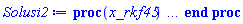 proc (x_rkf45) local _res, _dat, _vars, _solnproc, _xout, _ndsol, _pars, _n, _i; option `Copyright (c) 2000 by Waterloo Maple Inc. All rights reserved.`; if 1 < nargs then error "invalid input: too many arguments" end if; _EnvDSNumericSaveDigits := Digits; Digits := 15; if _EnvInFsolve = true then _xout := evalf[_EnvDSNumericSaveDigits](x_rkf45) else _xout := evalf(x_rkf45) end if; _dat := Array(1..4, {(1) = proc (_xin) local _xout, _dtbl, _dat, _vmap, _x0, _y0, _val, _dig, _n, _ne, _nd, _nv, _pars, _ini, _par, _i, _j, _k, _src; option `Copyright (c) 2002 by Waterloo Maple Inc. All rights reserved.`; table( [( "complex" ) = false ] ) _xout := _xin; _pars := []; _dtbl := array( 1 .. 4, [( 1 ) = (array( 1 .. 28, [( 1 ) = (datatype = float[8], order = C_order, storage = rectangular), ( 2 ) = (datatype = float[8], order = C_order, storage = rectangular), ( 3 ) = ([0, 0, 0, Array(1..0, 1..2, {}, datatype = float[8], order = C_order)]), ( 4 ) = (Array(1..65, {(1) = 3, (2) = 3, (3) = 0, (4) = 0, (5) = 0, (6) = 0, (7) = 1, (8) = 0, (9) = 0, (10) = 0, (11) = 0, (12) = 0, (13) = 0, (14) = 0, (15) = 0, (16) = 0, (17) = 0, (18) = 1, (19) = 30000, (20) = 0, (21) = 0, (22) = 1, (23) = 4, (24) = 0, (25) = 1, (26) = 15, (27) = 1, (28) = 0, (29) = 1, (30) = 3, (31) = 3, (32) = 0, (33) = 1, (34) = 0, (35) = 0, (36) = 0, (37) = 0, (38) = 0, (39) = 0, (40) = 0, (41) = 0, (42) = 0, (43) = 1, (44) = 0, (45) = 0, (46) = 0, (47) = 0, (48) = 0, (49) = 0, (50) = 50, (51) = 1, (52) = 0, (53) = 0, (54) = 0, (55) = 0, (56) = 0, (57) = 0, (58) = 0, (59) = 10000, (60) = 0, (61) = 1000, (62) = 0, (63) = 0, (64) = -1, (65) = 0}, datatype = integer[8])), ( 5 ) = (Array(1..28, {(1) = .0, (2) = 0.10e-5, (3) = .0, (4) = 0.500001e-14, (5) = .0, (6) = .5057346111229496, (7) = .0, (8) = 0.10e-5, (9) = .0, (10) = .0, (11) = .0, (12) = .0, (13) = 1.0, (14) = .0, (15) = .49999999999999, (16) = .0, (17) = 1.0, (18) = 1.0, (19) = .0, (20) = .0, (21) = 1.0, (22) = 1.0, (23) = .0, (24) = .0, (25) = 0.10e-14, (26) = .0, (27) = .0, (28) = .0}, datatype = float[8], order = C_order)), ( 6 ) = (Array(1..3, {(1) = 4900.0, (2) = 8200.0, (3) = 6100.0}, datatype = float[8], order = C_order)), ( 7 ) = ([Array(1..4, 1..7, {(1, 1) = .0, (1, 2) = .203125, (1, 3) = .3046875, (1, 4) = .75, (1, 5) = .8125, (1, 6) = .40625, (1, 7) = .8125, (2, 1) = 0.6378173828125e-1, (2, 2) = .0, (2, 3) = .279296875, (2, 4) = .27237892150878906, (2, 5) = -0.9686851501464844e-1, (2, 6) = 0.1956939697265625e-1, (2, 7) = .5381584167480469, (3, 1) = 0.31890869140625e-1, (3, 2) = .0, (3, 3) = -.34375, (3, 4) = -.335235595703125, (3, 5) = .2296142578125, (3, 6) = .41748046875, (3, 7) = 11.480712890625, (4, 1) = 0.9710520505905151e-1, (4, 2) = .0, (4, 3) = .40350341796875, (4, 4) = 0.20297467708587646e-1, (4, 5) = -0.6054282188415527e-2, (4, 6) = -0.4770040512084961e-1, (4, 7) = .77858567237854}, datatype = float[8], order = C_order), Array(1..6, 1..6, {(1, 1) = .0, (1, 2) = .0, (1, 3) = .0, (1, 4) = .0, (1, 5) = .0, (1, 6) = 1.0, (2, 1) = .25, (2, 2) = .0, (2, 3) = .0, (2, 4) = .0, (2, 5) = .0, (2, 6) = 1.0, (3, 1) = .1875, (3, 2) = .5625, (3, 3) = .0, (3, 4) = .0, (3, 5) = .0, (3, 6) = 2.0, (4, 1) = .23583984375, (4, 2) = -.87890625, (4, 3) = .890625, (4, 4) = .0, (4, 5) = .0, (4, 6) = .2681884765625, (5, 1) = .1272735595703125, (5, 2) = -.5009765625, (5, 3) = .44921875, (5, 4) = -0.128936767578125e-1, (5, 5) = .0, (5, 6) = 0.626220703125e-1, (6, 1) = -0.927734375e-1, (6, 2) = .626220703125, (6, 3) = -.4326171875, (6, 4) = .1418304443359375, (6, 5) = -0.861053466796875e-1, (6, 6) = .3131103515625}, datatype = float[8], order = C_order), Array(1..6, {(1) = .0, (2) = .386, (3) = .21, (4) = .63, (5) = 1.0, (6) = 1.0}, datatype = float[8], order = C_order), Array(1..6, {(1) = .25, (2) = -.1043, (3) = .1035, (4) = -0.362e-1, (5) = .0, (6) = .0}, datatype = float[8], order = C_order), Array(1..6, 1..5, {(1, 1) = .0, (1, 2) = .0, (1, 3) = .0, (1, 4) = .0, (1, 5) = .0, (2, 1) = 1.544, (2, 2) = .0, (2, 3) = .0, (2, 4) = .0, (2, 5) = .0, (3, 1) = .9466785280815533, (3, 2) = .25570116989825814, (3, 3) = .0, (3, 4) = .0, (3, 5) = .0, (4, 1) = 3.3148251870684886, (4, 2) = 2.896124015972123, (4, 3) = .9986419139977808, (4, 4) = .0, (4, 5) = .0, (5, 1) = 1.2212245092262748, (5, 2) = 6.019134481287752, (5, 3) = 12.537083329320874, (5, 4) = -.687886036105895, (5, 5) = .0, (6, 1) = 1.2212245092262748, (6, 2) = 6.019134481287752, (6, 3) = 12.537083329320874, (6, 4) = -.687886036105895, (6, 5) = 1.0}, datatype = float[8], order = C_order), Array(1..6, 1..5, {(1, 1) = .0, (1, 2) = .0, (1, 3) = .0, (1, 4) = .0, (1, 5) = .0, (2, 1) = -5.6688, (2, 2) = .0, (2, 3) = .0, (2, 4) = .0, (2, 5) = .0, (3, 1) = -2.4300933568337584, (3, 2) = -.20635991570891224, (3, 3) = .0, (3, 4) = .0, (3, 5) = .0, (4, 1) = -.10735290581452621, (4, 2) = -9.594562251021896, (4, 3) = -20.470286148096154, (4, 4) = .0, (4, 5) = .0, (5, 1) = 7.496443313968615, (5, 2) = -10.246804314641219, (5, 3) = -33.99990352819906, (5, 4) = 11.708908932061595, (5, 5) = .0, (6, 1) = 8.083246795922411, (6, 2) = -7.981132988062785, (6, 3) = -31.52159432874373, (6, 4) = 16.319305431231363, (6, 5) = -6.0588182388340535}, datatype = float[8], order = C_order), Array(1..3, 1..5, {(1, 1) = .0, (1, 2) = .0, (1, 3) = .0, (1, 4) = .0, (1, 5) = .0, (2, 1) = 10.126235083446911, (2, 2) = -7.487995877607633, (2, 3) = -34.800918615557414, (2, 4) = -7.9927717075687275, (2, 5) = 1.0251377232956207, (3, 1) = -.6762803392806898, (3, 2) = 6.087714651678606, (3, 3) = 16.43084320892463, (3, 4) = 24.767225114183653, (3, 5) = -6.5943891257167815}, datatype = float[8], order = C_order)]), ( 9 ) = ([Array(1..3, {(1) = .1, (2) = .1, (3) = .1}, datatype = float[8], order = C_order), Array(1..3, {(1) = .0, (2) = .0, (3) = .0}, datatype = float[8], order = C_order), Array(1..3, {(1) = .0, (2) = .0, (3) = .0}, datatype = float[8], order = C_order), Array(1..3, {(1) = .0, (2) = .0, (3) = .0}, datatype = float[8], order = C_order), Array(1..3, {(1) = .0, (2) = .0, (3) = .0}, datatype = float[8], order = C_order), Array(1..3, 1..3, {(1, 1) = .0, (1, 2) = .0, (1, 3) = .0, (2, 1) = .0, (2, 2) = .0, (2, 3) = .0, (3, 1) = .0, (3, 2) = .0, (3, 3) = .0}, datatype = float[8], order = C_order), Array(1..3, 1..3, {(1, 1) = .0, (1, 2) = .0, (1, 3) = .0, (2, 1) = .0, (2, 2) = .0, (2, 3) = .0, (3, 1) = .0, (3, 2) = .0, (3, 3) = .0}, datatype = float[8], order = C_order), Array(1..3, {(1) = .0, (2) = .0, (3) = .0}, datatype = float[8], order = C_order), Array(1..3, 1..3, {(1, 1) = .0, (1, 2) = .0, (1, 3) = .0, (2, 1) = .0, (2, 2) = .0, (2, 3) = .0, (3, 1) = .0, (3, 2) = .0, (3, 3) = .0}, datatype = float[8], order = C_order), Array(1..3, 1..6, {(1, 1) = .0, (1, 2) = .0, (1, 3) = .0, (1, 4) = .0, (1, 5) = .0, (1, 6) = .0, (2, 1) = .0, (2, 2) = .0, (2, 3) = .0, (2, 4) = .0, (2, 5) = .0, (2, 6) = .0, (3, 1) = .0, (3, 2) = .0, (3, 3) = .0, (3, 4) = .0, (3, 5) = .0, (3, 6) = .0}, datatype = float[8], order = C_order), Array(1..3, {(1) = 0, (2) = 0, (3) = 0}, datatype = integer[8]), Array(1..3, {(1) = .0, (2) = .0, (3) = .0}, datatype = float[8], order = C_order), Array(1..3, {(1) = .0, (2) = .0, (3) = .0}, datatype = float[8], order = C_order), Array(1..3, {(1) = .0, (2) = .0, (3) = .0}, datatype = float[8], order = C_order), Array(1..3, {(1) = .0, (2) = .0, (3) = .0}, datatype = float[8], order = C_order), Array(1..3, {(1) = .0, (2) = .0, (3) = .0}, datatype = float[8], order = C_order), Array(1..6, {(1) = .0, (2) = .0, (3) = .0, (4) = .0, (5) = .0, (6) = .0}, datatype = float[8], order = C_order), Array(1..3, {(1) = 0, (2) = 0, (3) = 0}, datatype = integer[8])]), ( 8 ) = ([Array(1..3, {(1) = 4900.0, (2) = 8200.0, (3) = 6100.0}, datatype = float[8], order = C_order), Array(1..3, {(1) = .0, (2) = .0, (3) = .0}, datatype = float[8], order = C_order), Array(1..3, {(1) = -410.6907363999999, (2) = 818.4392694000053, (3) = 226.8867611000005}, datatype = float[8], order = C_order), 0, 0]), ( 11 ) = (Array(1..6, 0..3, {(1, 1) = .0, (1, 2) = .0, (1, 3) = .0, (2, 0) = .0, (2, 1) = .0, (2, 2) = .0, (2, 3) = .0, (3, 0) = .0, (3, 1) = .0, (3, 2) = .0, (3, 3) = .0, (4, 0) = .0, (4, 1) = .0, (4, 2) = .0, (4, 3) = .0, (5, 0) = .0, (5, 1) = .0, (5, 2) = .0, (5, 3) = .0, (6, 0) = .0, (6, 1) = .0, (6, 2) = .0, (6, 3) = .0}, datatype = float[8], order = C_order)), ( 10 ) = ([proc (N, X, Y, YP) option `[Y[1] = A(t), Y[2] = S(t), Y[3] = l(t)]`; YP[1] := .221931375*Y[1]-0.153139e-5*Y[1]^2+0.14202e-3*Y[1]*Y[3]-0.14202e-3*Y[1]*Y[2]; YP[2] := 2.934273467*Y[2]-0.973188e-3*Y[3]*Y[2]-0.22001e-3*Y[1]*Y[2]+0.50976e-3*Y[2]^2; YP[3] := 0.18029e-3*Y[3]*Y[2]+1.128274551*Y[3]-0.2154e-4*Y[1]*Y[3]-0.40392e-3*Y[3]^2; 0 end proc, -1, 0, 0, 0, 0, 0, 0, 0, 0, 0, 0]), ( 13 ) = (), ( 12 ) = (), ( 15 ) = ("rkf45"), ( 14 ) = ([0, 0]), ( 18 ) = ([]), ( 19 ) = (0), ( 16 ) = ([0, 0, 0, 0, 0, []]), ( 17 ) = ([proc (N, X, Y, YP) option `[Y[1] = A(t), Y[2] = S(t), Y[3] = l(t)]`; YP[1] := .221931375*Y[1]-0.153139e-5*Y[1]^2+0.14202e-3*Y[1]*Y[3]-0.14202e-3*Y[1]*Y[2]; YP[2] := 2.934273467*Y[2]-0.973188e-3*Y[3]*Y[2]-0.22001e-3*Y[1]*Y[2]+0.50976e-3*Y[2]^2; YP[3] := 0.18029e-3*Y[3]*Y[2]+1.128274551*Y[3]-0.2154e-4*Y[1]*Y[3]-0.40392e-3*Y[3]^2; 0 end proc, -1, 0, 0, 0, 0, 0, 0, 0, 0, 0, 0]), ( 22 ) = (0), ( 23 ) = (0), ( 20 ) = ([]), ( 21 ) = (0), ( 27 ) = (""), ( 26 ) = (Array(1..0, {})), ( 25 ) = (Array(1..0, {})), ( 24 ) = (0), ( 28 ) = (0)  ] ))  ] ); _y0 := Array(0..3, {(1) = 0., (2) = 4900., (3) = 8200.}); _vmap := array( 1 .. 3, [( 1 ) = (1), ( 2 ) = (2), ( 3 ) = (3)  ] ); _x0 := _dtbl[1][5][5]; _n := _dtbl[1][4][1]; _ne := _dtbl[1][4][3]; _nd := _dtbl[1][4][4]; _nv := _dtbl[1][4][16]; if not type(_xout, 'numeric') then if member(_xout, ["start", "left", "right"]) then if _Env_smart_dsolve_numeric = true or _dtbl[1][4][10] = 1 then if _xout = "left" then if type(_dtbl[2], 'table') then return _dtbl[2][5][1] end if elif _xout = "right" then if type(_dtbl[3], 'table') then return _dtbl[3][5][1] end if end if end if; return _dtbl[1][5][5] elif _xout = "method" then return _dtbl[1][15] elif _xout = "storage" then return evalb(_dtbl[1][4][10] = 1) elif _xout = "leftdata" then if not type(_dtbl[2], 'array') then return NULL else return eval(_dtbl[2]) end if elif _xout = "rightdata" then if not type(_dtbl[3], 'array') then return NULL else return eval(_dtbl[3]) end if elif _xout = "enginedata" then return eval(_dtbl[1]) elif _xout = "enginereset" then _dtbl[2] := evaln(_dtbl[2]); _dtbl[3] := evaln(_dtbl[3]); return NULL elif _xout = "initial" then return procname(_y0[0]) elif _xout = "laxtol" then return _dtbl[`if`(member(_dtbl[4], {2, 3}), _dtbl[4], 1)][5][18] elif _xout = "numfun" then return `if`(member(_dtbl[4], {2, 3}), _dtbl[_dtbl[4]][4][18], 0) elif _xout = "parameters" then return [seq(_y0[_n+_i], _i = 1 .. nops(_pars))] elif _xout = "initial_and_parameters" then return procname(_y0[0]), [seq(_y0[_n+_i], _i = 1 .. nops(_pars))] elif _xout = "last" then if _dtbl[4] <> 2 and _dtbl[4] <> 3 or _x0-_dtbl[_dtbl[4]][5][1] = 0. then error "no information is available on last computed point" else _xout := _dtbl[_dtbl[4]][5][1] end if elif _xout = "function" then if _dtbl[1][4][33]-2. = 0 then return eval(_dtbl[1][10], 1) else return eval(_dtbl[1][10][1], 1) end if elif _xout = "map" then return copy(_vmap) elif type(_xin, `=`) and type(rhs(_xin), 'list') and member(lhs(_xin), {"initial", "parameters", "initial_and_parameters"}) then _ini, _par := [], []; if lhs(_xin) = "initial" then _ini := rhs(_xin) elif lhs(_xin) = "parameters" then _par := rhs(_xin) elif select(type, rhs(_xin), `=`) <> [] then _par, _ini := selectremove(type, rhs(_xin), `=`) elif nops(rhs(_xin)) < nops(_pars)+1 then error "insufficient data for specification of initial and parameters" else _par := rhs(_xin)[-nops(_pars) .. -1]; _ini := rhs(_xin)[1 .. -nops(_pars)-1] end if; _xout := lhs(_xout); _i := false; if _par <> [] then _i := `dsolve/numeric/process_parameters`(_n, _pars, _par, _y0) end if; if _ini <> [] then _i := `dsolve/numeric/process_initial`(_n-_ne, _ini, _y0, _pars, _vmap) or _i end if; if _i then `dsolve/numeric/SC/reinitialize`(_dtbl, _y0, _n, procname, _pars); if _Env_smart_dsolve_numeric = true and type(_y0[0], 'numeric') and _dtbl[1][4][10] <> 1 then procname("right") := _y0[0]; procname("left") := _y0[0] end if end if; if _xout = "initial" then return [_y0[0], seq(_y0[_vmap[_i]], _i = 1 .. _n-_ne)] elif _xout = "parameters" then return [seq(_y0[_n+_i], _i = 1 .. nops(_pars))] else return [_y0[0], seq(_y0[_vmap[_i]], _i = 1 .. _n-_ne)], [seq(_y0[_n+_i], _i = 1 .. nops(_pars))] end if elif _xin = "eventstop" then if _nv = 0 then error "this solution has no events" end if; _i := _dtbl[4]; if _i <> 2 and _i <> 3 then return 0 end if; if _dtbl[_i][4][10] = 1 and assigned(_dtbl[5-_i]) and _dtbl[_i][4][9] < 100 and 100 <= _dtbl[5-_i][4][9] then _i := 5-_i; _dtbl[4] := _i; _j := round(_dtbl[_i][4][17]); return round(_dtbl[_i][3][1][_j, 1]) elif 100 <= _dtbl[_i][4][9] then _j := round(_dtbl[_i][4][17]); return round(_dtbl[_i][3][1][_j, 1]) else return 0 end if elif _xin = "eventstatus" then if _nv = 0 then error "this solution has no events" end if; _i := [selectremove(proc (a) options operator, arrow; _dtbl[1][3][1][a, 7] = 1 end proc, {seq(_j, _j = 1 .. round(_dtbl[1][3][1][_nv+1, 1]))})]; return ':-enabled' = _i[1], ':-disabled' = _i[2] elif _xin = "eventclear" then if _nv = 0 then error "this solution has no events" end if; _i := _dtbl[4]; if _i <> 2 and _i <> 3 then error "no events to clear" end if; if _dtbl[_i][4][10] = 1 and assigned(_dtbl[5-_i]) and _dtbl[_i][4][9] < 100 and 100 < _dtbl[5-_i][4][9] then _dtbl[4] := 5-_i; _i := 5-_i end if; if _dtbl[_i][4][9] < 100 then error "no events to clear" elif _nv < _dtbl[_i][4][9]-100 then error "event error condition cannot be cleared" else _j := _dtbl[_i][4][9]-100; if irem(round(_dtbl[_i][3][1][_j, 4]), 2) = 1 then error "retriggerable events cannot be cleared" end if; _j := round(_dtbl[_i][3][1][_j, 1]); for _k to _nv do if _dtbl[_i][3][1][_k, 1] = _j then if _dtbl[_i][3][1][_k, 2] = 3 then error "range events cannot be cleared" end if; _dtbl[_i][3][1][_k, 8] := _dtbl[_i][3][1][_nv+1, 8] end if end do; _dtbl[_i][4][17] := 0; _dtbl[_i][4][9] := 0; if _dtbl[1][4][10] = 1 then if _i = 2 then try procname(procname("left")) catch:  end try else try procname(procname("right")) catch:  end try end if end if end if; return  elif type(_xin, `=`) and member(lhs(_xin), {"eventdisable", "eventenable"}) then if _nv = 0 then error "this solution has no events" end if; if type(rhs(_xin), {('list')('posint'), ('set')('posint')}) then _i := {op(rhs(_xin))} elif type(rhs(_xin), 'posint') then _i := {rhs(_xin)} else error "event identifiers must be integers in the range 1..%1", round(_dtbl[1][3][1][_nv+1, 1]) end if; if select(proc (a) options operator, arrow; _nv < a end proc, _i) <> {} then error "event identifiers must be integers in the range 1..%1", round(_dtbl[1][3][1][_nv+1, 1]) end if; _k := {}; for _j to _nv do if member(round(_dtbl[1][3][1][_j, 1]), _i) then _k := `union`(_k, {_j}) end if end do; _i := _k; if lhs(_xin) = "eventdisable" then _dtbl[4] := 0; _j := [evalb(assigned(_dtbl[2]) and member(_dtbl[2][4][17], _i)), evalb(assigned(_dtbl[3]) and member(_dtbl[3][4][17], _i))]; for _k in _i do _dtbl[1][3][1][_k, 7] := 0; if assigned(_dtbl[2]) then _dtbl[2][3][1][_k, 7] := 0 end if; if assigned(_dtbl[3]) then _dtbl[3][3][1][_k, 7] := 0 end if end do; if _j[1] then for _k to _nv+1 do if _k <= _nv and not type(_dtbl[2][3][4][_k, 1], 'undefined') then userinfo(3, {'events', 'eventreset'}, `reinit #2, event code `, _k, ` to defined init `, _dtbl[2][3][4][_k, 1]); _dtbl[2][3][1][_k, 8] := _dtbl[2][3][4][_k, 1] elif _dtbl[2][3][1][_k, 2] = 0 and irem(iquo(round(_dtbl[2][3][1][_k, 4]), 32), 2) = 1 then userinfo(3, {'events', 'eventreset'}, `reinit #2, event code `, _k, ` to rate hysteresis init `, _dtbl[2][5][24]); _dtbl[2][3][1][_k, 8] := _dtbl[2][5][24] elif _dtbl[2][3][1][_k, 2] = 0 and irem(iquo(round(_dtbl[2][3][1][_k, 4]), 2), 2) = 0 then userinfo(3, {'events', 'eventreset'}, `reinit #2, event code `, _k, ` to initial init `, _x0); _dtbl[2][3][1][_k, 8] := _x0 else userinfo(3, {'events', 'eventreset'}, `reinit #2, event code `, _k, ` to fireinitial init `, _x0-1); _dtbl[2][3][1][_k, 8] := _x0-1 end if end do; _dtbl[2][4][17] := 0; _dtbl[2][4][9] := 0; if _dtbl[1][4][10] = 1 then procname(procname("left")) end if end if; if _j[2] then for _k to _nv+1 do if _k <= _nv and not type(_dtbl[3][3][4][_k, 2], 'undefined') then userinfo(3, {'events', 'eventreset'}, `reinit #3, event code `, _k, ` to defined init `, _dtbl[3][3][4][_k, 2]); _dtbl[3][3][1][_k, 8] := _dtbl[3][3][4][_k, 2] elif _dtbl[3][3][1][_k, 2] = 0 and irem(iquo(round(_dtbl[3][3][1][_k, 4]), 32), 2) = 1 then userinfo(3, {'events', 'eventreset'}, `reinit #3, event code `, _k, ` to rate hysteresis init `, _dtbl[3][5][24]); _dtbl[3][3][1][_k, 8] := _dtbl[3][5][24] elif _dtbl[3][3][1][_k, 2] = 0 and irem(iquo(round(_dtbl[3][3][1][_k, 4]), 2), 2) = 0 then userinfo(3, {'events', 'eventreset'}, `reinit #3, event code `, _k, ` to initial init `, _x0); _dtbl[3][3][1][_k, 8] := _x0 else userinfo(3, {'events', 'eventreset'}, `reinit #3, event code `, _k, ` to fireinitial init `, _x0+1); _dtbl[3][3][1][_k, 8] := _x0+1 end if end do; _dtbl[3][4][17] := 0; _dtbl[3][4][9] := 0; if _dtbl[1][4][10] = 1 then procname(procname("right")) end if end if else for _k in _i do _dtbl[1][3][1][_k, 7] := 1 end do; _dtbl[2] := evaln(_dtbl[2]); _dtbl[3] := evaln(_dtbl[3]); _dtbl[4] := 0; if _dtbl[1][4][10] = 1 then if _x0 <= procname("right") then try procname(procname("right")) catch:  end try end if; if procname("left") <= _x0 then try procname(procname("left")) catch:  end try end if end if end if; return  elif type(_xin, `=`) and lhs(_xin) = "eventfired" then if not type(rhs(_xin), 'list') then error "'eventfired' must be specified as a list" end if; if _nv = 0 then error "this solution has no events" end if; if _dtbl[4] <> 2 and _dtbl[4] <> 3 then error "'direction' must be set prior to calling/setting 'eventfired'" end if; _i := _dtbl[4]; _val := NULL; if not assigned(_EnvEventRetriggerWarned) then _EnvEventRetriggerWarned := false end if; for _k in rhs(_xin) do if type(_k, 'integer') then _src := _k elif type(_k, 'integer' = 'anything') and type(evalf(rhs(_k)), 'numeric') then _k := lhs(_k) = evalf[max(Digits, 18)](rhs(_k)); _src := lhs(_k) else error "'eventfired' entry is not valid: %1", _k end if; if _src < 1 or round(_dtbl[1][3][1][_nv+1, 1]) < _src then error "event identifiers must be integers in the range 1..%1", round(_dtbl[1][3][1][_nv+1, 1]) end if; _src := {seq(`if`(_dtbl[1][3][1][_j, 1]-_src = 0., _j, NULL), _j = 1 .. _nv)}; if nops(_src) <> 1 then error "'eventfired' can only be set/queried for root-finding events and time/interval events" end if; _src := _src[1]; if _dtbl[1][3][1][_src, 2] <> 0. and _dtbl[1][3][1][_src, 2]-2. <> 0. then error "'eventfired' can only be set/queried for root-finding events and time/interval events" elif irem(round(_dtbl[1][3][1][_src, 4]), 2) = 1 then if _EnvEventRetriggerWarned = false then WARNING(`'eventfired' has no effect on events that retrigger`) end if; _EnvEventRetriggerWarned := true end if; if _dtbl[_i][3][1][_src, 2] = 0 and irem(iquo(round(_dtbl[_i][3][1][_src, 4]), 32), 2) = 1 then _val := _val, undefined elif type(_dtbl[_i][3][4][_src, _i-1], 'undefined') or _i = 2 and _dtbl[2][3][1][_src, 8] < _dtbl[2][3][4][_src, 1] or _i = 3 and _dtbl[3][3][4][_src, 2] < _dtbl[3][3][1][_src, 8] then _val := _val, _dtbl[_i][3][1][_src, 8] else _val := _val, _dtbl[_i][3][4][_src, _i-1] end if; if type(_k, `=`) then if _dtbl[_i][3][1][_src, 2] = 0 and irem(iquo(round(_dtbl[_i][3][1][_src, 4]), 32), 2) = 1 then error "cannot set event code for a rate hysteresis event" end if; userinfo(3, {'events', 'eventreset'}, `manual set event code `, _src, ` to value `, rhs(_k)); _dtbl[_i][3][1][_src, 8] := rhs(_k); _dtbl[_i][3][4][_src, _i-1] := rhs(_k) end if end do; return [_val] elif type(_xin, `=`) and lhs(_xin) = "direction" then if not member(rhs(_xin), {-1, 1, ':-left', ':-right'}) then error "'direction' must be specified as either '1' or 'right' (positive) or '-1' or 'left' (negative)" end if; _src := `if`(_dtbl[4] = 2, -1, `if`(_dtbl[4] = 3, 1, undefined)); _i := `if`(member(rhs(_xin), {1, ':-right'}), 3, 2); _dtbl[4] := _i; _dtbl[_i] := `dsolve/numeric/SC/IVPdcopy`(_dtbl[1], `if`(assigned(_dtbl[_i]), _dtbl[_i], NULL)); if 0 < _nv then for _j to _nv+1 do if _j <= _nv and not type(_dtbl[_i][3][4][_j, _i-1], 'undefined') then userinfo(3, {'events', 'eventreset'}, `reinit #4, event code `, _j, ` to defined init `, _dtbl[_i][3][4][_j, _i-1]); _dtbl[_i][3][1][_j, 8] := _dtbl[_i][3][4][_j, _i-1] elif _dtbl[_i][3][1][_j, 2] = 0 and irem(iquo(round(_dtbl[_i][3][1][_j, 4]), 32), 2) = 1 then userinfo(3, {'events', 'eventreset'}, `reinit #4, event code `, _j, ` to rate hysteresis init `, _dtbl[_i][5][24]); _dtbl[_i][3][1][_j, 8] := _dtbl[_i][5][24] elif _dtbl[_i][3][1][_j, 2] = 0 and irem(iquo(round(_dtbl[_i][3][1][_j, 4]), 2), 2) = 0 then userinfo(3, {'events', 'eventreset'}, `reinit #4, event code `, _j, ` to initial init `, _x0); _dtbl[_i][3][1][_j, 8] := _x0 else userinfo(3, {'events', 'eventreset'}, `reinit #4, event code `, _j, ` to fireinitial init `, _x0-2*_i+5.0); _dtbl[_i][3][1][_j, 8] := _x0-2*_i+5.0 end if end do end if; return _src elif _xin = "eventcount" then if _dtbl[1][3][1] = 0 or _dtbl[4] <> 2 and _dtbl[4] <> 3 then return 0 else return round(_dtbl[_dtbl[4]][3][1][_nv+1, 12]) end if elif type(_xin, `=`) and lhs(_xin) = "setdatacallback" then if not type(rhs(_xin), 'nonegint') then error "data callback must be a nonnegative integer (address)" end if; _dtbl[1][28] := rhs(_xin) else return "procname" end if end if; if _xout = _x0 then return [_x0, seq(evalf(_dtbl[1][6][_vmap[_i]]), _i = 1 .. _n-_ne)] end if; _i := `if`(_x0 <= _xout, 3, 2); if _xin = "last" and 0 < _dtbl[_i][4][9] and _dtbl[_i][4][9] < 100 then _dat := eval(_dtbl[_i], 2); _j := _dat[4][20]; return [_dat[11][_j, 0], seq(_dat[11][_j, _vmap[_i]], _i = 1 .. _n-_ne-_nd), seq(_dat[8][1][_vmap[_i]], _i = _n-_ne-_nd+1 .. _n-_ne)] end if; if not type(_dtbl[_i], 'array') then _dtbl[_i] := `dsolve/numeric/SC/IVPdcopy`(_dtbl[1], `if`(assigned(_dtbl[_i]), _dtbl[_i], NULL)); if 0 < _nv then for _j to _nv+1 do if _j <= _nv and not type(_dtbl[_i][3][4][_j, _i-1], 'undefined') then userinfo(3, {'events', 'eventreset'}, `reinit #5, event code `, _j, ` to defined init `, _dtbl[_i][3][4][_j, _i-1]); _dtbl[_i][3][1][_j, 8] := _dtbl[_i][3][4][_j, _i-1] elif _dtbl[_i][3][1][_j, 2] = 0 and irem(iquo(round(_dtbl[_i][3][1][_j, 4]), 32), 2) = 1 then userinfo(3, {'events', 'eventreset'}, `reinit #5, event code `, _j, ` to rate hysteresis init `, _dtbl[_i][5][24]); _dtbl[_i][3][1][_j, 8] := _dtbl[_i][5][24] elif _dtbl[_i][3][1][_j, 2] = 0 and irem(iquo(round(_dtbl[_i][3][1][_j, 4]), 2), 2) = 0 then userinfo(3, {'events', 'eventreset'}, `reinit #5, event code `, _j, ` to initial init `, _x0); _dtbl[_i][3][1][_j, 8] := _x0 else userinfo(3, {'events', 'eventreset'}, `reinit #5, event code `, _j, ` to fireinitial init `, _x0-2*_i+5.0); _dtbl[_i][3][1][_j, 8] := _x0-2*_i+5.0 end if end do end if end if; if _xin <> "last" then if 0 < 0 then if `dsolve/numeric/checkglobals`(op(_dtbl[1][14]), _pars, _n, _y0) then `dsolve/numeric/SC/reinitialize`(_dtbl, _y0, _n, procname, _pars, _i) end if end if; if _dtbl[1][4][7] = 0 then error "parameters must be initialized before solution can be computed" end if end if; _dat := eval(_dtbl[_i], 2); _dtbl[4] := _i; try _src := `dsolve/numeric/SC/IVPrun`(_dat, _xout) catch: userinfo(2, `dsolve/debug`, print(`Exception in solnproc:`, [lastexception][2 .. -1])); error  end try; if _dat[17] <> _dtbl[1][17] then _dtbl[1][17] := _dat[17]; _dtbl[1][10] := _dat[10] end if; if _src = 0 and 100 < _dat[4][9] then _val := _dat[3][1][_nv+1, 8] else _val := _dat[11][_dat[4][20], 0] end if; if _src <> 0 or _dat[4][9] <= 0 then _dtbl[1][5][1] := _xout else _dtbl[1][5][1] := _val end if; if _i = 3 and _val < _xout then Rounding := -infinity; if _dat[4][9] = 1 then error "cannot evaluate the solution further right of %1, probably a singularity", evalf[8](_val) elif _dat[4][9] = 2 then error "cannot evaluate the solution further right of %1, maxfun limit exceeded (see ?dsolve,maxfun for details)", evalf[8](_val) elif _dat[4][9] = 3 then if _dat[4][25] = 3 then error "cannot evaluate the solution past the initial point, problem may be initially singular or improperly set up" else error "cannot evaluate the solution past the initial point, problem may be complex, initially singular or improperly set up" end if elif _dat[4][9] = 4 then error "cannot evaluate the solution further right of %1, accuracy goal cannot be achieved with specified 'minstep'", evalf[8](_val) elif _dat[4][9] = 5 then error "cannot evaluate the solution further right of %1, too many step failures, tolerances may be too loose for problem", evalf[8](_val) elif _dat[4][9] = 6 then error "cannot evaluate the solution further right of %1, cannot downgrade delay storage for problems with delay derivative order > 1, try increasing delaypts", evalf[8](_val) elif _dat[4][9] = 10 then error "cannot evaluate the solution further right of %1, interrupt requested", evalf[8](_val) elif 100 < _dat[4][9] then if _dat[4][9]-100 = _nv+1 then error "constraint projection failure on event at t=%1", evalf[8](_val) elif _dat[4][9]-100 = _nv+2 then error "index-1 and derivative evaluation failure on event at t=%1", evalf[8](_val) elif _dat[4][9]-100 = _nv+3 then error "maximum number of event iterations reached (%1) at t=%2", round(_dat[3][1][_nv+1, 3]), evalf[8](_val) else if _Env_dsolve_nowarnstop <> true then `dsolve/numeric/warning`(StringTools:-FormatMessage("cannot evaluate the solution further right of %1, event #%2 triggered a halt", evalf[8](_val), round(_dat[3][1][_dat[4][9]-100, 1]))) end if; Rounding := 'nearest'; _xout := _val end if else error "cannot evaluate the solution further right of %1", evalf[8](_val) end if elif _i = 2 and _xout < _val then Rounding := infinity; if _dat[4][9] = 1 then error "cannot evaluate the solution further left of %1, probably a singularity", evalf[8](_val) elif _dat[4][9] = 2 then error "cannot evaluate the solution further left of %1, maxfun limit exceeded (see ?dsolve,maxfun for details)", evalf[8](_val) elif _dat[4][9] = 3 then if _dat[4][25] = 3 then error "cannot evaluate the solution past the initial point, problem may be initially singular or improperly set up" else error "cannot evaluate the solution past the initial point, problem may be complex, initially singular or improperly set up" end if elif _dat[4][9] = 4 then error "cannot evaluate the solution further left of %1, accuracy goal cannot be achieved with specified 'minstep'", evalf[8](_val) elif _dat[4][9] = 5 then error "cannot evaluate the solution further left of %1, too many step failures, tolerances may be too loose for problem", evalf[8](_val) elif _dat[4][9] = 6 then error "cannot evaluate the solution further left of %1, cannot downgrade delay storage for problems with delay derivative order > 1, try increasing delaypts", evalf[8](_val) elif _dat[4][9] = 10 then error "cannot evaluate the solution further right of %1, interrupt requested", evalf[8](_val) elif 100 < _dat[4][9] then if _dat[4][9]-100 = _nv+1 then error "constraint projection failure on event at t=%1", evalf[8](_val) elif _dat[4][9]-100 = _nv+2 then error "index-1 and derivative evaluation failure on event at t=%1", evalf[8](_val) elif _dat[4][9]-100 = _nv+3 then error "maximum number of event iterations reached (%1) at t=%2", round(_dat[3][1][_nv+1, 3]), evalf[8](_val) else if _Env_dsolve_nowarnstop <> true then `dsolve/numeric/warning`(StringTools:-FormatMessage("cannot evaluate the solution further left of %1, event #%2 triggered a halt", evalf[8](_val), round(_dat[3][1][_dat[4][9]-100, 1]))) end if; Rounding := 'nearest'; _xout := _val end if else error "cannot evaluate the solution further left of %1", evalf[8](_val) end if end if; if _EnvInFsolve = true then _dig := _dat[4][26]; if type(_EnvDSNumericSaveDigits, 'posint') then _dat[4][26] := _EnvDSNumericSaveDigits else _dat[4][26] := Digits end if; _Env_dsolve_SC_native := true; if _dat[4][25] = 1 then _i := 1; _dat[4][25] := 2 else _i := _dat[4][25] end if; _val := `dsolve/numeric/SC/IVPval`(_dat, _xout, _src); _dat[4][25] := _i; _dat[4][26] := _dig; [_xout, seq(_val[_vmap[_i]], _i = 1 .. _n-_ne)] else Digits := _dat[4][26]; _val := `dsolve/numeric/SC/IVPval`(eval(_dat, 2), _xout, _src); [_xout, seq(_val[_vmap[_i]], _i = 1 .. _n-_ne)] end if end proc, (2) = Array(0..0, {}), (3) = [t, A(t), S(t), l(t)], (4) = []}); _vars := _dat[3]; _pars := map(rhs, _dat[4]); _n := nops(_vars)-1; _solnproc := _dat[1]; if not type(_xout, 'numeric') then if member(x_rkf45, ["start", 'start', "method", 'method', "left", 'left', "right", 'right', "leftdata", "rightdata", "enginedata", "eventstop", 'eventstop', "eventclear", 'eventclear', "eventstatus", 'eventstatus', "eventcount", 'eventcount', "laxtol", 'laxtol', "numfun", 'numfun', NULL]) then _res := _solnproc(convert(x_rkf45, 'string')); if 1 < nops([_res]) then return _res elif type(_res, 'array') then return eval(_res, 1) elif _res <> "procname" then return _res end if elif member(x_rkf45, ["last", 'last', "initial", 'initial', "parameters", 'parameters', "initial_and_parameters", 'initial_and_parameters', NULL]) then _xout := convert(x_rkf45, 'string'); _res := _solnproc(_xout); if _xout = "parameters" then return [seq(_pars[_i] = _res[_i], _i = 1 .. nops(_pars))] elif _xout = "initial_and_parameters" then return [seq(_vars[_i+1] = [_res][1][_i+1], _i = 0 .. _n), seq(_pars[_i] = [_res][2][_i], _i = 1 .. nops(_pars))] else return [seq(_vars[_i+1] = _res[_i+1], _i = 0 .. _n)] end if elif type(_xout, `=`) and member(lhs(_xout), ["initial", 'initial', "parameters", 'parameters', "initial_and_parameters", 'initial_and_parameters', NULL]) then _xout := convert(lhs(x_rkf45), 'string') = rhs(x_rkf45); if type(rhs(_xout), 'list') then _res := _solnproc(_xout) else error "initial and/or parameter values must be specified in a list" end if; if lhs(_xout) = "initial" then return [seq(_vars[_i+1] = _res[_i+1], _i = 0 .. _n)] elif lhs(_xout) = "parameters" then return [seq(_pars[_i] = _res[_i], _i = 1 .. nops(_pars))] else return [seq(_vars[_i+1] = [_res][1][_i+1], _i = 0 .. _n), seq(_pars[_i] = [_res][2][_i], _i = 1 .. nops(_pars))] end if elif type(_xout, `=`) and member(lhs(_xout), ["eventdisable", 'eventdisable', "eventenable", 'eventenable', "eventfired", 'eventfired', "direction", 'direction', NULL]) then return _solnproc(convert(lhs(x_rkf45), 'string') = rhs(x_rkf45)) elif _xout = "solnprocedure" then return eval(_solnproc) elif _xout = "sysvars" then return _vars end if; if procname <> unknown then return ('procname')(x_rkf45) else _ndsol := 1; _ndsol := _ndsol; _ndsol := pointto(_dat[2][0]); return ('_ndsol')(x_rkf45) end if end if; try _res := _solnproc(_xout); [seq(_vars[_i+1] = _res[_i+1], _i = 0 .. _n)] catch: error  end try end proc