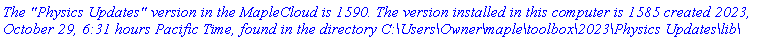 `The "Physics Updates" version in the MapleCloud is 1590. The version installed in this computer is 1585 created 2023, October 29, 6:31 hours Pacific Time, found in the directory C:\Users\Owner\maple\toolbox\2023\Physics Updates\lib\`