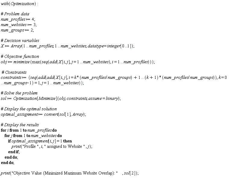 with(Optimization); num_profiles := 4; num_websites := 3; num_groups := 2; X := Array(1 .. num_profiles, 1 .. num_websites, datatype = integer[0 .. 1]); obj := minimize(max(seq(add(X[i, j], j = 1 .. num_websites), i = 1 .. num_profiles))); constraints := {seq(add(add(X[i, j], i = k*num_profiles/num_groups+1 .. (k+1)*num_profiles/num_groups), k = 0 .. num_groups-1) = 1, j = 1 .. num_websites)}; sol := Optimization[Minimize](obj, constraints, assume = binary); optimal_assignment := convert(sol[1], Array); for i to num_profiles do for j to num_websites do if optimal_assignment[i, j] = 1 then print("Profile ", i, " assigned to Website ", j) end if end do end do; print("Objective Value (Minimized Maximum Website Overlap): ", sol[2])