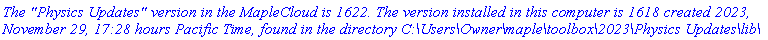 `The "Physics Updates" version in the MapleCloud is 1622. The version installed in this computer is 1618 created 2023, November 29, 17:28 hours Pacific Time, found in the directory C:\Users\Owner\maple\toolbox\2023\Physics Updates\lib\`