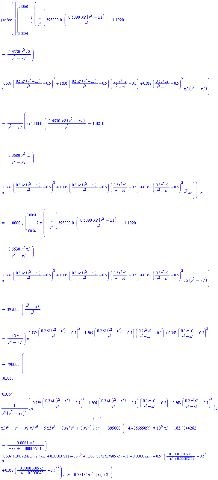 fsolve({Int((395000.0*(.5390*x2*(r^2-x1)/r^2-1.1920+.6530*r^2*x2/(r^2-x1))*exp(.539*(.5*x2*(r^2-x1)/r^2-.5)^2+1.306*(.5*x2*(r^2-x1)/r^2-.5)*(.5*r^2*x2/(r^2-x1)-.5)+.368*(.5*r^2*x2/(r^2-x1)-.5)^2)*x2*(r^2-x1)/r^2-395000.0*(.6530*x2*(r^2-x1)/r^2-1.0210+.3680*r^2*x2/(r^2-x1))*exp(.539*(.5*x2*(r^2-x1)/r^2-.5)^2+1.306*(.5*x2*(r^2-x1)/r^2-.5)*(.5*r^2*x2/(r^2-x1)-.5)+.368*(.5*r^2*x2/(r^2-x1)-.5)^2)*r^2*x2/(r^2-x1))/r, r = 0.54e-2 .. 0.61e-2) = -10000., Int(2*Pi*(-395000.0*(.5390*x2*(r^2-x1)/r^2-1.1920+.6530*r^2*x2/(r^2-x1))*exp(.539*(.5*x2*(r^2-x1)/r^2-.5)^2+1.306*(.5*x2*(r^2-x1)/r^2-.5)*(.5*r^2*x2/(r^2-x1)-.5)+.368*(.5*r^2*x2/(r^2-x1)-.5)^2)*x2*(r^2-x1)/r^2-395000*((r^2-x1)/r^3-x2*r/(r^2-x1))*exp(.539*(.5*x2*(r^2-x1)/r^2-.5)^2+1.306*(.5*x2*(r^2-x1)/r^2-.5)*(.5*r^2*x2/(r^2-x1)-.5)+.368*(.5*r^2*x2/(r^2-x1)-.5)^2)+790000*(Int(exp(.539*(.5*x2*(r^2-x1)/r^2-.5)^2+1.306*(.5*x2*(r^2-x1)/r^2-.5)*(.5*r^2*x2/(r^2-x1)-.5)+.368*(.5*r^2*x2/(r^2-x1)-.5)^2)*(3*r^6*x2-r^6-r^4*x1*x2+5*r^4*x1-7*r^2*x1^2+3*x1^3)/(r^4*(r^2-x1)^2), r = 0.54e-2 .. 0.61e-2))-395000*(-4405655.099*x1+163.9344262-0.61e-2*x2/(-x1+0.3721e-4))*exp(.539*(13437.24805*x2*(-x1+0.3721e-4)-.5)^2+1.306*(13437.24805*x2*(-x1+0.3721e-4)-.5)*(0.18605e-4*x2/(-x1+0.3721e-4)-.5)+.368*(0.18605e-4*x2/(-x1+0.3721e-4)-.5)^2))*r, r = 0.54e-2 .. 0.61e-2) = .381846}, {x1, x2})