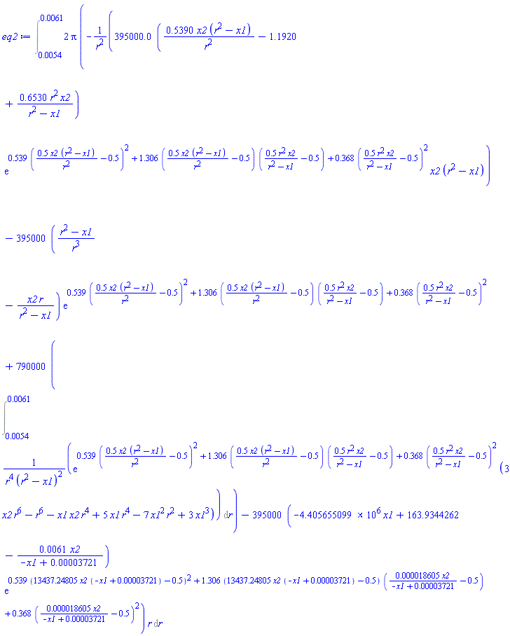 Int(2*Pi*(-395000.0*(.5390*x2*(r^2-x1)/r^2-1.1920+.6530*r^2*x2/(r^2-x1))*exp(.539*(.5*x2*(r^2-x1)/r^2-.5)^2+1.306*(.5*x2*(r^2-x1)/r^2-.5)*(.5*r^2*x2/(r^2-x1)-.5)+.368*(.5*r^2*x2/(r^2-x1)-.5)^2)*x2*(r^2-x1)/r^2-395000*((r^2-x1)/r^3-x2*r/(r^2-x1))*exp(.539*(.5*x2*(r^2-x1)/r^2-.5)^2+1.306*(.5*x2*(r^2-x1)/r^2-.5)*(.5*r^2*x2/(r^2-x1)-.5)+.368*(.5*r^2*x2/(r^2-x1)-.5)^2)+790000*(Int(exp(.539*(.5*x2*(r^2-x1)/r^2-.5)^2+1.306*(.5*x2*(r^2-x1)/r^2-.5)*(.5*r^2*x2/(r^2-x1)-.5)+.368*(.5*r^2*x2/(r^2-x1)-.5)^2)*(3*r^6*x2-r^6-r^4*x1*x2+5*r^4*x1-7*r^2*x1^2+3*x1^3)/(r^4*(r^2-x1)^2), r = 0.54e-2 .. 0.61e-2))-395000*(-4405655.099*x1+163.9344262-0.61e-2*x2/(-x1+0.3721e-4))*exp(.539*(13437.24805*x2*(-x1+0.3721e-4)-.5)^2+1.306*(13437.24805*x2*(-x1+0.3721e-4)-.5)*(0.18605e-4*x2/(-x1+0.3721e-4)-.5)+.368*(0.18605e-4*x2/(-x1+0.3721e-4)-.5)^2))*r, r = 0.54e-2 .. 0.61e-2)