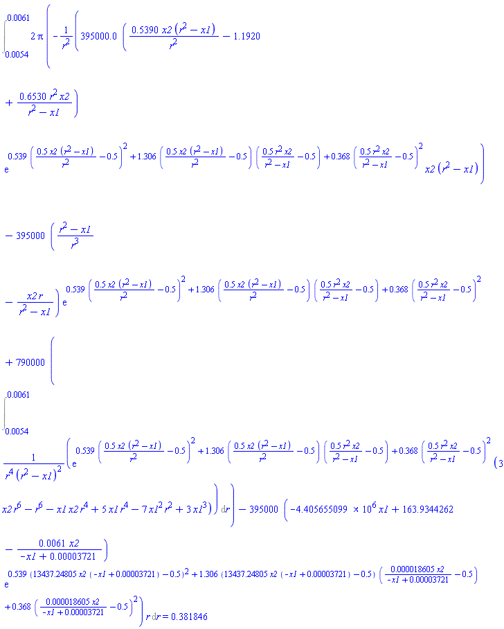Int(2*Pi*(-395000.0*(.5390*x2*(r^2-x1)/r^2-1.1920+.6530*r^2*x2/(r^2-x1))*exp(.539*(.5*x2*(r^2-x1)/r^2-.5)^2+1.306*(.5*x2*(r^2-x1)/r^2-.5)*(.5*r^2*x2/(r^2-x1)-.5)+.368*(.5*r^2*x2/(r^2-x1)-.5)^2)*x2*(r^2-x1)/r^2-395000*((r^2-x1)/r^3-x2*r/(r^2-x1))*exp(.539*(.5*x2*(r^2-x1)/r^2-.5)^2+1.306*(.5*x2*(r^2-x1)/r^2-.5)*(.5*r^2*x2/(r^2-x1)-.5)+.368*(.5*r^2*x2/(r^2-x1)-.5)^2)+790000*(Int(exp(.539*(.5*x2*(r^2-x1)/r^2-.5)^2+1.306*(.5*x2*(r^2-x1)/r^2-.5)*(.5*r^2*x2/(r^2-x1)-.5)+.368*(.5*r^2*x2/(r^2-x1)-.5)^2)*(3*r^6*x2-r^6-r^4*x1*x2+5*r^4*x1-7*r^2*x1^2+3*x1^3)/(r^4*(r^2-x1)^2), r = 0.54e-2 .. 0.61e-2))-395000*(-4405655.099*x1+163.9344262-0.61e-2*x2/(-x1+0.3721e-4))*exp(.539*(13437.24805*x2*(-x1+0.3721e-4)-.5)^2+1.306*(13437.24805*x2*(-x1+0.3721e-4)-.5)*(0.18605e-4*x2/(-x1+0.3721e-4)-.5)+.368*(0.18605e-4*x2/(-x1+0.3721e-4)-.5)^2))*r, r = 0.54e-2 .. 0.61e-2) = .381846