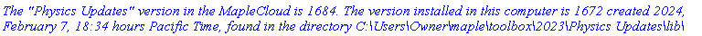 `The "Physics Updates" version in the MapleCloud is 1684. The version installed in this computer is 1672 created 2024, February 7, 18:34 hours Pacific Time, found in the directory C:\Users\Owner\maple\toolbox\2023\Physics Updates\lib\`