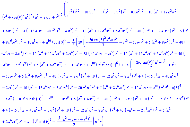 (a^8*(r^10-10*m*r^9+5*(a^2+8*m^2)*r^8-80*m^3*r^7+10*(a^4+12*a^2*m^2+8*m^4)*r^6+4*(-15*a^4*m-40*a^2*m^3-8*m^5)*r^5+10*(a^6+12*a^4*m^2+8*a^2*m^4)*r^4+40*(-a^6*m-2*a^4*m^3)*r^3+5*(a^8+8*a^6*m^2)*r^2-10*a^8*m*r+a^10)*cos(theta)^8-(28/3)*(-(30/7)*sin(theta)^2*a^4*m*r^5+r^10-10*m*r^9+5*(a^2+8*m^2)*r^8+40*(-a^2*m-2*m^3)*r^7+10*(a^4+12*a^2*m^2+8*m^4)*r^6+32*(-5*a^2*m^3-m^5)*r^5+10*(a^6+12*a^4*m^2+8*a^2*m^4)*r^4+40*(-a^6*m-2*a^4*m^3)*r^3+5*(a^8+8*a^6*m^2)*r^2-10*a^8*m*r+a^10)*a^6*r^2*cos(theta)^6+14*(-(260/7)*sin(theta)^2*a^6*m*r^3+r^10-10*m*r^9+5*(a^2+8*m^2)*r^8+40*(-a^2*m-2*m^3)*r^7+10*(a^4+12*a^2*m^2+8*m^4)*r^6+4*(-15*a^4*m-40*a^2*m^3-8*m^5)*r^5+10*(a^6+12*a^4*m^2+8*a^2*m^4)*r^4-80*a^4*m^3*r^3+5*(a^8+8*a^6*m^2)*r^2-10*a^8*m*r+a^10)*a^4*r^4*cos(theta)^4-4*a^2*(-10*a^8*m*r*sin(theta)^2+r^10-10*m*r^9+5*(a^2+8*m^2)*r^8+40*(-a^2*m-2*m^3)*r^7+10*(a^4+12*a^2*m^2+8*m^4)*r^6+4*(-15*a^4*m-40*a^2*m^3-8*m^5)*r^5+10*(a^6+12*a^4*m^2+8*a^2*m^4)*r^4+40*(-a^6*m-2*a^4*m^3)*r^3+5*(a^8+8*a^6*m^2)*r^2+a^10)*r^6*cos(theta)^2+(1/9)*r^8*(a^2-2*m*r+r^2)^5)*m^3*r/((r^2+cos(theta)^2*a^2)^9*(a^2-2*m*r+r^2)^5)