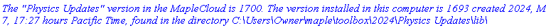 `The "Physics Updates" version in the MapleCloud is 1700. The version installed in this computer is 1693 created 2024, March 7, 17:27 hours Pacific Time, found in the directory C:\Users\Owner\maple\toolbox\2024\Physics Updates\lib\`