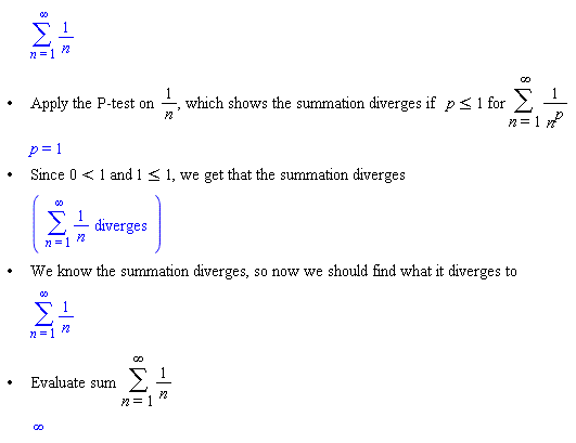 "[[,,[]],["&bullet;",,"Apply the P-test on" (1)/(n)", which shows the summation diverges if" p<=1 "for" (&sum;)1/((n)^p)],[,,p=1],["&bullet;",,"Since" 0<1 "and" 1<=1", we get that the summation diverges"],[,,([[(&sum;)(1)/(n)" diverges"]])],["&bullet;",,"We know the summation diverges, so now we should find what it diverges to"],[,,[]],["&bullet;",,"Evaluate sum" (&sum;)1/n],[,,infinity]]"