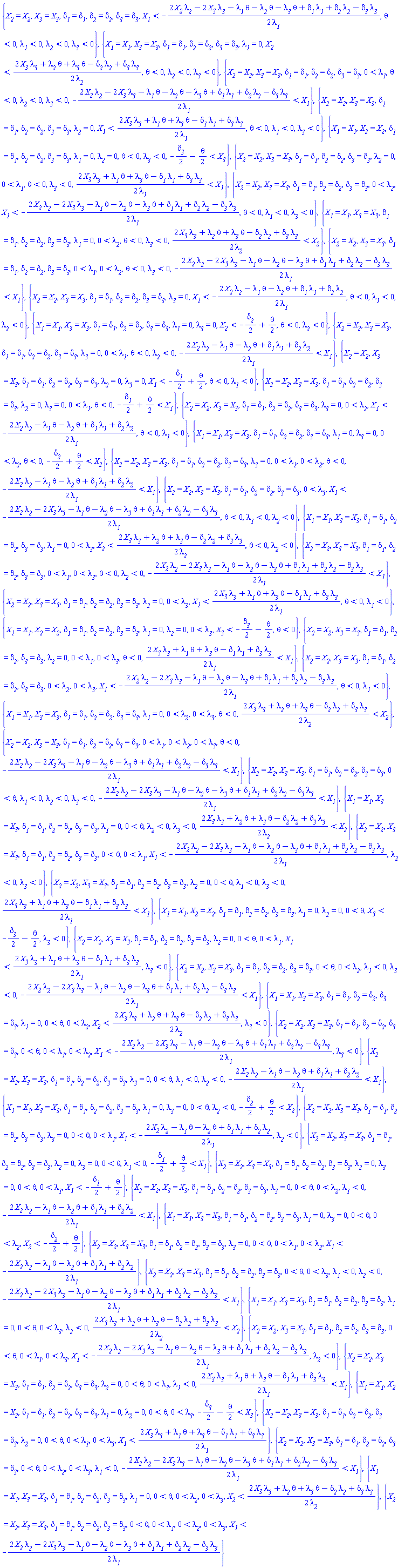 {X__2 = X__2, X__3 = X__3, delta__1 = delta__1, delta__2 = delta__2, delta__3 = delta__3, X__1 < -(1/2)*(2*X__2*lambda__2-2*X__3*lambda__3-lambda__1*theta-lambda__2*theta-lambda__3*theta+delta__1*lambda__1+delta__2*lambda__2-delta__3*lambda__3)/lambda__1, theta < 0, lambda__1 < 0, lambda__2 < 0, lambda__3 < 0}, {X__1 = X__1, X__3 = X__3, delta__1 = delta__1, delta__2 = delta__2, delta__3 = delta__3, lambda__1 = 0, X__2 < (1/2)*(2*X__3*lambda__3+lambda__2*theta+lambda__3*theta-delta__2*lambda__2+delta__3*lambda__3)/lambda__2, theta < 0, lambda__2 < 0, lambda__3 < 0}, {X__2 = X__2, X__3 = X__3, delta__1 = delta__1, delta__2 = delta__2, delta__3 = delta__3, 0 < lambda__1, theta < 0, lambda__2 < 0, lambda__3 < 0, -(1/2)*(2*X__2*lambda__2-2*X__3*lambda__3-lambda__1*theta-lambda__2*theta-lambda__3*theta+delta__1*lambda__1+delta__2*lambda__2-delta__3*lambda__3)/lambda__1 < X__1}, {X__2 = X__2, X__3 = X__3, delta__1 = delta__1, delta__2 = delta__2, delta__3 = delta__3, lambda__2 = 0, X__1 < (1/2)*(2*X__3*lambda__3+lambda__1*theta+lambda__3*theta-delta__1*lambda__1+delta__3*lambda__3)/lambda__1, theta < 0, lambda__1 < 0, lambda__3 < 0}, {X__1 = X__1, X__2 = X__2, delta__1 = delta__1, delta__2 = delta__2, delta__3 = delta__3, lambda__1 = 0, lambda__2 = 0, theta < 0, lambda__3 < 0, -(1/2)*delta__3-(1/2)*theta < X__3}, {X__2 = X__2, X__3 = X__3, delta__1 = delta__1, delta__2 = delta__2, delta__3 = delta__3, lambda__2 = 0, 0 < lambda__1, theta < 0, lambda__3 < 0, (1/2)*(2*X__3*lambda__3+lambda__1*theta+lambda__3*theta-delta__1*lambda__1+delta__3*lambda__3)/lambda__1 < X__1}, {X__2 = X__2, X__3 = X__3, delta__1 = delta__1, delta__2 = delta__2, delta__3 = delta__3, 0 < lambda__2, X__1 < -(1/2)*(2*X__2*lambda__2-2*X__3*lambda__3-lambda__1*theta-lambda__2*theta-lambda__3*theta+delta__1*lambda__1+delta__2*lambda__2-delta__3*lambda__3)/lambda__1, theta < 0, lambda__1 < 0, lambda__3 < 0}, {X__1 = X__1, X__3 = X__3, delta__1 = delta__1, delta__2 = delta__2, delta__3 = delta__3, lambda__1 = 0, 0 < lambda__2, theta < 0, lambda__3 < 0, (1/2)*(2*X__3*lambda__3+lambda__2*theta+lambda__3*theta-delta__2*lambda__2+delta__3*lambda__3)/lambda__2 < X__2}, {X__2 = X__2, X__3 = X__3, delta__1 = delta__1, delta__2 = delta__2, delta__3 = delta__3, 0 < lambda__1, 0 < lambda__2, theta < 0, lambda__3 < 0, -(1/2)*(2*X__2*lambda__2-2*X__3*lambda__3-lambda__1*theta-lambda__2*theta-lambda__3*theta+delta__1*lambda__1+delta__2*lambda__2-delta__3*lambda__3)/lambda__1 < X__1}, {X__2 = X__2, X__3 = X__3, delta__1 = delta__1, delta__2 = delta__2, delta__3 = delta__3, lambda__3 = 0, X__1 < -(1/2)*(2*X__2*lambda__2-lambda__1*theta-lambda__2*theta+delta__1*lambda__1+delta__2*lambda__2)/lambda__1, theta < 0, lambda__1 < 0, lambda__2 < 0}, {X__1 = X__1, X__3 = X__3, delta__1 = delta__1, delta__2 = delta__2, delta__3 = delta__3, lambda__1 = 0, lambda__3 = 0, X__2 < -(1/2)*delta__2+(1/2)*theta, theta < 0, lambda__2 < 0}, {X__2 = X__2, X__3 = X__3, delta__1 = delta__1, delta__2 = delta__2, delta__3 = delta__3, lambda__3 = 0, 0 < lambda__1, theta < 0, lambda__2 < 0, -(1/2)*(2*X__2*lambda__2-lambda__1*theta-lambda__2*theta+delta__1*lambda__1+delta__2*lambda__2)/lambda__1 < X__1}, {X__2 = X__2, X__3 = X__3, delta__1 = delta__1, delta__2 = delta__2, delta__3 = delta__3, lambda__2 = 0, lambda__3 = 0, X__1 < -(1/2)*delta__1+(1/2)*theta, theta < 0, lambda__1 < 0}, {X__2 = X__2, X__3 = X__3, delta__1 = delta__1, delta__2 = delta__2, delta__3 = delta__3, lambda__2 = 0, lambda__3 = 0, 0 < lambda__1, theta < 0, -(1/2)*delta__1+(1/2)*theta < X__1}, {X__2 = X__2, X__3 = X__3, delta__1 = delta__1, delta__2 = delta__2, delta__3 = delta__3, lambda__3 = 0, 0 < lambda__2, X__1 < -(1/2)*(2*X__2*lambda__2-lambda__1*theta-lambda__2*theta+delta__1*lambda__1+delta__2*lambda__2)/lambda__1, theta < 0, lambda__1 < 0}, {X__1 = X__1, X__3 = X__3, delta__1 = delta__1, delta__2 = delta__2, delta__3 = delta__3, lambda__1 = 0, lambda__3 = 0, 0 < lambda__2, theta < 0, -(1/2)*delta__2+(1/2)*theta < X__2}, {X__2 = X__2, X__3 = X__3, delta__1 = delta__1, delta__2 = delta__2, delta__3 = delta__3, lambda__3 = 0, 0 < lambda__1, 0 < lambda__2, theta < 0, -(1/2)*(2*X__2*lambda__2-lambda__1*theta-lambda__2*theta+delta__1*lambda__1+delta__2*lambda__2)/lambda__1 < X__1}, {X__2 = X__2, X__3 = X__3, delta__1 = delta__1, delta__2 = delta__2, delta__3 = delta__3, 0 < lambda__3, X__1 < -(1/2)*(2*X__2*lambda__2-2*X__3*lambda__3-lambda__1*theta-lambda__2*theta-lambda__3*theta+delta__1*lambda__1+delta__2*lambda__2-delta__3*lambda__3)/lambda__1, theta < 0, lambda__1 < 0, lambda__2 < 0}, {X__1 = X__1, X__3 = X__3, delta__1 = delta__1, delta__2 = delta__2, delta__3 = delta__3, lambda__1 = 0, 0 < lambda__3, X__2 < (1/2)*(2*X__3*lambda__3+lambda__2*theta+lambda__3*theta-delta__2*lambda__2+delta__3*lambda__3)/lambda__2, theta < 0, lambda__2 < 0}, {X__2 = X__2, X__3 = X__3, delta__1 = delta__1, delta__2 = delta__2, delta__3 = delta__3, 0 < lambda__1, 0 < lambda__3, theta < 0, lambda__2 < 0, -(1/2)*(2*X__2*lambda__2-2*X__3*lambda__3-lambda__1*theta-lambda__2*theta-lambda__3*theta+delta__1*lambda__1+delta__2*lambda__2-delta__3*lambda__3)/lambda__1 < X__1}, {X__2 = X__2, X__3 = X__3, delta__1 = delta__1, delta__2 = delta__2, delta__3 = delta__3, lambda__2 = 0, 0 < lambda__3, X__1 < (1/2)*(2*X__3*lambda__3+lambda__1*theta+lambda__3*theta-delta__1*lambda__1+delta__3*lambda__3)/lambda__1, theta < 0, lambda__1 < 0}, {X__1 = X__1, X__2 = X__2, delta__1 = delta__1, delta__2 = delta__2, delta__3 = delta__3, lambda__1 = 0, lambda__2 = 0, 0 < lambda__3, X__3 < -(1/2)*delta__3-(1/2)*theta, theta < 0}, {X__2 = X__2, X__3 = X__3, delta__1 = delta__1, delta__2 = delta__2, delta__3 = delta__3, lambda__2 = 0, 0 < lambda__1, 0 < lambda__3, theta < 0, (1/2)*(2*X__3*lambda__3+lambda__1*theta+lambda__3*theta-delta__1*lambda__1+delta__3*lambda__3)/lambda__1 < X__1}, {X__2 = X__2, X__3 = X__3, delta__1 = delta__1, delta__2 = delta__2, delta__3 = delta__3, 0 < lambda__2, 0 < lambda__3, X__1 < -(1/2)*(2*X__2*lambda__2-2*X__3*lambda__3-lambda__1*theta-lambda__2*theta-lambda__3*theta+delta__1*lambda__1+delta__2*lambda__2-delta__3*lambda__3)/lambda__1, theta < 0, lambda__1 < 0}, {X__1 = X__1, X__3 = X__3, delta__1 = delta__1, delta__2 = delta__2, delta__3 = delta__3, lambda__1 = 0, 0 < lambda__2, 0 < lambda__3, theta < 0, (1/2)*(2*X__3*lambda__3+lambda__2*theta+lambda__3*theta-delta__2*lambda__2+delta__3*lambda__3)/lambda__2 < X__2}, {X__2 = X__2, X__3 = X__3, delta__1 = delta__1, delta__2 = delta__2, delta__3 = delta__3, 0 < lambda__1, 0 < lambda__2, 0 < lambda__3, theta < 0, -(1/2)*(2*X__2*lambda__2-2*X__3*lambda__3-lambda__1*theta-lambda__2*theta-lambda__3*theta+delta__1*lambda__1+delta__2*lambda__2-delta__3*lambda__3)/lambda__1 < X__1}, {X__2 = X__2, X__3 = X__3, delta__1 = delta__1, delta__2 = delta__2, delta__3 = delta__3, 0 < theta, lambda__1 < 0, lambda__2 < 0, lambda__3 < 0, -(1/2)*(2*X__2*lambda__2-2*X__3*lambda__3-lambda__1*theta-lambda__2*theta-lambda__3*theta+delta__1*lambda__1+delta__2*lambda__2-delta__3*lambda__3)/lambda__1 < X__1}, {X__1 = X__1, X__3 = X__3, delta__1 = delta__1, delta__2 = delta__2, delta__3 = delta__3, lambda__1 = 0, 0 < theta, lambda__2 < 0, lambda__3 < 0, (1/2)*(2*X__3*lambda__3+lambda__2*theta+lambda__3*theta-delta__2*lambda__2+delta__3*lambda__3)/lambda__2 < X__2}, {X__2 = X__2, X__3 = X__3, delta__1 = delta__1, delta__2 = delta__2, delta__3 = delta__3, 0 < theta, 0 < lambda__1, X__1 < -(1/2)*(2*X__2*lambda__2-2*X__3*lambda__3-lambda__1*theta-lambda__2*theta-lambda__3*theta+delta__1*lambda__1+delta__2*lambda__2-delta__3*lambda__3)/lambda__1, lambda__2 < 0, lambda__3 < 0}, {X__2 = X__2, X__3 = X__3, delta__1 = delta__1, delta__2 = delta__2, delta__3 = delta__3, lambda__2 = 0, 0 < theta, lambda__1 < 0, lambda__3 < 0, (1/2)*(2*X__3*lambda__3+lambda__1*theta+lambda__3*theta-delta__1*lambda__1+delta__3*lambda__3)/lambda__1 < X__1}, {X__1 = X__1, X__2 = X__2, delta__1 = delta__1, delta__2 = delta__2, delta__3 = delta__3, lambda__1 = 0, lambda__2 = 0, 0 < theta, X__3 < -(1/2)*delta__3-(1/2)*theta, lambda__3 < 0}, {X__2 = X__2, X__3 = X__3, delta__1 = delta__1, delta__2 = delta__2, delta__3 = delta__3, lambda__2 = 0, 0 < theta, 0 < lambda__1, X__1 < (1/2)*(2*X__3*lambda__3+lambda__1*theta+lambda__3*theta-delta__1*lambda__1+delta__3*lambda__3)/lambda__1, lambda__3 < 0}, {X__2 = X__2, X__3 = X__3, delta__1 = delta__1, delta__2 = delta__2, delta__3 = delta__3, 0 < theta, 0 < lambda__2, lambda__1 < 0, lambda__3 < 0, -(1/2)*(2*X__2*lambda__2-2*X__3*lambda__3-lambda__1*theta-lambda__2*theta-lambda__3*theta+delta__1*lambda__1+delta__2*lambda__2-delta__3*lambda__3)/lambda__1 < X__1}, {X__1 = X__1, X__3 = X__3, delta__1 = delta__1, delta__2 = delta__2, delta__3 = delta__3, lambda__1 = 0, 0 < theta, 0 < lambda__2, X__2 < (1/2)*(2*X__3*lambda__3+lambda__2*theta+lambda__3*theta-delta__2*lambda__2+delta__3*lambda__3)/lambda__2, lambda__3 < 0}, {X__2 = X__2, X__3 = X__3, delta__1 = delta__1, delta__2 = delta__2, delta__3 = delta__3, 0 < theta, 0 < lambda__1, 0 < lambda__2, X__1 < -(1/2)*(2*X__2*lambda__2-2*X__3*lambda__3-lambda__1*theta-lambda__2*theta-lambda__3*theta+delta__1*lambda__1+delta__2*lambda__2-delta__3*lambda__3)/lambda__1, lambda__3 < 0}, {X__2 = X__2, X__3 = X__3, delta__1 = delta__1, delta__2 = delta__2, delta__3 = delta__3, lambda__3 = 0, 0 < theta, lambda__1 < 0, lambda__2 < 0, -(1/2)*(2*X__2*lambda__2-lambda__1*theta-lambda__2*theta+delta__1*lambda__1+delta__2*lambda__2)/lambda__1 < X__1}, {X__1 = X__1, X__3 = X__3, delta__1 = delta__1, delta__2 = delta__2, delta__3 = delta__3, lambda__1 = 0, lambda__3 = 0, 0 < theta, lambda__2 < 0, -(1/2)*delta__2+(1/2)*theta < X__2}, {X__2 = X__2, X__3 = X__3, delta__1 = delta__1, delta__2 = delta__2, delta__3 = delta__3, lambda__3 = 0, 0 < theta, 0 < lambda__1, X__1 < -(1/2)*(2*X__2*lambda__2-lambda__1*theta-lambda__2*theta+delta__1*lambda__1+delta__2*lambda__2)/lambda__1, lambda__2 < 0}, {X__2 = X__2, X__3 = X__3, delta__1 = delta__1, delta__2 = delta__2, delta__3 = delta__3, lambda__2 = 0, lambda__3 = 0, 0 < theta, lambda__1 < 0, -(1/2)*delta__1+(1/2)*theta < X__1}, {X__2 = X__2, X__3 = X__3, delta__1 = delta__1, delta__2 = delta__2, delta__3 = delta__3, lambda__2 = 0, lambda__3 = 0, 0 < theta, 0 < lambda__1, X__1 < -(1/2)*delta__1+(1/2)*theta}, {X__2 = X__2, X__3 = X__3, delta__1 = delta__1, delta__2 = delta__2, delta__3 = delta__3, lambda__3 = 0, 0 < theta, 0 < lambda__2, lambda__1 < 0, -(1/2)*(2*X__2*lambda__2-lambda__1*theta-lambda__2*theta+delta__1*lambda__1+delta__2*lambda__2)/lambda__1 < X__1}, {X__1 = X__1, X__3 = X__3, delta__1 = delta__1, delta__2 = delta__2, delta__3 = delta__3, lambda__1 = 0, lambda__3 = 0, 0 < theta, 0 < lambda__2, X__2 < -(1/2)*delta__2+(1/2)*theta}, {X__2 = X__2, X__3 = X__3, delta__1 = delta__1, delta__2 = delta__2, delta__3 = delta__3, lambda__3 = 0, 0 < theta, 0 < lambda__1, 0 < lambda__2, X__1 < -(1/2)*(2*X__2*lambda__2-lambda__1*theta-lambda__2*theta+delta__1*lambda__1+delta__2*lambda__2)/lambda__1}, {X__2 = X__2, X__3 = X__3, delta__1 = delta__1, delta__2 = delta__2, delta__3 = delta__3, 0 < theta, 0 < lambda__3, lambda__1 < 0, lambda__2 < 0, -(1/2)*(2*X__2*lambda__2-2*X__3*lambda__3-lambda__1*theta-lambda__2*theta-lambda__3*theta+delta__1*lambda__1+delta__2*lambda__2-delta__3*lambda__3)/lambda__1 < X__1}, {X__1 = X__1, X__3 = X__3, delta__1 = delta__1, delta__2 = delta__2, delta__3 = delta__3, lambda__1 = 0, 0 < theta, 0 < lambda__3, lambda__2 < 0, (1/2)*(2*X__3*lambda__3+lambda__2*theta+lambda__3*theta-delta__2*lambda__2+delta__3*lambda__3)/lambda__2 < X__2}, {X__2 = X__2, X__3 = X__3, delta__1 = delta__1, delta__2 = delta__2, delta__3 = delta__3, 0 < theta, 0 < lambda__1, 0 < lambda__3, X__1 < -(1/2)*(2*X__2*lambda__2-2*X__3*lambda__3-lambda__1*theta-lambda__2*theta-lambda__3*theta+delta__1*lambda__1+delta__2*lambda__2-delta__3*lambda__3)/lambda__1, lambda__2 < 0}, {X__2 = X__2, X__3 = X__3, delta__1 = delta__1, delta__2 = delta__2, delta__3 = delta__3, lambda__2 = 0, 0 < theta, 0 < lambda__3, lambda__1 < 0, (1/2)*(2*X__3*lambda__3+lambda__1*theta+lambda__3*theta-delta__1*lambda__1+delta__3*lambda__3)/lambda__1 < X__1}, {X__1 = X__1, X__2 = X__2, delta__1 = delta__1, delta__2 = delta__2, delta__3 = delta__3, lambda__1 = 0, lambda__2 = 0, 0 < theta, 0 < lambda__3, -(1/2)*delta__3-(1/2)*theta < X__3}, {X__2 = X__2, X__3 = X__3, delta__1 = delta__1, delta__2 = delta__2, delta__3 = delta__3, lambda__2 = 0, 0 < theta, 0 < lambda__1, 0 < lambda__3, X__1 < (1/2)*(2*X__3*lambda__3+lambda__1*theta+lambda__3*theta-delta__1*lambda__1+delta__3*lambda__3)/lambda__1}, {X__2 = X__2, X__3 = X__3, delta__1 = delta__1, delta__2 = delta__2, delta__3 = delta__3, 0 < theta, 0 < lambda__2, 0 < lambda__3, lambda__1 < 0, -(1/2)*(2*X__2*lambda__2-2*X__3*lambda__3-lambda__1*theta-lambda__2*theta-lambda__3*theta+delta__1*lambda__1+delta__2*lambda__2-delta__3*lambda__3)/lambda__1 < X__1}, {X__1 = X__1, X__3 = X__3, delta__1 = delta__1, delta__2 = delta__2, delta__3 = delta__3, lambda__1 = 0, 0 < theta, 0 < lambda__2, 0 < lambda__3, X__2 < (1/2)*(2*X__3*lambda__3+lambda__2*theta+lambda__3*theta-delta__2*lambda__2+delta__3*lambda__3)/lambda__2}, {X__2 = X__2, X__3 = X__3, delta__1 = delta__1, delta__2 = delta__2, delta__3 = delta__3, 0 < theta, 0 < lambda__1, 0 < lambda__2, 0 < lambda__3, X__1 < -(1/2)*(2*X__2*lambda__2-2*X__3*lambda__3-lambda__1*theta-lambda__2*theta-lambda__3*theta+delta__1*lambda__1+delta__2*lambda__2-delta__3*lambda__3)/lambda__1}
