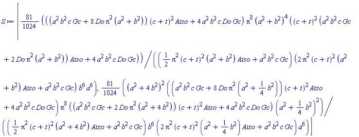 [(81/1024)*((a^2*b^2*c*Gc+8*Do*Pi^2*(a^2+b^2))*(c+t)^2*Aiso+4*a^2*b^2*c*Do*Gc)*Pi^8*(a^2+b^2)^4*((c+t)^2*(a^2*b^2*c*Gc+2*Do*Pi^2*(a^2+b^2))*Aiso+4*a^2*b^2*c*Do*Gc)/(((1/2)*Pi^2*(c+t)^2*(a^2+b^2)*Aiso+a^2*b^2*c*Gc)*(2*Pi^2*(c+t)^2*(a^2+b^2)*Aiso+a^2*b^2*c*Gc)*b^6*a^6), (81/1024)*(a^2+4*b^2)^2*((a^2*b^2*c*Gc+8*Do*Pi^2*(a^2+(1/4)*b^2))*(c+t)^2*Aiso+4*a^2*b^2*c*Do*Gc)*Pi^8*((a^2*b^2*c*Gc+2*Do*Pi^2*(a^2+4*b^2))*(c+t)^2*Aiso+4*a^2*b^2*c*Do*Gc)*(a^2+(1/4)*b^2)^2/(((1/2)*Pi^2*(c+t)^2*(a^2+4*b^2)*Aiso+a^2*b^2*c*Gc)*b^6*(2*Pi^2*(c+t)^2*(a^2+(1/4)*b^2)*Aiso+a^2*b^2*c*Gc)*a^6)]