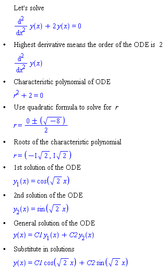 "[[,,"Let's solve"],[,,((&DifferentialD;)^2)/(&DifferentialD;x^2) y(x)+2 y(x)=0],["&bullet;",,"Highest derivative means the order of the ODE is" 2],[,,((&DifferentialD;)^2)/(&DifferentialD;x^2) y(x)],["&bullet;",,"Characteristic polynomial of ODE"],[,,r^2+2=0],["&bullet;",,"Use quadratic formula to solve for" r],[,,r=(0+/-([]))/2],["&bullet;",,"Roots of the characteristic polynomial"],[,,r=(-&ImaginaryI; sqrt(2),&ImaginaryI; sqrt(2))],["&bullet;",,"1st solution of the ODE"],[,,y[1](x)=cos(sqrt(2) x)],["&bullet;",,"2nd solution of the ODE"],[,,y[2](x)=sin(sqrt(2) x)],["&bullet;",,"General solution of the ODE"],[,,y(x)=C1 y[1](x)+C2 y[2](x)],["&bullet;",,"Substitute in solutions"],[,,y(x)=C1 cos(sqrt(2) x)+C2 sin(sqrt(2) x)]]"