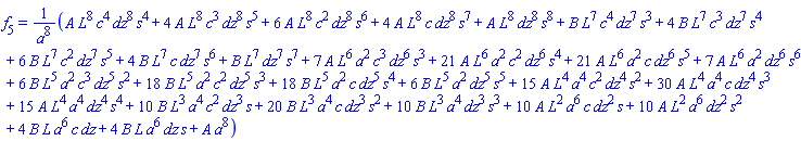 f[5] = (A*L^8*c^4*dz^8*s^4+4*A*L^8*c^3*dz^8*s^5+6*A*L^8*c^2*dz^8*s^6+4*A*L^8*c*dz^8*s^7+A*L^8*dz^8*s^8+B*L^7*c^4*dz^7*s^3+4*B*L^7*c^3*dz^7*s^4+6*B*L^7*c^2*dz^7*s^5+4*B*L^7*c*dz^7*s^6+B*L^7*dz^7*s^7+7*A*L^6*a^2*c^3*dz^6*s^3+21*A*L^6*a^2*c^2*dz^6*s^4+21*A*L^6*a^2*c*dz^6*s^5+7*A*L^6*a^2*dz^6*s^6+6*B*L^5*a^2*c^3*dz^5*s^2+18*B*L^5*a^2*c^2*dz^5*s^3+18*B*L^5*a^2*c*dz^5*s^4+6*B*L^5*a^2*dz^5*s^5+15*A*L^4*a^4*c^2*dz^4*s^2+30*A*L^4*a^4*c*dz^4*s^3+15*A*L^4*a^4*dz^4*s^4+10*B*L^3*a^4*c^2*dz^3*s+20*B*L^3*a^4*c*dz^3*s^2+10*B*L^3*a^4*dz^3*s^3+10*A*L^2*a^6*c*dz^2*s+10*A*L^2*a^6*dz^2*s^2+4*B*L*a^6*c*dz+4*B*L*a^6*dz*s+A*a^8)/a^8
