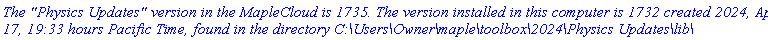 `The "Physics Updates" version in the MapleCloud is 1735. The version installed in this computer is 1732 created 2024, April 17, 19:33 hours Pacific Time, found in the directory C:\Users\Owner\maple\toolbox\2024\Physics Updates\lib\`