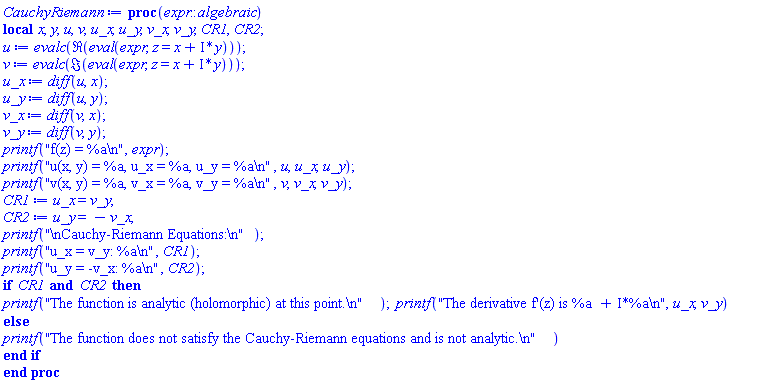 proc (expr::algebraic) local x, y, u, v, u_x, u_y, v_x, v_y, CR1, CR2; u := evalc(Re(eval(expr, z = x+I*y))); v := evalc(Im(eval(expr, z = x+I*y))); u_x := diff(u, x); u_y := diff(u, y); v_x := diff(v, x); v_y := diff(v, y); printf("f(z) = %a
", expr); printf("u(x, y) = %a, u_x = %a, u_y = %a
", u, u_x, u_y); printf("v(x, y) = %a, v_x = %a, v_y = %a
", v, v_x, v_y); CR1 := u_x = v_y; CR2 := u_y = -v_x; printf("
Cauchy-Riemann Equations:
"); printf("u_x = v_y: %a
", CR1); printf("u_y = -v_x: %a
", CR2); if CR1 and CR2 then printf("The function is analytic (holomorphic) at this point.
"); printf("The derivative f'(z) is %a + I*%a
", u_x, v_y) else printf("The function does not satisfy the Cauchy-Riemann equations and is not analytic.
") end if end proc