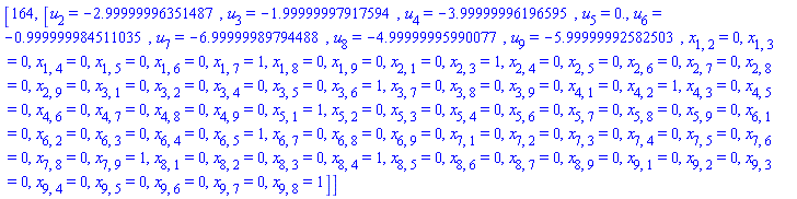 [164, [u[2] = HFloat(-2.9999999635148717), u[3] = HFloat(-1.9999999791759384), u[4] = HFloat(-3.999999961965951), u[5] = HFloat(0.0), u[6] = HFloat(-0.9999999845110354), u[7] = HFloat(-6.999999897944883), u[8] = HFloat(-4.99999995990077), u[9] = HFloat(-5.999999925825029), x[1, 2] = 0, x[1, 3] = 0, x[1, 4] = 0, x[1, 5] = 0, x[1, 6] = 0, x[1, 7] = 1, x[1, 8] = 0, x[1, 9] = 0, x[2, 1] = 0, x[2, 3] = 1, x[2, 4] = 0, x[2, 5] = 0, x[2, 6] = 0, x[2, 7] = 0, x[2, 8] = 0, x[2, 9] = 0, x[3, 1] = 0, x[3, 2] = 0, x[3, 4] = 0, x[3, 5] = 0, x[3, 6] = 1, x[3, 7] = 0, x[3, 8] = 0, x[3, 9] = 0, x[4, 1] = 0, x[4, 2] = 1, x[4, 3] = 0, x[4, 5] = 0, x[4, 6] = 0, x[4, 7] = 0, x[4, 8] = 0, x[4, 9] = 0, x[5, 1] = 1, x[5, 2] = 0, x[5, 3] = 0, x[5, 4] = 0, x[5, 6] = 0, x[5, 7] = 0, x[5, 8] = 0, x[5, 9] = 0, x[6, 1] = 0, x[6, 2] = 0, x[6, 3] = 0, x[6, 4] = 0, x[6, 5] = 1, x[6, 7] = 0, x[6, 8] = 0, x[6, 9] = 0, x[7, 1] = 0, x[7, 2] = 0, x[7, 3] = 0, x[7, 4] = 0, x[7, 5] = 0, x[7, 6] = 0, x[7, 8] = 0, x[7, 9] = 1, x[8, 1] = 0, x[8, 2] = 0, x[8, 3] = 0, x[8, 4] = 1, x[8, 5] = 0, x[8, 6] = 0, x[8, 7] = 0, x[8, 9] = 0, x[9, 1] = 0, x[9, 2] = 0, x[9, 3] = 0, x[9, 4] = 0, x[9, 5] = 0, x[9, 6] = 0, x[9, 7] = 0, x[9, 8] = 1]]