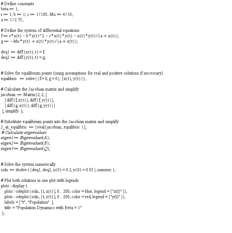 beta := 1; r := 1; b := 1; c := 1/100; Mu := 4*(1/10); a := 1/2.75; f := r*x(t)-b*x(t)^2-c*x(t)*y(t)-x(t)*y(t)/(a+x(t)); g := -Mu*y(t)+x(t)*y(t)/(a+x(t)); deq1 := diff(x(t), t) = f; deq2 := diff(y(t), t) = g; equilibrio := solve({f = 0, g = 0}, {x(t), y(t)}); jacobian := Matrix(2, 2, [[diff(f, x(t)), diff(f, y(t))], [diff(g, x(t)), diff(g, y(t))]], simplify); J_at_equilibrio := [eval(jacobian, equilibrio)]; eigen1 := Eigenvalues(A); eigen2 := Eigenvalues(B); eigen3 := Eigenvalues(Q); soln := dsolve({deq1, deq2, x(0) = .2, y(0) = 0.5e-1}, numeric); plots:-display(plots:-odeplot(soln, [t, x(t)], 0 .. 200, color = blue, legend = ["x(t)"]), plots:-odeplot(soln, [t, y(t)], 0 .. 200, color = red, legend = ["y(t)"]), labels = ["t", "Population"], title = "Population Dynamics with Beta = 1")