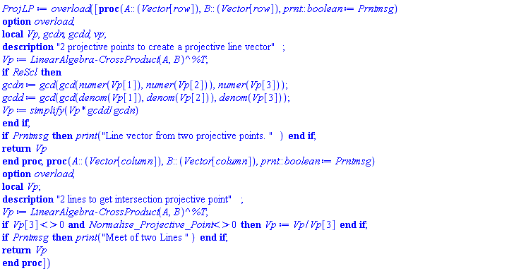 proc () option overload; [proc (A::(Vector[row]), B::(Vector[row]), prnt::boolean := Prntmsg) local Vp, gcdn, gcdd, vp; option overload; description "2 projective points to create a projective line vector"; Vp := LinearAlgebra:-CrossProduct(A, B)^%T; if ReScl then gcdn := gcd(gcd(numer(Vp[1]), numer(Vp[2])), numer(Vp[3])); gcdd := gcd(gcd(denom(Vp[1]), denom(Vp[2])), denom(Vp[3])); Vp := simplify(Vp*gcdd/gcdn) end if; if Prntmsg then print("Line vector from two projective points. ") end if; return Vp end proc, proc (A::(Vector[column]), B::(Vector[column]), prnt::boolean := Prntmsg) local Vp; option overload; description "2 lines to get intersection projective point"; Vp := LinearAlgebra:-CrossProduct(A, B)^%T; if Vp[3] <> 0 and Normalise_Projective_Point <> 0 then Vp := Vp/Vp[3] end if; if Prntmsg then print("Meet of two Lines ") end if; return Vp end proc] end proc