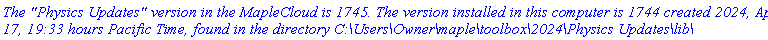 `The "Physics Updates" version in the MapleCloud is 1745. The version installed in this computer is 1744 created 2024, April 17, 19:33 hours Pacific Time, found in the directory C:\Users\Owner\maple\toolbox\2024\Physics Updates\lib\`