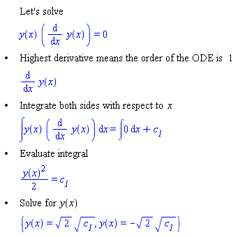 "[[,,"Let's solve"],[,,y(x) ((&DifferentialD;)/(&DifferentialD;x) y(x))=0],["&bullet;",,"Highest derivative means the order of the ODE is" 1],[,,(&DifferentialD;)/(&DifferentialD;x) y(x)],["&bullet;",,"Integrate both sides with respect to" x],[,,&int;y(x) ((&DifferentialD;)/(&DifferentialD;x) y(x)) &DifferentialD;x=&int;0 &DifferentialD;x+`c__1`],["&bullet;",,"Evaluate integral"],[,,((y(x))^2)/2=`c__1`],["&bullet;",,"Solve for" y(x)],[,,{y(x)=sqrt(2) sqrt(`c__1`),y(x)=-sqrt(2) sqrt(`c__1`)}]]"