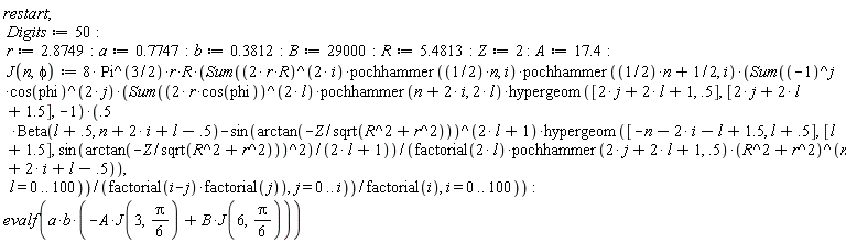 "restart;  Digits:=50:  r:=2.8749:a:=0.7747:b:=0.3812:B:=29000:R:=5.4813:Z:=2 :A:=17.4:  J(n,phi):= 8* Pi^(3/2)*r*R*(Sum((2* r*R)^(2* i)*pochhammer((1/2)*n, i)*pochhammer((1/2)*n+1/2, i)*(Sum((-1)^j*cos(phi)^(2* j)*(Sum((2* r*cos(phi))^(2* l)*pochhammer(n+2* i, 2* l)*hypergeom([2* j+2* l+1, .5], [2* j+2* l+1.5], -1)*(.5   *Beta(l+.5, n+2* i+l-.5)-sin(arctan(-Z/sqrt(R^2+r^2)))^(2* l+1)*hypergeom([-n-2* i-l+1.5, l+.5], [l+1.5], sin(arctan(-Z/sqrt(R^2+r^2)))^2)/(2* l+1))/(factorial(2* l)*pochhammer(2* j+2* l+1, .5)*(R^2+r^2)^(n+2* i+l-.5)),   l = 0 .. 100))/(factorial(i-j)*factorial(j)),j = 0 .. i))/factorial(i), i = 0 .. 100)):  evalf(a*b*(-A*J(3,Pi/(6))+B*J(6,Pi/(6))))"