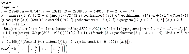 restart; Digits := 50; r := 2.8749; a := .7747; b := .3812; B := 29000; R := 5.4813; Z := 2; A := 17.4; J := unapply(8*Pi^(3/2)*r*R*(Sum((2*r*R)^(2*i)*pochhammer((1/2)*n, i)*pochhammer((1/2)*n+1/2, i)*(Sum((-1)^j*cos(phi)^(2*j)*(Sum((2*r*cos(phi))^(2*l)*pochhammer(n+2*i, 2*l)*hypergeom([2*j+2*l+1, .5], [2*j+2*l+1.5], -1)*(.5*Beta(l+.5, n+2*i+l-.5)-sin(arctan(-Z/sqrt(R^2+r^2)))^(2*l+1)*hypergeom([-n-2*i-l+1.5, l+.5], [l+1.5], sin(arctan(-Z/sqrt(R^2+r^2)))^2)/(2*l+1))/(factorial(2*l)*pochhammer(2*j+2*l+1, .5)*(R^2+r^2)^(n+2*i+l-.5)), l = 0 .. 100))/(factorial(i-j)*factorial(j)), j = 0 .. i))/factorial(i), i = 0 .. 100)), [n, phi]); evalf(a*b*(-A*J(3, (1/6)*Pi)+B*J(6, (1/6)*Pi)))