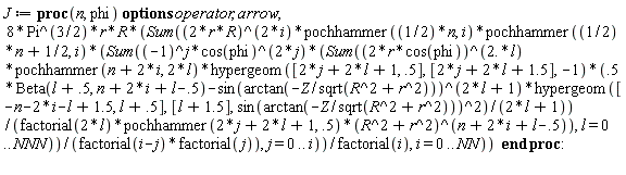 J := proc (n, phi) options operator, arrow; 8*Pi^(3/2)*r*R*(Sum((2*r*R)^(2*i)*pochhammer((1/2)*n, i)*pochhammer((1/2)*n+1/2, i)*(Sum((-1)^j*cos(phi)^(2*j)*(Sum((2*r*cos(phi))^(2.*l)*pochhammer(n+2*i, 2*l)*hypergeom([2*j+2*l+1, .5], [2*j+2*l+1.5], -1)*(.5*Beta(l+.5, n+2*i+l-.5)-sin(arctan(-Z/sqrt(R^2+r^2)))^(2*l+1)*hypergeom([-n-2*i-l+1.5, l+.5], [l+1.5], sin(arctan(-Z/sqrt(R^2+r^2)))^2)/(2*l+1))/(factorial(2*l)*pochhammer(2*j+2*l+1, .5)*(R^2+r^2)^(n+2*i+l-.5)), l = 0 .. NNN))/(factorial(i-j)*factorial(j)), j = 0 .. i))/factorial(i), i = 0 .. NN)) end proc: