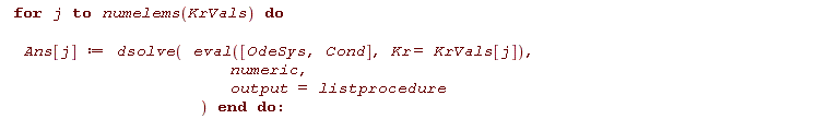 for j to numelems(KrVals) do Ans[j] := dsolve(eval([OdeSys, Cond], Kr = KrVals[j]), numeric, output = listprocedure) end do