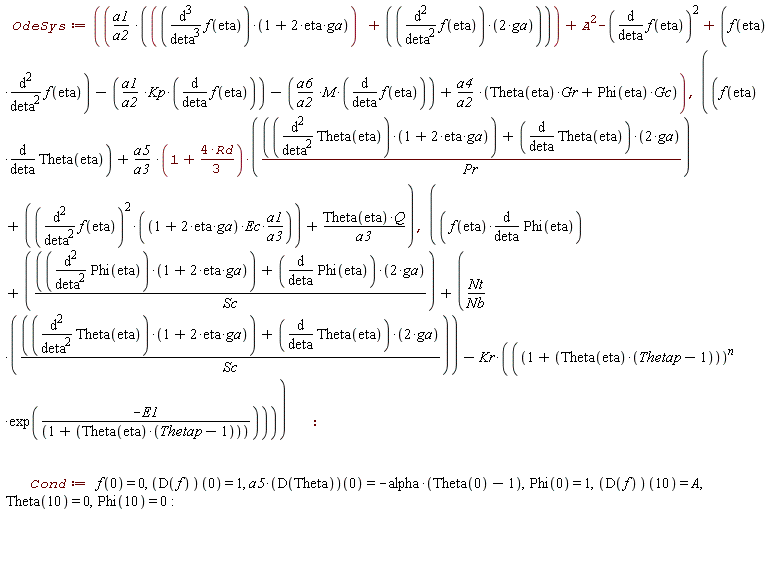 OdeSys := a1*((diff(f(eta), eta, eta, eta))*(2*eta*ga+1)+2*(diff(f(eta), eta, eta))*ga)/a2+A^2-(diff(f(eta), eta))^2+f(eta)*(diff(f(eta), eta, eta))-a1*Kp*(diff(f(eta), eta))/a2-a6*M*(diff(f(eta), eta))/a2+a4*(Theta(eta)*Gr+Phi(eta)*Gc)/a2, f(eta)*(diff(Theta(eta), eta))+a5*(1+4*Rd*(1/3))*((diff(Theta(eta), eta, eta))*(2*eta*ga+1)+2*(diff(Theta(eta), eta))*ga)/(a3*Pr)+(diff(f(eta), eta, eta))^2*(2*eta*ga+1)*Ec*a1/a3+Theta(eta)*Q/a3, f(eta)*(diff(Phi(eta), eta))+((diff(Phi(eta), eta, eta))*(2*eta*ga+1)+2*(diff(Phi(eta), eta))*ga)/Sc+Nt*((diff(Theta(eta), eta, eta))*(2*eta*ga+1)+2*(diff(Theta(eta), eta))*ga)/(Nb*Sc)-Kr*(1+Theta(eta)*(Thetap-1))^n*exp(-E1/(1+Theta(eta)*(Thetap-1))); Cond := f(0) = 0, (D(f))(0) = 1, a5*(D(Theta))(0) = -alpha*(Theta(0)-1), Phi(0) = 1, (D(f))(10) = A, Theta(10) = 0, Phi(10) = 0