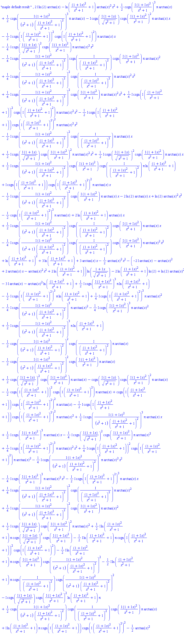 "maple default result ", (2*I)*ln(2)*arctan(x)-ln((1+I*x)^2/(x^2+1)+1)*arctan(x)^2*x^2+(1/2)*csgn(I*(1+I*x)^2/(x^2+1))^3*Pi*arctan(x)+(1/2)*csgn(I*(1+I*x)^2/((x^2+1)*((1+I*x)^2/(x^2+1)+1)^2))^3*Pi*arctan(x)-I*csgn(I*(1+I*x)/(x^2+1)^(1/2))*csgn(I*(1+I*x)^2/(x^2+1))^2*Pi*arctan(x)*x-((1/2)*I)*csgn(I*((1+I*x)^2/(x^2+1)+1))^2*csgn(I*((1+I*x)^2/(x^2+1)+1)^2)*Pi*arctan(x)*x-((1/4)*I)*csgn(I*(1+I*x)/(x^2+1)^(1/2))^2*csgn(I*(1+I*x)^2/(x^2+1))*Pi*arctan(x)^2*x^2-((1/4)*I)*csgn(I*(1+I*x)^2/((x^2+1)*((1+I*x)^2/(x^2+1)+1)^2))*csgn(I/((1+I*x)^2/(x^2+1)+1)^2)*csgn(I*(1+I*x)^2/(x^2+1))*Pi*arctan(x)^2+((1/4)*I)*csgn(I*(1+I*x)^2/((x^2+1)*((1+I*x)^2/(x^2+1)+1)^2))^2*csgn(I/((1+I*x)^2/(x^2+1)+1)^2)*Pi*arctan(x)^2*x^2+((1/4)*I)*csgn(I*(1+I*x)^2/((x^2+1)*((1+I*x)^2/(x^2+1)+1)^2))^2*csgn(I*(1+I*x)^2/(x^2+1))*Pi*arctan(x)^2*x^2+((1/4)*I)*csgn(I*((1+I*x)^2/(x^2+1)+1))^2*csgn(I*((1+I*x)^2/(x^2+1)+1)^2)*Pi*arctan(x)^2*x^2-((1/2)*I)*csgn(I*((1+I*x)^2/(x^2+1)+1))*csgn(I*((1+I*x)^2/(x^2+1)+1)^2)^2*Pi*arctan(x)^2*x^2-((1/2)*I)*csgn(I*(1+I*x)^2/((x^2+1)*((1+I*x)^2/(x^2+1)+1)^2))^2*csgn(I/((1+I*x)^2/(x^2+1)+1)^2)*Pi*arctan(x)*x+((1/2)*I)*csgn(I*(1+I*x)/(x^2+1)^(1/2))*csgn(I*(1+I*x)^2/(x^2+1))^2*Pi*arctan(x)^2*x^2+((1/2)*I)*csgn(I*(1+I*x)/(x^2+1)^(1/2))^2*csgn(I*(1+I*x)^2/(x^2+1))*Pi*arctan(x)*x+((1/2)*I)*csgn(I*(1+I*x)^2/((x^2+1)*((1+I*x)^2/(x^2+1)+1)^2))*csgn(I*(1+I*x)^2/(x^2+1))*csgn(I/((1+I*x)^2/(x^2+1)+1)^2)*Pi*ln((1+I*x)^2/(x^2+1)+1)+I*csgn(I*((1+I*x)^2/(x^2+1)+1))*csgn(I*((1+I*x)^2/(x^2+1)+1)^2)^2*Pi*arctan(x)*x-((1/2)*I)*csgn(I*(1+I*x)^2/((x^2+1)*((1+I*x)^2/(x^2+1)+1)^2))^2*csgn(I*(1+I*x)^2/(x^2+1))*Pi*arctan(x)*x-2*ln(2)*arctan(x)*x+ln(2)*arctan(x)^2*x^2-(1/2)*csgn(I*((1+I*x)^2/(x^2+1)+1)^2)^3*Pi*arctan(x)+2*ln((1+I*x)^2/(x^2+1)+1)*arctan(x)*x+((1/2)*I)*csgn(I*(1+I*x)^2/((x^2+1)*((1+I*x)^2/(x^2+1)+1)^2))*csgn(I/((1+I*x)^2/(x^2+1)+1)^2)*csgn(I*(1+I*x)^2/(x^2+1))*Pi*arctan(x)*x-((1/4)*I)*csgn(I*(1+I*x)^2/((x^2+1)*((1+I*x)^2/(x^2+1)+1)^2))*csgn(I/((1+I*x)^2/(x^2+1)+1)^2)*csgn(I*(1+I*x)^2/(x^2+1))*Pi*arctan(x)^2*x^2+ln((1+I*x)^2/(x^2+1)+1)^2+3*ln((1+I*x)^2/(x^2+1)+1)+3*arctan(x)*x-(1/2)*arctan(x)^2*x^2-(-(2*I)*arctan(x)-arctan(x)^2+2*arctan(x)*x-arctan(x)^2*x^2+2*ln((1+I*x)^2/(x^2+1)+1))*ln((1+I*x)/(x^2+1)^(1/2))-2*ln((1+I*x)^2/(x^2+1)+1)*ln(2)+ln(2)*arctan(x)^2-(3*I)*arctan(x)-arctan(x)^2*ln((1+I*x)^2/(x^2+1)+1)+((1/2)*I)*csgn(I*(1+I*x)^2/(x^2+1))^3*Pi*ln((1+I*x)^2/(x^2+1)+1)-((1/2)*I)*csgn(I*((1+I*x)^2/(x^2+1)+1)^2)^3*Pi*ln((1+I*x)^2/(x^2+1)+1)+((1/4)*I)*csgn(I*((1+I*x)^2/(x^2+1)+1)^2)^3*Pi*arctan(x)^2-((1/4)*I)*csgn(I*(1+I*x)^2/((x^2+1)*((1+I*x)^2/(x^2+1)+1)^2))^3*Pi*arctan(x)^2-((1/4)*I)*csgn(I*(1+I*x)^2/(x^2+1))^3*Pi*arctan(x)^2+((1/2)*I)*csgn(I*(1+I*x)^2/((x^2+1)*((1+I*x)^2/(x^2+1)+1)^2))^3*Pi*ln((1+I*x)^2/(x^2+1)+1)-(1/2)*csgn(I*(1+I*x)^2/((x^2+1)*((1+I*x)^2/(x^2+1)+1)^2))^2*csgn(I/((1+I*x)^2/(x^2+1)+1)^2)*Pi*arctan(x)-(1/2)*csgn(I*(1+I*x)^2/((x^2+1)*((1+I*x)^2/(x^2+1)+1)^2))^2*csgn(I*(1+I*x)^2/(x^2+1))*Pi*arctan(x)+(1/2)*csgn(I*(1+I*x)/(x^2+1)^(1/2))^2*csgn(I*(1+I*x)^2/(x^2+1))*Pi*arctan(x)-csgn(I*(1+I*x)/(x^2+1)^(1/2))*csgn(I*(1+I*x)^2/(x^2+1))^2*Pi*arctan(x)-(1/2)*csgn(I*((1+I*x)^2/(x^2+1)+1))^2*csgn(I*((1+I*x)^2/(x^2+1)+1)^2)*Pi*arctan(x)+csgn(I*((1+I*x)^2/(x^2+1)+1))*csgn(I*((1+I*x)^2/(x^2+1)+1)^2)^2*Pi*arctan(x)-((1/2)*I)*csgn(I*((1+I*x)^2/(x^2+1)+1))*csgn(I*((1+I*x)^2/(x^2+1)+1)^2)^2*Pi*arctan(x)^2+((1/2)*I)*csgn(I*(1+I*x)^2/((x^2+1)*((1+I*x)^2/(x^2+1)+1)^2))^3*Pi*arctan(x)*x+((1/2)*I)*csgn(I*(1+I*x)^2/(x^2+1))^3*Pi*arctan(x)*x-((1/4)*I)*csgn(I*(1+I*x)/(x^2+1)^(1/2))^2*csgn(I*(1+I*x)^2/(x^2+1))*Pi*arctan(x)^2+((1/4)*I)*csgn(I*((1+I*x)^2/(x^2+1)+1)^2)^3*Pi*arctan(x)^2*x^2+((1/4)*I)*csgn(I*((1+I*x)^2/(x^2+1)+1))^2*csgn(I*((1+I*x)^2/(x^2+1)+1)^2)*Pi*arctan(x)^2-((1/4)*I)*csgn(I*(1+I*x)^2/((x^2+1)*((1+I*x)^2/(x^2+1)+1)^2))^3*Pi*arctan(x)^2*x^2-((1/4)*I)*csgn(I*(1+I*x)^2/(x^2+1))^3*Pi*arctan(x)^2*x^2-((1/2)*I)*csgn(I*((1+I*x)^2/(x^2+1)+1)^2)^3*Pi*arctan(x)*x+((1/4)*I)*csgn(I*(1+I*x)^2/((x^2+1)*((1+I*x)^2/(x^2+1)+1)^2))^2*csgn(I/((1+I*x)^2/(x^2+1)+1)^2)*Pi*arctan(x)^2+((1/4)*I)*csgn(I*(1+I*x)^2/((x^2+1)*((1+I*x)^2/(x^2+1)+1)^2))^2*csgn(I*(1+I*x)^2/(x^2+1))*Pi*arctan(x)^2+((1/2)*I)*csgn(I*(1+I*x)/(x^2+1)^(1/2))*csgn(I*(1+I*x)^2/(x^2+1))^2*Pi*arctan(x)^2+((1/2)*I)*ln((1+I*x)^2/(x^2+1)+1)*Pi*csgn(I*(1+I*x)/(x^2+1)^(1/2))^2*csgn(I*(1+I*x)^2/(x^2+1))-((1/2)*I)*ln((1+I*x)^2/(x^2+1)+1)*Pi*csgn(I*((1+I*x)^2/(x^2+1)+1))^2*csgn(I*((1+I*x)^2/(x^2+1)+1)^2)-((1/2)*I)*ln((1+I*x)^2/(x^2+1)+1)*Pi*csgn(I*(1+I*x)^2/(x^2+1))*csgn(I*(1+I*x)^2/((x^2+1)*((1+I*x)^2/(x^2+1)+1)^2))^2-((1/2)*I)*ln((1+I*x)^2/(x^2+1)+1)*Pi*csgn(I/((1+I*x)^2/(x^2+1)+1)^2)*csgn(I*(1+I*x)^2/((x^2+1)*((1+I*x)^2/(x^2+1)+1)^2))^2-I*csgn(I*(1+I*x)/(x^2+1)^(1/2))*csgn(I*(1+I*x)^2/(x^2+1))^2*ln((1+I*x)^2/(x^2+1)+1)*Pi+(1/2)*csgn(I*(1+I*x)^2/((x^2+1)*((1+I*x)^2/(x^2+1)+1)^2))*csgn(I/((1+I*x)^2/(x^2+1)+1)^2)*csgn(I*(1+I*x)^2/(x^2+1))*Pi*arctan(x)+I*ln((1+I*x)^2/(x^2+1)+1)*Pi*csgn(I*((1+I*x)^2/(x^2+1)+1))*csgn(I*((1+I*x)^2/(x^2+1)+1)^2)^2-(1/2)*arctan(x)^2
