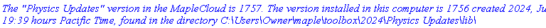 `The "Physics Updates" version in the MapleCloud is 1757. The version installed in this computer is 1756 created 2024, June 5, 19:39 hours Pacific Time, found in the directory C:\Users\Owner\maple\toolbox\2024\Physics Updates\lib\`