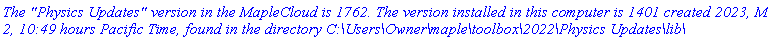 `The "Physics Updates" version in the MapleCloud is 1762. The version installed in this computer is 1401 created 2023, March 2, 10:49 hours Pacific Time, found in the directory C:\Users\Owner\maple\toolbox\2022\Physics Updates\lib\`