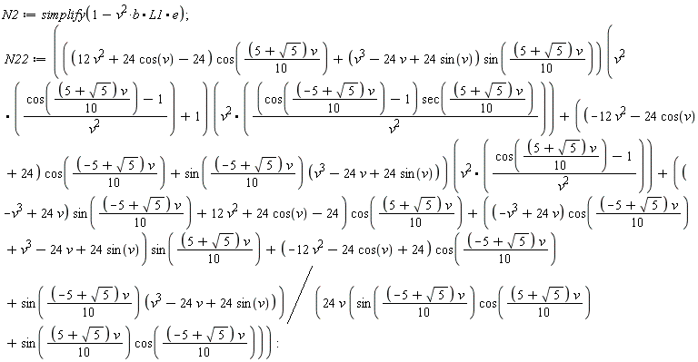 N2 := simplify(1-v^2*b.L1.e); N22 := (Typesetting[delayDotProduct](((12*v^2+24*cos(v)-24)*cos((1/10)*(5+sqrt(5))*v)+(v^3-24*v+24*sin(v))*sin((1/10)*(5+sqrt(5))*v))*(v^2.((cos((1/10)*(5+sqrt(5))*v)-1)/v^2)+1), v^2.((cos((1/10)*(-5+sqrt(5))*v)-1)*sec((1/10)*(5+sqrt(5))*v)/v^2), true)+Typesetting[delayDotProduct]((-12*v^2-24*cos(v)+24)*cos((1/10)*(-5+sqrt(5))*v)+sin((1/10)*(-5+sqrt(5))*v)*(v^3-24*v+24*sin(v)), v^2.((cos((1/10)*(5+sqrt(5))*v)-1)/v^2), true)+((-v^3+24*v)*sin((1/10)*(-5+sqrt(5))*v)+12*v^2+24*cos(v)-24)*cos((1/10)*(5+sqrt(5))*v)+((-v^3+24*v)*cos((1/10)*(-5+sqrt(5))*v)+v^3-24*v+24*sin(v))*sin((1/10)*(5+sqrt(5))*v)+(-12*v^2-24*cos(v)+24)*cos((1/10)*(-5+sqrt(5))*v)+sin((1/10)*(-5+sqrt(5))*v)*(v^3-24*v+24*sin(v)))/(24*v*(sin((1/10)*(-5+sqrt(5))*v)*cos((1/10)*(5+sqrt(5))*v)+sin((1/10)*(5+sqrt(5))*v)*cos((1/10)*(-5+sqrt(5))*v)))