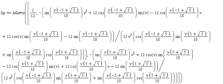bp := Matrix([1/12, -(sin((1/10)*v*(-5+sqrt(5)))*v^2+12*cos((1/10)*v*(-5+sqrt(5)))*sin(v)-12*cos((1/10)*v*(-5+sqrt(5)))*v+12*cos(v)*sin((1/10)*v*(-5+sqrt(5)))-12*sin((1/10)*v*(-5+sqrt(5))))/(12*v^2*(cos((1/10)*v*(-5+sqrt(5)))*sin((1/10)*v*(5+sqrt(5)))+sin((1/10)*v*(-5+sqrt(5)))*cos((1/10)*v*(5+sqrt(5))))), -(sin((1/10)*v*(5+sqrt(5)))*v^2+12*cos(v)*sin((1/10)*v*(5+sqrt(5)))-12*cos((1/10)*v*(5+sqrt(5)))*sin(v)+12*cos((1/10)*v*(5+sqrt(5)))*v-12*sin((1/10)*v*(5+sqrt(5))))/(12*v^2*(cos((1/10)*v*(-5+sqrt(5)))*sin((1/10)*v*(5+sqrt(5)))+sin((1/10)*v*(-5+sqrt(5)))*cos((1/10)*v*(5+sqrt(5)))))])