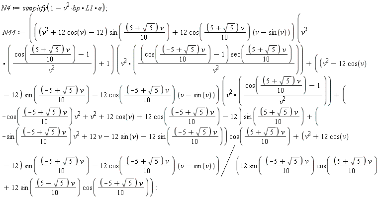 N4 := simplify(1-v^2*bp.L1.e); N44 := (Typesetting[delayDotProduct](((v^2+12*cos(v)-12)*sin((1/10)*(5+sqrt(5))*v)+12*cos((1/10)*(5+sqrt(5))*v)*(v-sin(v)))*(v^2.((cos((1/10)*(5+sqrt(5))*v)-1)/v^2)+1), v^2.((cos((1/10)*(-5+sqrt(5))*v)-1)*sec((1/10)*(5+sqrt(5))*v)/v^2), true)+Typesetting[delayDotProduct]((v^2+12*cos(v)-12)*sin((1/10)*(-5+sqrt(5))*v)-12*cos((1/10)*(-5+sqrt(5))*v)*(v-sin(v)), v^2.((cos((1/10)*(5+sqrt(5))*v)-1)/v^2), true)+(-cos((1/10)*(-5+sqrt(5))*v)*v^2+v^2+12*cos(v)+12*cos((1/10)*(-5+sqrt(5))*v)-12)*sin((1/10)*(5+sqrt(5))*v)+(-sin((1/10)*(-5+sqrt(5))*v)*v^2+12*v-12*sin(v)+12*sin((1/10)*(-5+sqrt(5))*v))*cos((1/10)*(5+sqrt(5))*v)+(v^2+12*cos(v)-12)*sin((1/10)*(-5+sqrt(5))*v)-12*cos((1/10)*(-5+sqrt(5))*v)*(v-sin(v)))/(12*sin((1/10)*(-5+sqrt(5))*v)*cos((1/10)*(5+sqrt(5))*v)+12*sin((1/10)*(5+sqrt(5))*v)*cos((1/10)*(-5+sqrt(5))*v))