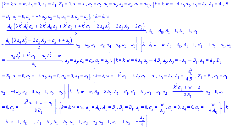 {k = k, w = w, A[0] = 0, A[1] = A[1], B[1] = 0, a[1] = a[1], a[2] = a[2], a[3] = a[3], a[4] = a[4], a[5] = a[5]}, {k = k, w = -4*A[0]*a[5], A[0] = A[0], A[1] = A[1], B[1] = B[1], a[1] = 0, a[2] = -4*a[5], a[3] = 0, a[4] = 0, a[5] = a[5]}, {k = k, w = (1/2)*A[0]*(3*k^2*A[0]^2*a[4]+2*k^2*A[0]*a[3]+k^2*a[2]+4*k^2*a[5]+2*A[0]^2*a[4]+2*A[0]*a[3]+2*a[2]), A[0] = A[0], A[1] = 0, B[1] = 0, a[1] = -(1/2)*A[0]*(3*A[0]^2*a[4]+2*A[0]*a[3]+a[2]+4*a[5]), a[2] = a[2], a[3] = a[3], a[4] = a[4], a[5] = a[5]}, {k = k, w = w, A[0] = A[0], A[1] = 0, B[1] = 0, a[1] = a[1], a[2] = (-A[0]^3*a[4]+k^2*a[1]-A[0]^2*a[3]+w)/A[0], a[3] = a[3], a[4] = a[4], a[5] = a[5]}, {k = k, w = 4*A[1]*a[5]+4*B[1]*a[5], A[0] = -A[1]-B[1], A[1] = A[1], B[1] = B[1], a[1] = 0, a[2] = -4*a[5], a[3] = 0, a[4] = 0, a[5] = a[5]}, {k = k, w = -k^2*a[1]-4*A[0]*a[5]+a[1], A[0] = A[0], A[1] = (1/4)*A[0]^2/B[1], B[1] = B[1], a[1] = a[1], a[2] = -4*a[5], a[3] = 0, a[4] = 0, a[5] = a[5]}, {k = k, w = w, A[0] = 2*B[1], A[1] = B[1], B[1] = B[1], a[1] = a[1], a[2] = (1/2)*(k^2*a[1]+w-a[1])/B[1], a[3] = 0, a[4] = 0, a[5] = -(1/8)*(k^2*a[1]+w-a[1])/B[1]}, {k = k, w = w, A[0] = A[0], A[1] = B[1], B[1] = B[1], a[1] = 0, a[2] = w/A[0], a[3] = 0, a[4] = 0, a[5] = -(1/4)*w/A[0]}, {k = k, w = 0, A[0] = 0, A[1] = B[1], B[1] = B[1], a[1] = 0, a[2] = a[2], a[3] = 0, a[4] = 0, a[5] = -(1/4)*a[2]}