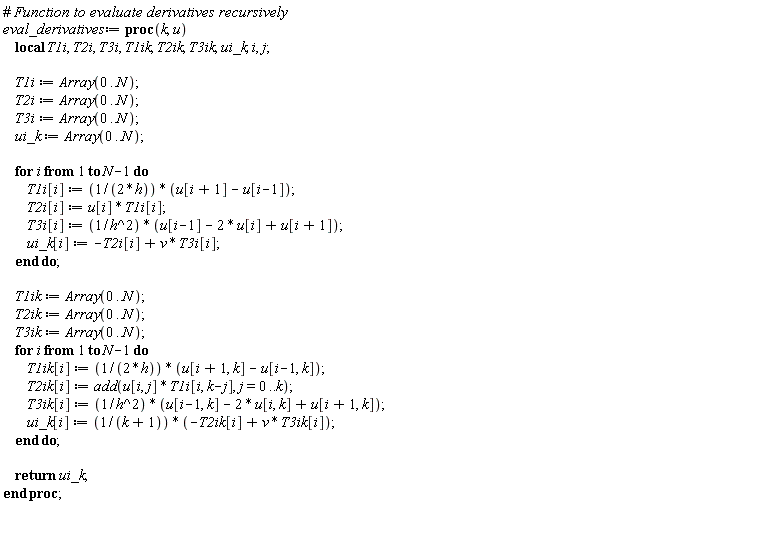 eval_derivatives := proc (k, u) local T1i, T2i, T3i, T1ik, T2ik, T3ik, ui_k, i, j; T1i := Array(0 .. N); T2i := Array(0 .. N); T3i := Array(0 .. N); ui_k := Array(0 .. N); for i to N-1 do T1i[i] := (1/2)*(u[i+1]-u[i-1])/h; T2i[i] := u[i]*T1i[i]; T3i[i] := (u[i-1]-2*u[i]+u[i+1])/h^2; ui_k[i] := v*T3i[i]-T2i[i] end do; T1ik := Array(0 .. N); T2ik := Array(0 .. N); T3ik := Array(0 .. N); for i to N-1 do T1ik[i] := (1/2)*(u[i+1, k]-u[i-1, k])/h; T2ik[i] := add(u[i, j]*T1i[i, k-j], j = 0 .. k); T3ik[i] := (u[i-1, k]-2*u[i, k]+u[i+1, k])/h^2; ui_k[i] := (v*T3ik[i]-T2ik[i])/(k+1) end do; return ui_k end proc