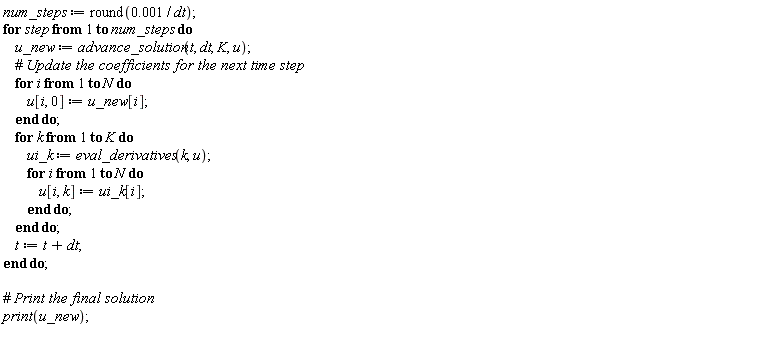 num_steps := round(0.1e-2/dt); for step to num_steps do u_new := advance_solution(t, dt, K, u); for i to N do u[i, 0] := u_new[i] end do; for k to K do ui_k := eval_derivatives(k, u); for i to N do u[i, k] := ui_k[i] end do end do; t := t+dt end do; print(u_new)