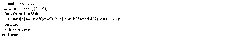 "     local u_new, i, k;      u_new := Array(1..N);      for i from 1 to N do          u_new[i] := evalf(add(u[i, k] * dt^k / factorial(k), k = 0 .. K));      end do;      return u_new;  end proc;"
