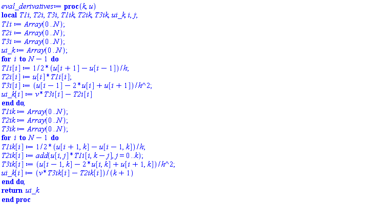 proc (k, u) local T1i, T2i, T3i, T1ik, T2ik, T3ik, ui_k, i, j; T1i := Array(0 .. N); T2i := Array(0 .. N); T3i := Array(0 .. N); ui_k := Array(0 .. N); for i to N-1 do T1i[i] := (1/2)*(u[i+1]-u[i-1])/h; T2i[i] := u[i]*T1i[i]; T3i[i] := (u[i-1]-2*u[i]+u[i+1])/h^2; ui_k[i] := v*T3i[i]-T2i[i] end do; T1ik := Array(0 .. N); T2ik := Array(0 .. N); T3ik := Array(0 .. N); for i to N-1 do T1ik[i] := (1/2)*(u[i+1, k]-u[i-1, k])/h; T2ik[i] := add(u[i, j]*T1i[i, k-j], j = 0 .. k); T3ik[i] := (u[i-1, k]-2*u[i, k]+u[i+1, k])/h^2; ui_k[i] := (v*T3ik[i]-T2ik[i])/(k+1) end do; return ui_k end proc