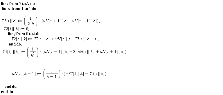 for i from 3 to N do for k to 4 do T1[i][k] := (uN[i+1][k]-uN[i-1][k])/(2*h); T2[i][k] := 0; for j from 0 to k do T2[i][k] := T1[i][k-j]*uN[i][j]+T2[i][k] end do; T3[i][k] := (uN[i-1][k]-2*uN[i][k]+uN[i+1][k])/h^2; uN[i][k+1] := (-T2[i][k]+T3[i][k])/(k+1) end do end do