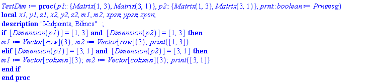 proc (p1::{Matrix(1, 3), Matrix(3, 1)}, p2::{Matrix(1, 3), Matrix(3, 1)}, prnt::boolean := Prntmsg) local x1, y1, z1, x2, y2, z2, m1, m2, xpsn, ypsn, zpsn; description "Midpoints, Bilines"; if [Dimension(p1)] = [1, 3] and [Dimension(p2)] = [1, 3] then m1 := Vector[row](3); m2 := Vector[row](3); print([1, 3]) elif [Dimension(p1)] = [3, 1] and [Dimension(p2)] = [3, 1] then m1 := Vector[column](3); m2 := Vector[column](3); print([3, 1]) end if end proc