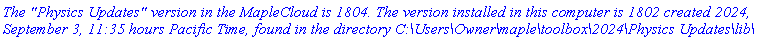 `The "Physics Updates" version in the MapleCloud is 1804. The version installed in this computer is 1802 created 2024, September 3, 11:35 hours Pacific Time, found in the directory C:\Users\Owner\maple\toolbox\2024\Physics Updates\lib\`