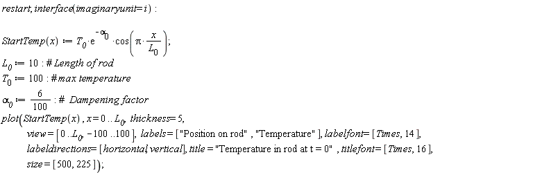 "restart; interface(imaginaryunit = i):      StartTemp(x):= `T__0`*(e)^(-`alpha__0` )*cos(Pi*(x)/(`L__0`));   `L__0` := 10: #` Length of rod` `T__0` := 100: #` max temperature` `alpha__0` := 6/(100): #`  Dampening factor` plot(StartTemp(x) , x = 0 .. `L__0`,  thickness = 5,             view = [0..`L__0`, -100..100],  labels = ["Position on rod", "Temperature"], labelfont = [Times, 14],             labeldirections = [horizontal, vertical], title = "Temperature in rod at t = 0" , titlefont = [Times, 16],             size = [500, 225]);"