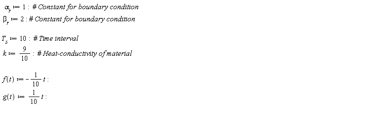 "  `alpha__r` := 1:  #` Constant for boundary condition`  `beta__r` := 2: #` Constant for boundary condition`     `T__s`:= 10:  #` Time interval`  k:=9/(10):  #` Heat-conductivity of material`    f(t) :=-1/(10) t:                  g(t):=1/(10) t:  "