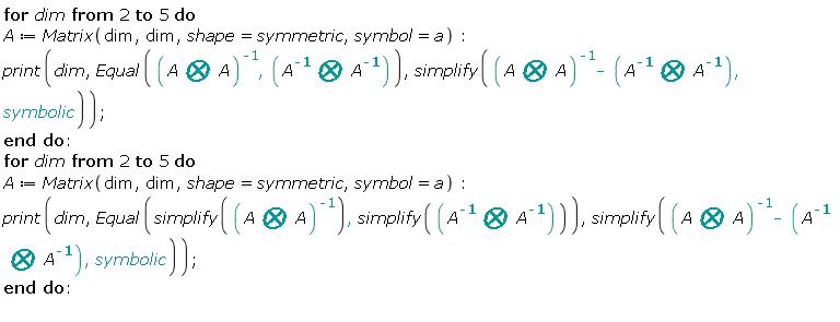 for dim from 2 to 5 do A := Matrix(dim, dim, shape = symmetric, symbol = a); print(dim, Equal(1/`&bigotimes;`(A, A), `&bigotimes;`(1/A, 1/A)), simplify(1/`&bigotimes;`(A, A)-`&bigotimes;`(1/A, 1/A), symbolic)) end do; for dim from 2 to 5 do A := Matrix(dim, dim, shape = symmetric, symbol = a); print(dim, Equal(simplify(1/`&bigotimes;`(A, A)), simplify(`&bigotimes;`(1/A, 1/A))), simplify(1/`&bigotimes;`(A, A)-`&bigotimes;`(1/A, 1/A), symbolic)) end do