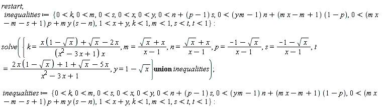restart; inequalities := {0 < k, 0 < m, 0 < s, 0 < x, 0 < y, 0 < n+(p-1)*s, 0 < (m*y-1)*n+(m*x-m+1)*(1-p), 0 < (m*x-m-s+1)*p+m*y*(s-n), 1 < x+y, k < 1, m < 1, s < t, t < 1}; solve(`union`({k = (x*(1-sqrt(x))+sqrt(x)-2*x)/((x^2-3*x+1)*x), m = (sqrt(x)+x)/(x-1), n = (sqrt(x)+x)/(x-1), p = (-1-sqrt(x))/(x-1), s = (-1-sqrt(x))/(x-1), t = (2*x*(1-sqrt(x))+1+sqrt(x)-5*x)/(x^2-3*x+1), y = 1-sqrt(x)}, inequalities)); inequalities := {0 < k, 0 < m, 0 < s, 0 < x, 0 < y, 0 < n+(p-1)*s, 0 < (m*y-1)*n+(m*x-m+1)*(1-p), 0 < (m*x-m-s+1)*p+m*y*(s-n), 1 < x+y, k < 1, m < 1, s < t, t < 1}