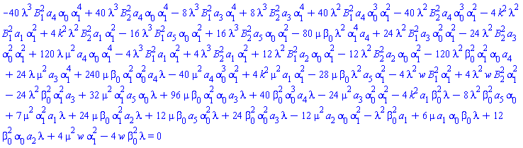 -40*lambda^3*B[1]^2*a[4]*alpha[0]*alpha[1]^4+40*lambda^3*B[2]^2*a[4]*alpha[0]*alpha[1]^4-8*lambda^3*B[1]^2*a[3]*alpha[1]^4+8*lambda^3*B[2]^2*a[3]*alpha[1]^4+40*lambda^2*B[1]^2*a[4]*alpha[0]^3*alpha[1]^2-40*lambda^2*B[2]^2*a[4]*alpha[0]^3*alpha[1]^2-4*k^2*lambda^2*B[1]^2*a[1]*alpha[1]^2+4*k^2*lambda^2*B[2]^2*a[1]*alpha[1]^2-16*lambda^3*B[1]^2*a[5]*alpha[0]*alpha[1]^2+16*lambda^3*B[2]^2*a[5]*alpha[0]*alpha[1]^2-80*lambda^2*mu*a[4]*alpha[1]^4*beta[0]+24*lambda^2*B[1]^2*a[3]*alpha[0]^2*alpha[1]^2-24*lambda^2*B[2]^2*a[3]*alpha[0]^2*alpha[1]^2+120*lambda*mu^2*a[4]*alpha[0]*alpha[1]^4-4*lambda^3*B[1]^2*a[1]*alpha[1]^2+4*lambda^3*B[2]^2*a[1]*alpha[1]^2+12*lambda^2*B[1]^2*a[2]*alpha[0]*alpha[1]^2-12*lambda^2*B[2]^2*a[2]*alpha[0]*alpha[1]^2-120*lambda^2*a[4]*alpha[0]*alpha[1]^2*beta[0]^2+24*lambda*mu^2*a[3]*alpha[1]^4+240*lambda*mu*a[4]*alpha[0]^2*alpha[1]^2*beta[0]-40*mu^2*a[4]*alpha[0]^3*alpha[1]^2+4*k^2*mu^2*a[1]*alpha[1]^2-28*lambda^2*mu*a[5]*alpha[1]^2*beta[0]-4*lambda^2*w*B[1]^2*alpha[1]^2+4*lambda^2*w*B[2]^2*alpha[1]^2-24*lambda^2*a[3]*alpha[1]^2*beta[0]^2+32*lambda*mu^2*a[5]*alpha[0]*alpha[1]^2+96*lambda*mu*a[3]*alpha[0]*alpha[1]^2*beta[0]+40*lambda*a[4]*alpha[0]^3*beta[0]^2-24*mu^2*a[3]*alpha[0]^2*alpha[1]^2-4*k^2*lambda*a[1]*beta[0]^2-8*lambda^2*a[5]*alpha[0]*beta[0]^2+7*lambda*mu^2*a[1]*alpha[1]^2+24*lambda*mu*a[2]*alpha[1]^2*beta[0]+12*lambda*mu*a[5]*alpha[0]^2*beta[0]+24*lambda*a[3]*alpha[0]^2*beta[0]^2-12*mu^2*a[2]*alpha[0]*alpha[1]^2-lambda^2*a[1]*beta[0]^2+6*lambda*mu*a[1]*alpha[0]*beta[0]+12*lambda*a[2]*alpha[0]*beta[0]^2+4*mu^2*w*alpha[1]^2-4*lambda*w*beta[0]^2 = 0