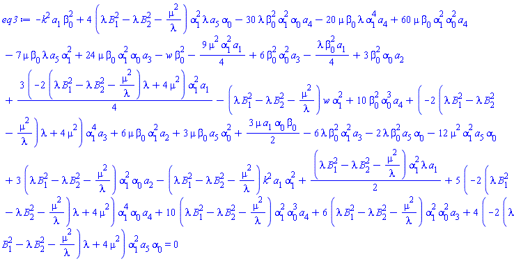 -k^2*a[1]*beta[0]^2+4*(lambda*B[1]^2-lambda*B[2]^2-mu^2/lambda)*alpha[1]^2*lambda*a[5]*alpha[0]-30*lambda*beta[0]^2*alpha[1]^2*alpha[0]*a[4]-20*mu*beta[0]*lambda*alpha[1]^4*a[4]+60*mu*beta[0]*alpha[1]^2*alpha[0]^2*a[4]-7*mu*beta[0]*lambda*a[5]*alpha[1]^2+24*mu*beta[0]*alpha[1]^2*alpha[0]*a[3]-w*beta[0]^2-(9/4)*mu^2*alpha[1]^2*a[1]+6*beta[0]^2*alpha[0]^2*a[3]-(1/4)*lambda*beta[0]^2*a[1]+3*beta[0]^2*alpha[0]*a[2]+(3/4)*(-2*(lambda*B[1]^2-lambda*B[2]^2-mu^2/lambda)*lambda+4*mu^2)*alpha[1]^2*a[1]-(lambda*B[1]^2-lambda*B[2]^2-mu^2/lambda)*w*alpha[1]^2+10*beta[0]^2*alpha[0]^3*a[4]+(-2*(lambda*B[1]^2-lambda*B[2]^2-mu^2/lambda)*lambda+4*mu^2)*alpha[1]^4*a[3]+6*mu*beta[0]*alpha[1]^2*a[2]+3*mu*beta[0]*a[5]*alpha[0]^2+(3/2)*mu*a[1]*alpha[0]*beta[0]-6*lambda*beta[0]^2*alpha[1]^2*a[3]-2*lambda*beta[0]^2*a[5]*alpha[0]-12*mu^2*alpha[1]^2*a[5]*alpha[0]+3*(lambda*B[1]^2-lambda*B[2]^2-mu^2/lambda)*alpha[1]^2*alpha[0]*a[2]-(lambda*B[1]^2-lambda*B[2]^2-mu^2/lambda)*k^2*a[1]*alpha[1]^2+(1/2)*(lambda*B[1]^2-lambda*B[2]^2-mu^2/lambda)*alpha[1]^2*lambda*a[1]+5*(-2*(lambda*B[1]^2-lambda*B[2]^2-mu^2/lambda)*lambda+4*mu^2)*alpha[1]^4*alpha[0]*a[4]+10*(lambda*B[1]^2-lambda*B[2]^2-mu^2/lambda)*alpha[1]^2*alpha[0]^3*a[4]+6*(lambda*B[1]^2-lambda*B[2]^2-mu^2/lambda)*alpha[1]^2*alpha[0]^2*a[3]+4*(-2*(lambda*B[1]^2-lambda*B[2]^2-mu^2/lambda)*lambda+4*mu^2)*alpha[1]^2*a[5]*alpha[0] = 0